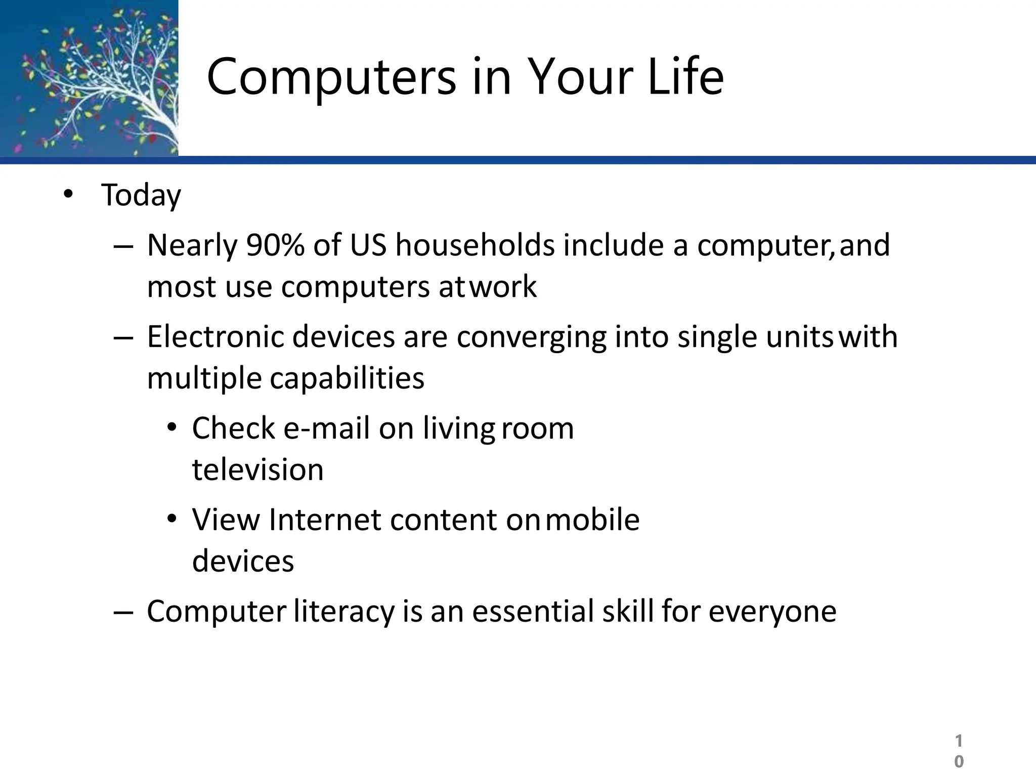 Computers in Your Life
1
0
• Today
– Nearly 90% of US households include a computer,and
most use computers atwork
– Electronic devices are converging into single unitswith
multiple capabilities
• Check e-mail on livingroom
television
• View Internet content onmobile
devices
– Computer literacy is an essential skill for everyone
 
