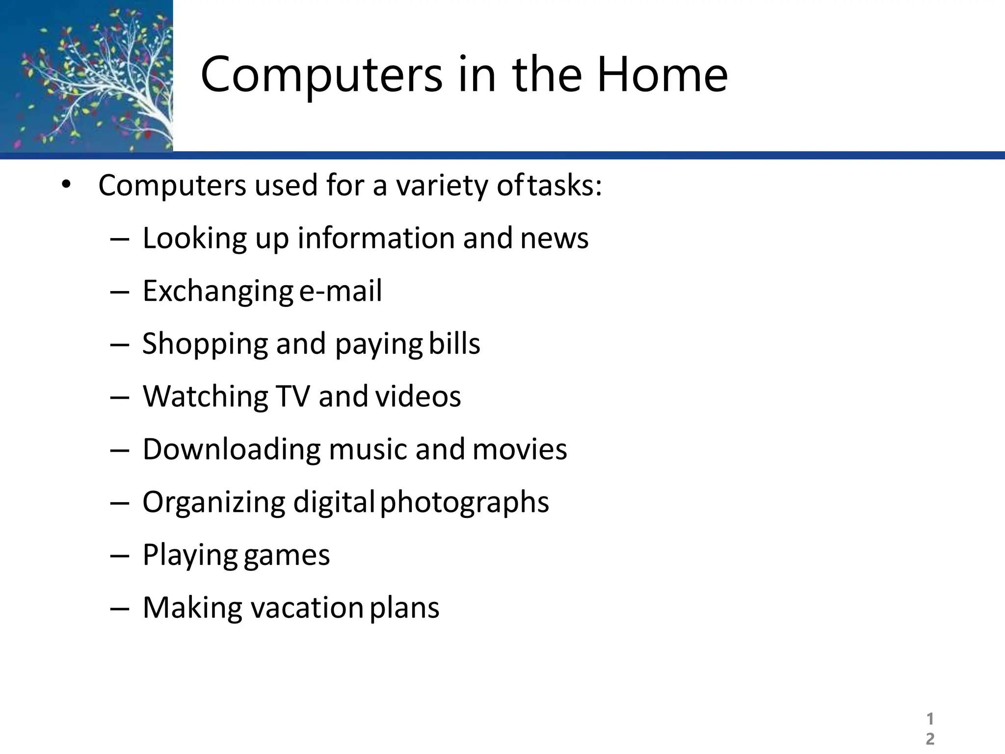 Computers in the Home
1
2
• Computers used for a variety oftasks:
– Looking up information and news
– Exchanginge-mail
– Shopping and payingbills
– Watching TV and videos
– Downloading music and movies
– Organizing digitalphotographs
– Playinggames
– Making vacationplans
 