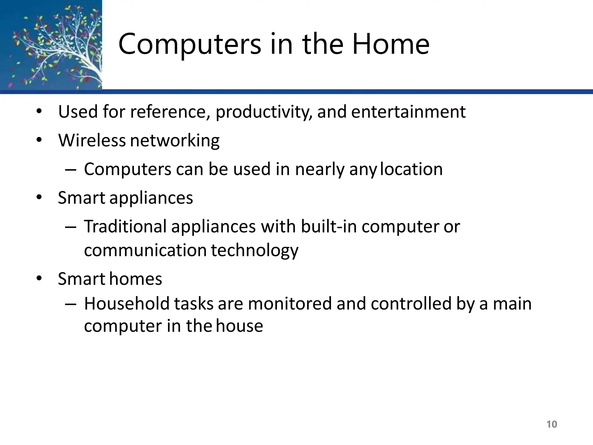 Computers in the Home
10
• Used for reference, productivity, and entertainment
• Wireless networking
– Computers can be used in nearly anylocation
• Smart appliances
– Traditional appliances with built-in computer or
communication technology
• Smarthomes
– Household tasks are monitored and controlled by a main
computer in thehouse
 