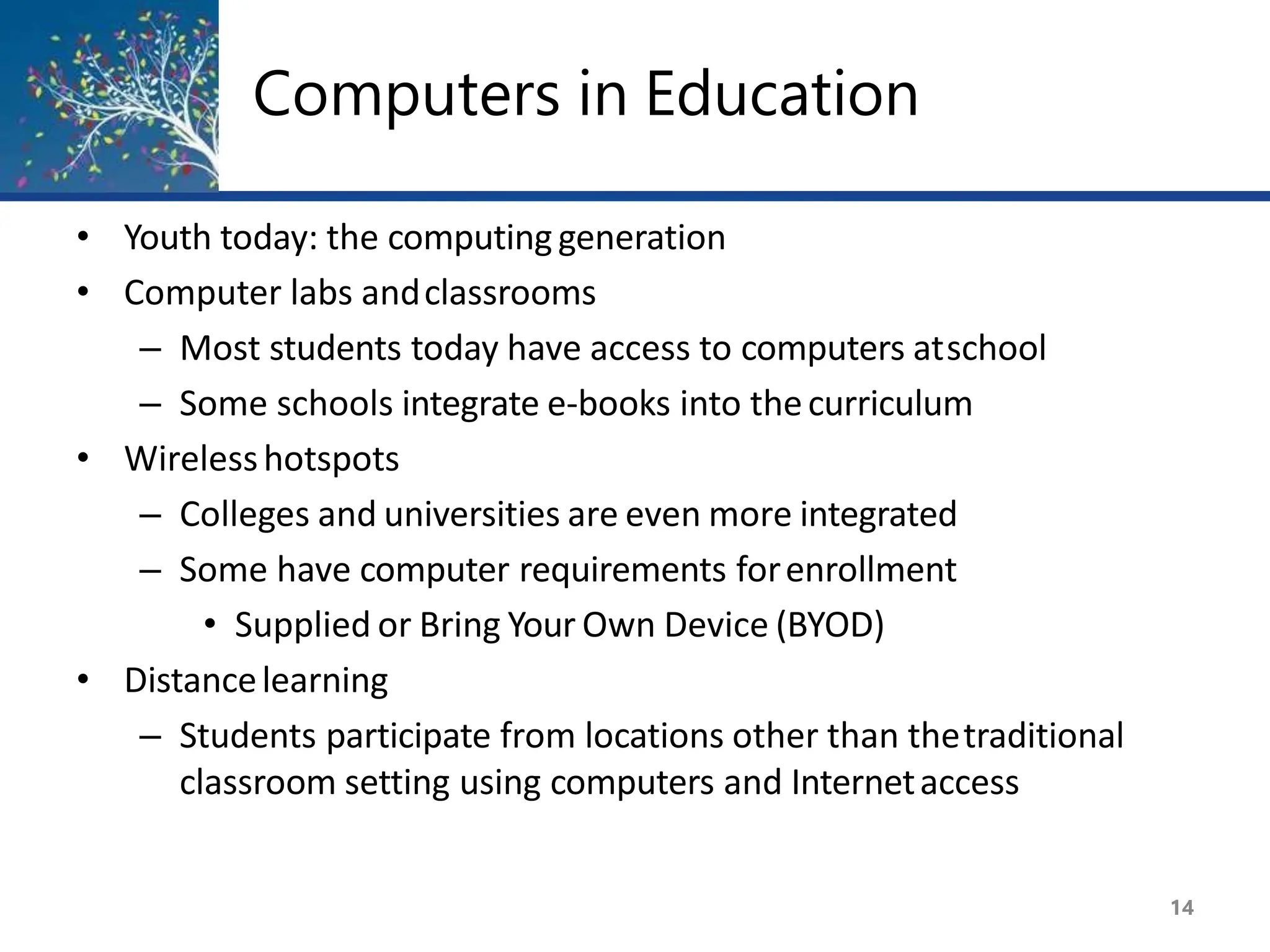 Computers in Education
14
• Youth today: the computinggeneration
• Computer labs andclassrooms
– Most students today have access to computers atschool
– Some schools integrate e-books into thecurriculum
• Wirelesshotspots
– Colleges and universities are even more integrated
– Some have computer requirements forenrollment
• Supplied or Bring Your Own Device (BYOD)
• Distancelearning
– Students participate from locations other than thetraditional
classroom setting using computers and Internetaccess
 