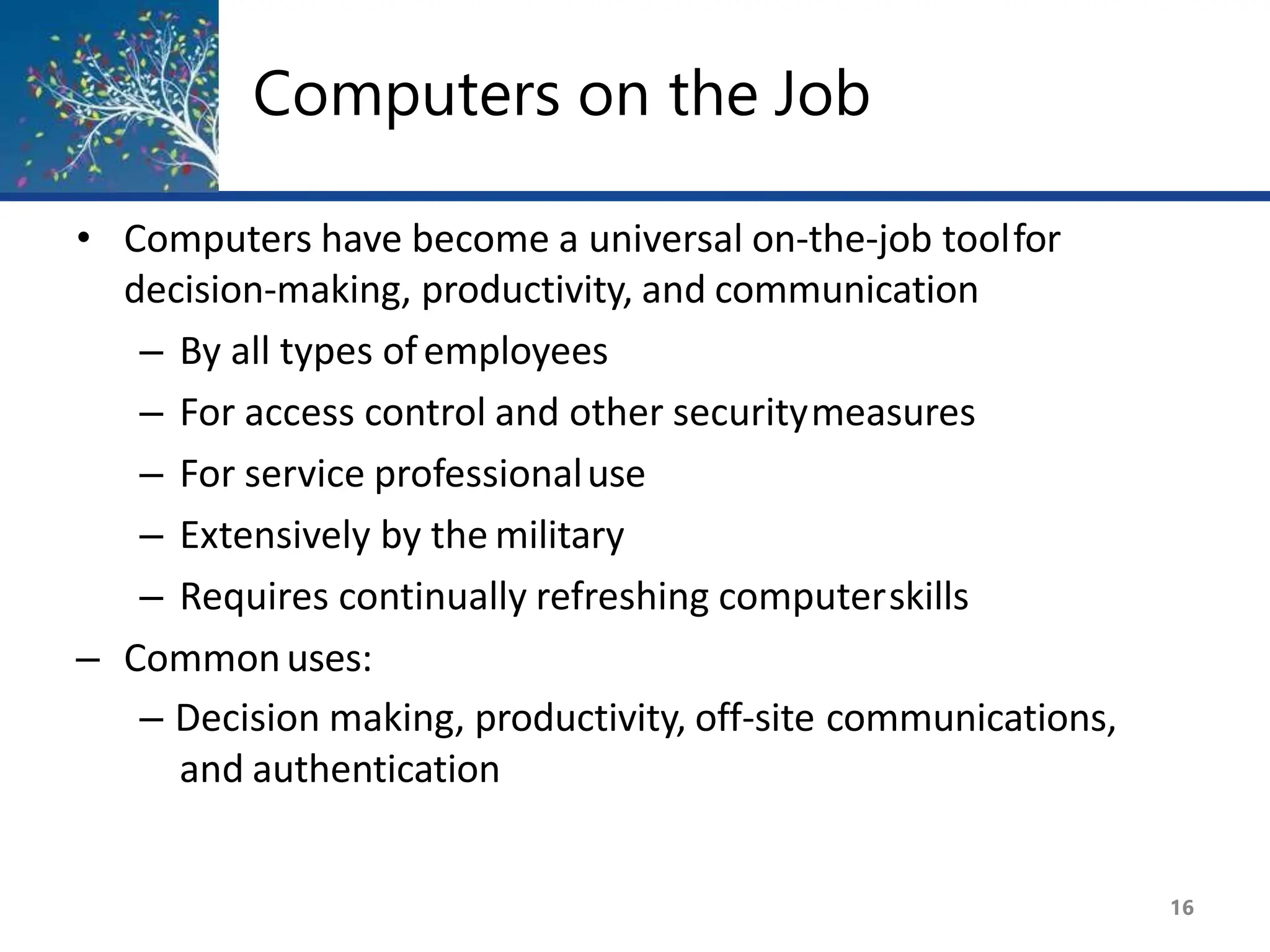 Computers on the Job
16
• Computers have become a universal on-the-job toolfor
decision-making, productivity, and communication
– By all types ofemployees
– For access control and other securitymeasures
– For service professionaluse
– Extensively by the military
– Requires continually refreshing computerskills
– Commonuses:
– Decision making, productivity, off-site communications,
and authentication
 