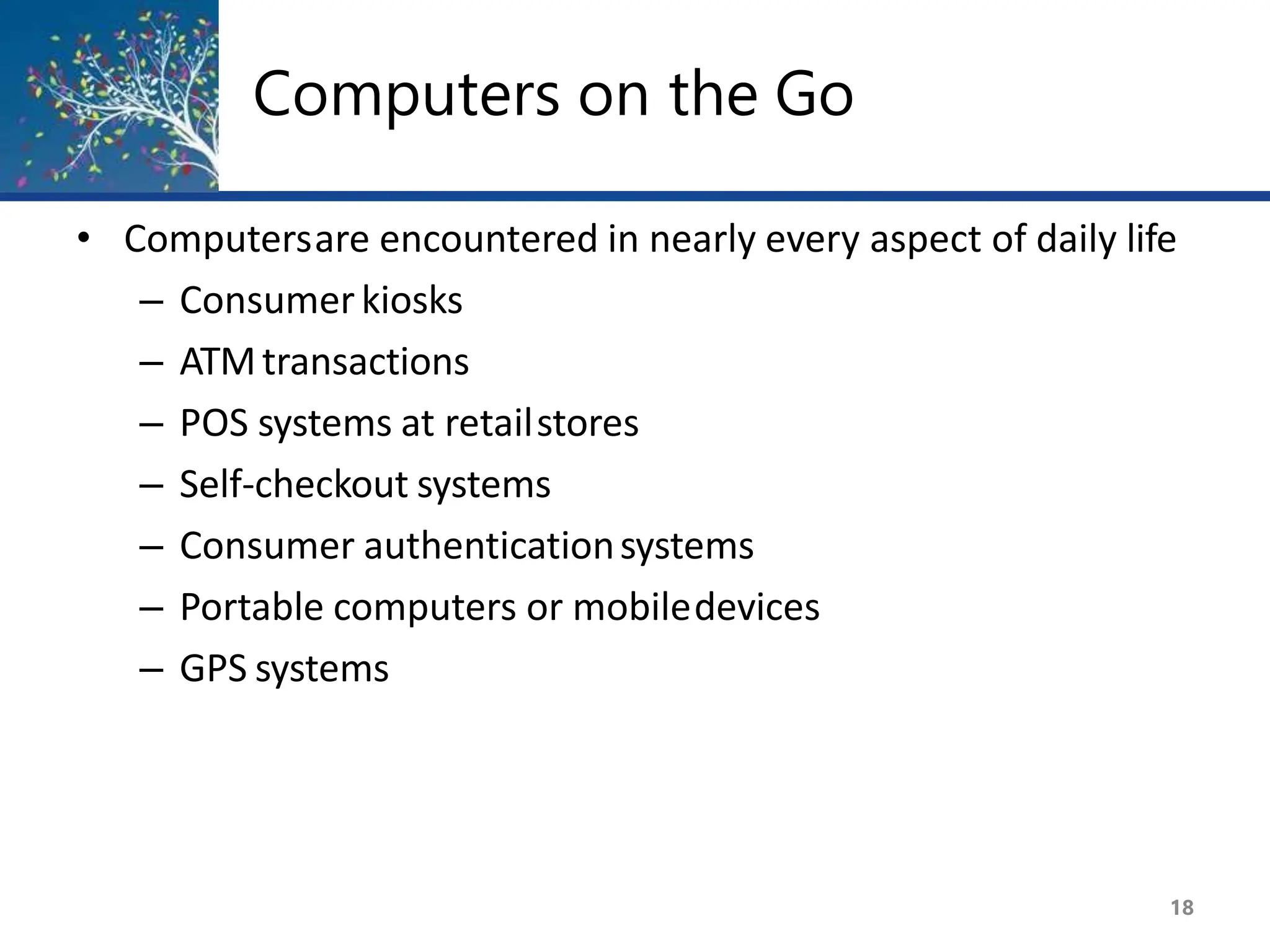 Computers on the Go
18
• Computersare encountered in nearly every aspect of daily life
– Consumerkiosks
– ATMtransactions
– POS systems at retailstores
– Self-checkout systems
– Consumer authenticationsystems
– Portable computers or mobiledevices
– GPS systems
 