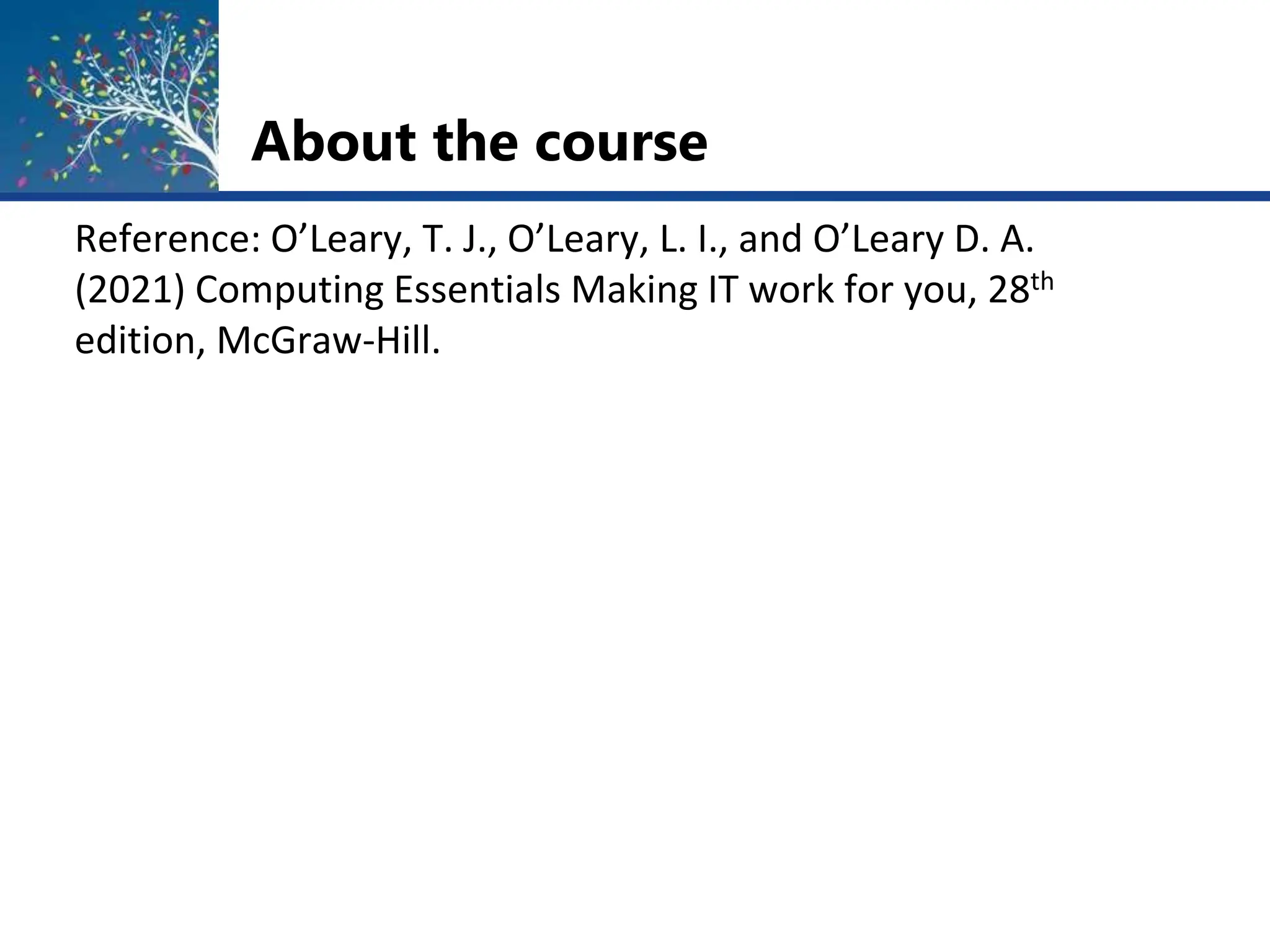 About the course
Reference: O’Leary, T. J., O’Leary, L. I., and O’Leary D. A.
(2021) Computing Essentials Making IT work for you, 28th
edition, McGraw-Hill.
 