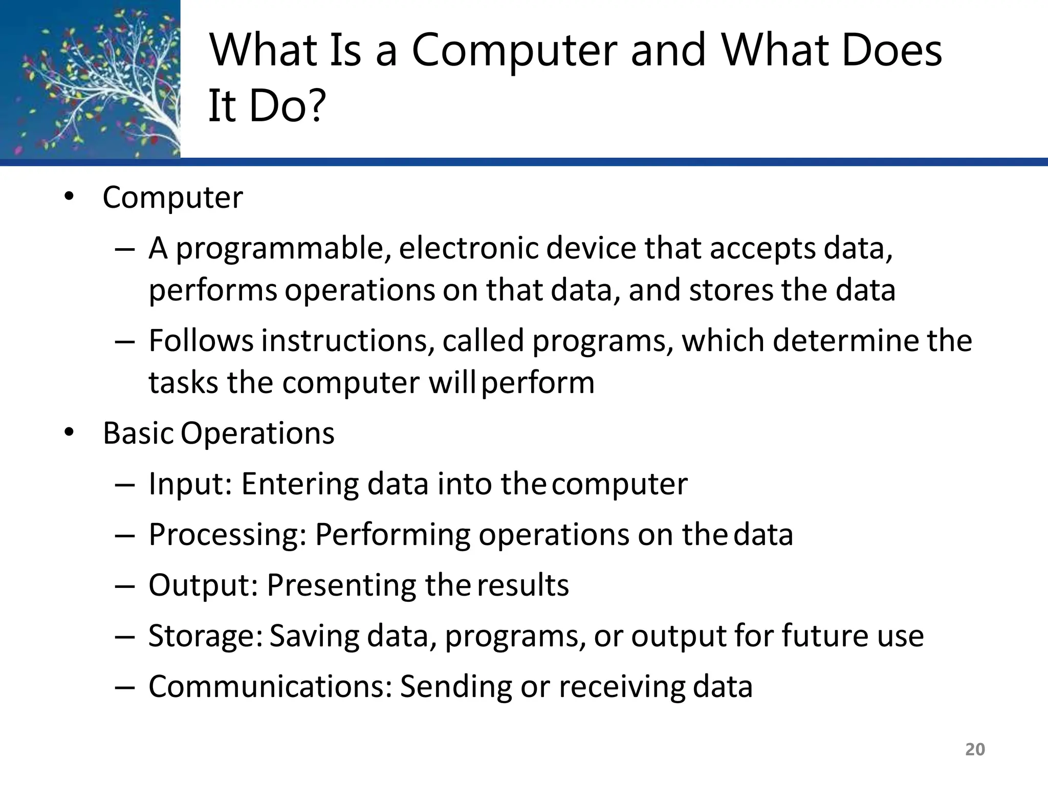 What Is a Computer and What Does
It Do?
20
• Computer
– A programmable, electronic device that accepts data,
performs operations on that data, and stores the data
– Follows instructions, called programs, which determine the
tasks the computer willperform
• Basic Operations
– Input: Entering data into thecomputer
– Processing: Performing operations on thedata
– Output: Presenting theresults
– Storage: Saving data, programs, or output for future use
– Communications: Sending or receiving data
 
