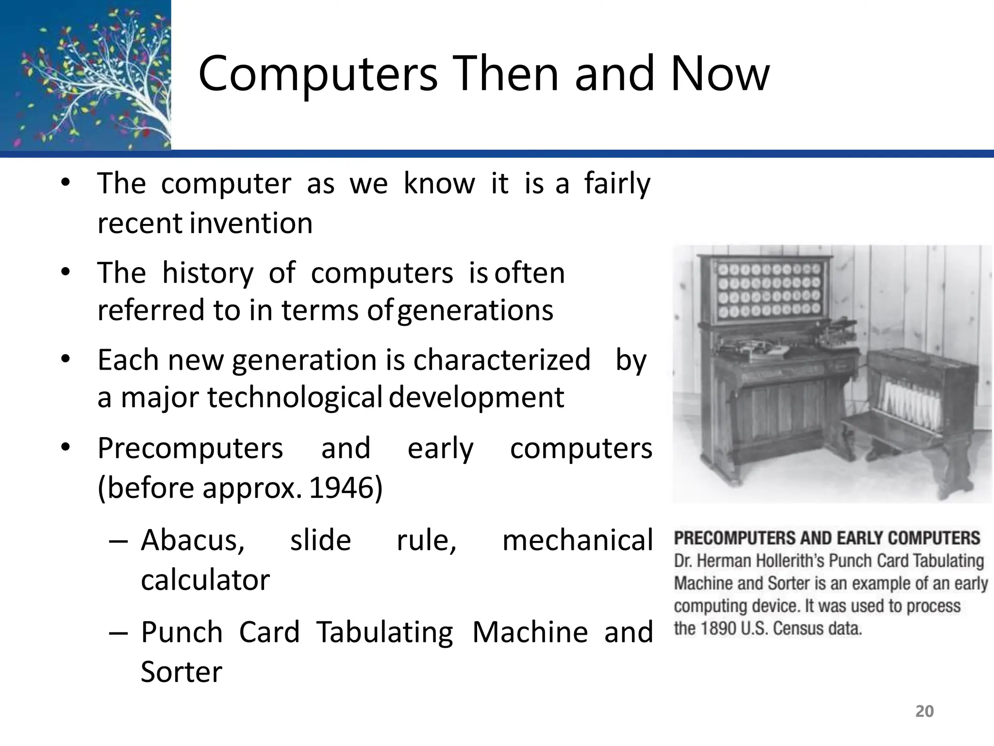 Computers Then and Now
• The computer as we know it is a fairly
recent invention
• The history of computers isoften
referred to in terms ofgenerations
• Each new generation is characterized by
a major technologicaldevelopment
• Precomputers and early computers
(before approx.1946)
– Abacus, slide rule, mechanical
calculator
– Punch Card Tabulating Machine and
Sorter
20
 