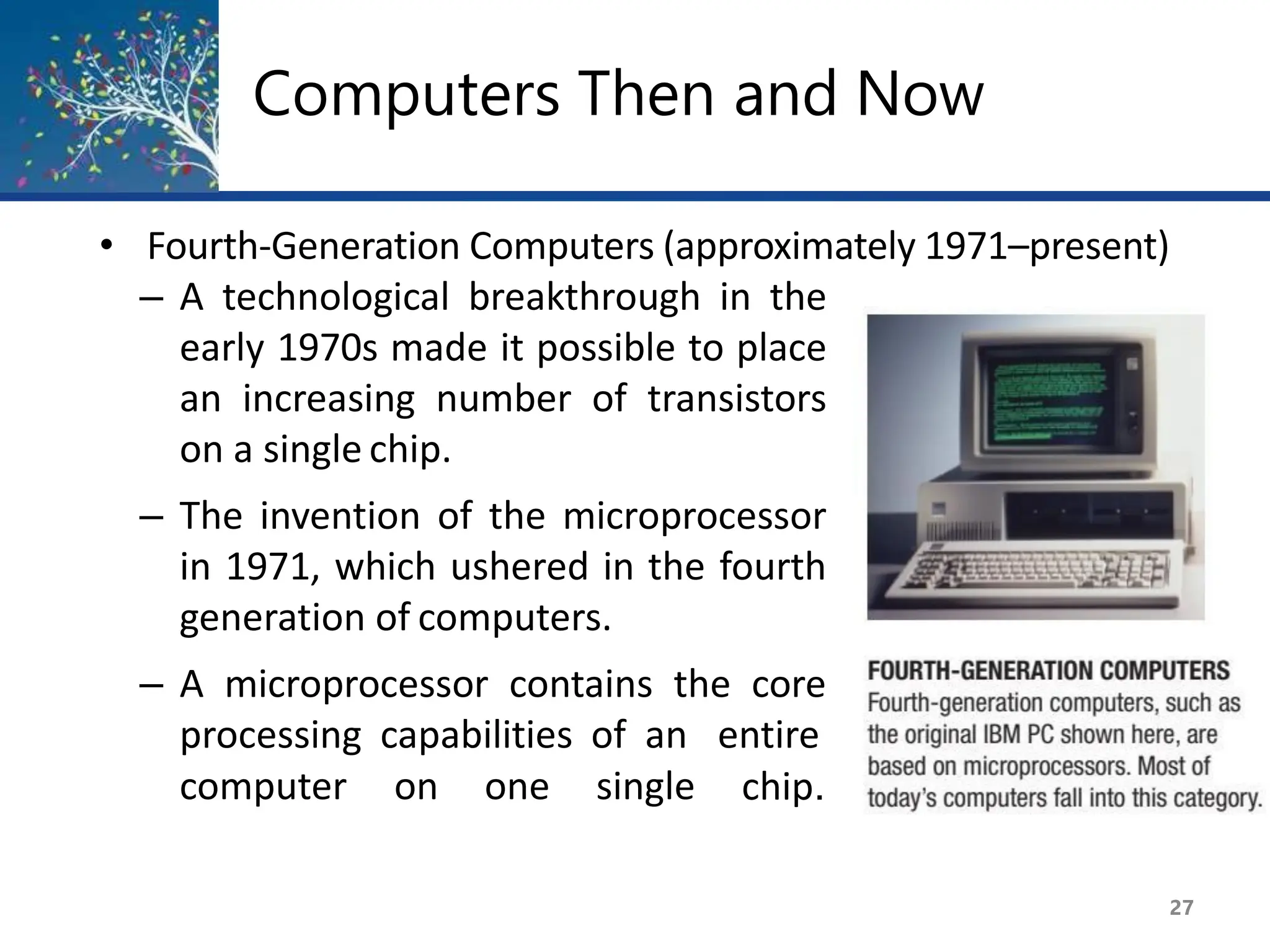 Computers Then and Now
computer on one single chip.
• Fourth-Generation Computers (approximately 1971–present)
– A technological breakthrough in the
early 1970s made it possible to place
an increasing number of transistors
on a single chip.
– The invention of the microprocessor
in 1971, which ushered in the fourth
generation of computers.
– A microprocessor contains the core
processing capabilities of an entire
27
 