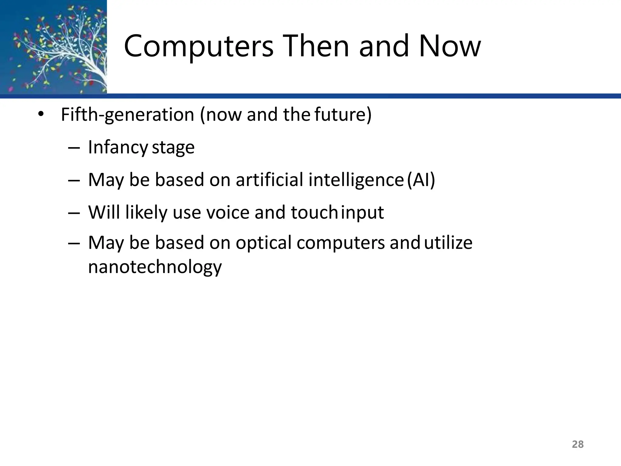 Computers Then and Now
28
• Fifth-generation (now and the future)
– Infancystage
– May be based on artificial intelligence(AI)
– Will likely use voice and touchinput
– May be based on optical computers andutilize
nanotechnology
 