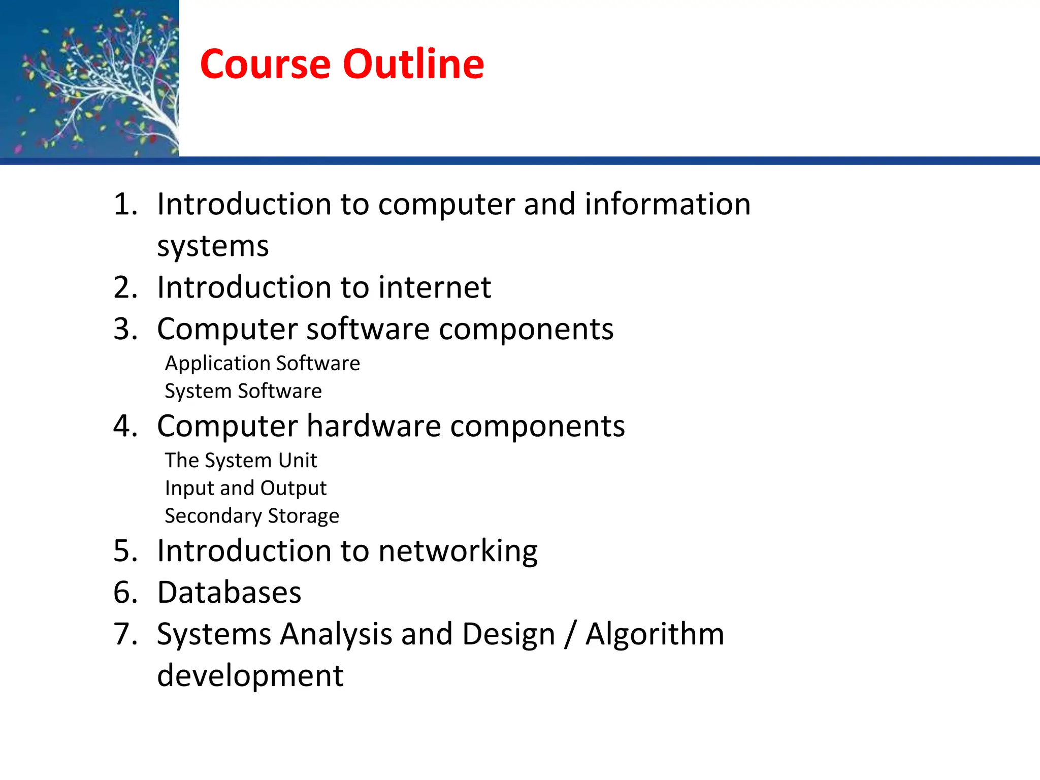 Course Outline
1. Introduction to computer and information
systems
2. Introduction to internet
3. Computer software components
Application Software
System Software
4. Computer hardware components
The System Unit
Input and Output
Secondary Storage
5. Introduction to networking
6. Databases
7. Systems Analysis and Design / Algorithm
development
 