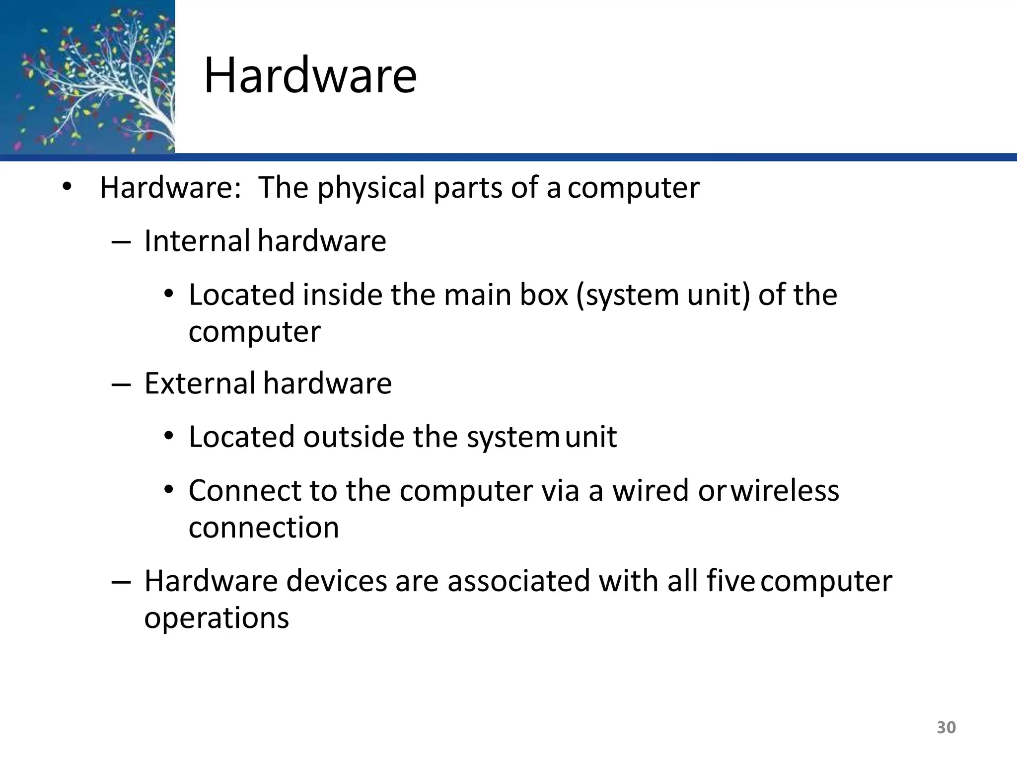 Hardware
30
• Hardware: The physical parts of acomputer
– Internal hardware
• Located inside the main box (system unit) of the
computer
– External hardware
• Located outside the systemunit
• Connect to the computer via a wired orwireless
connection
– Hardware devices are associated with all fivecomputer
operations
 