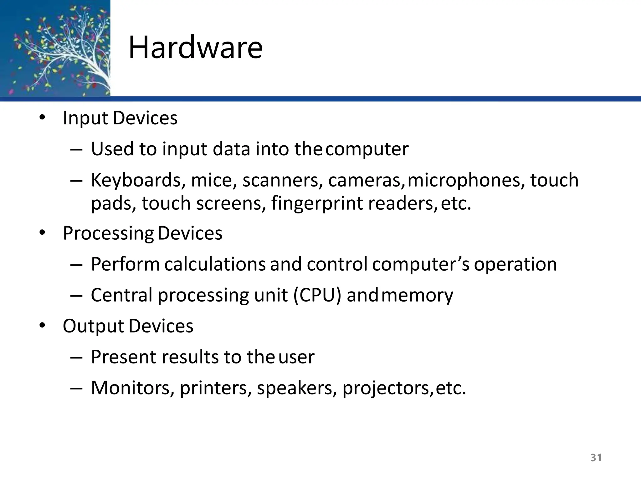 Hardware
31
• Input Devices
– Used to input data into thecomputer
– Keyboards, mice, scanners, cameras,microphones, touch
pads, touch screens, fingerprint readers,etc.
• ProcessingDevices
– Perform calculations and control computer’s operation
– Central processing unit (CPU) andmemory
• Output Devices
– Present results to theuser
– Monitors, printers, speakers, projectors,etc.
 