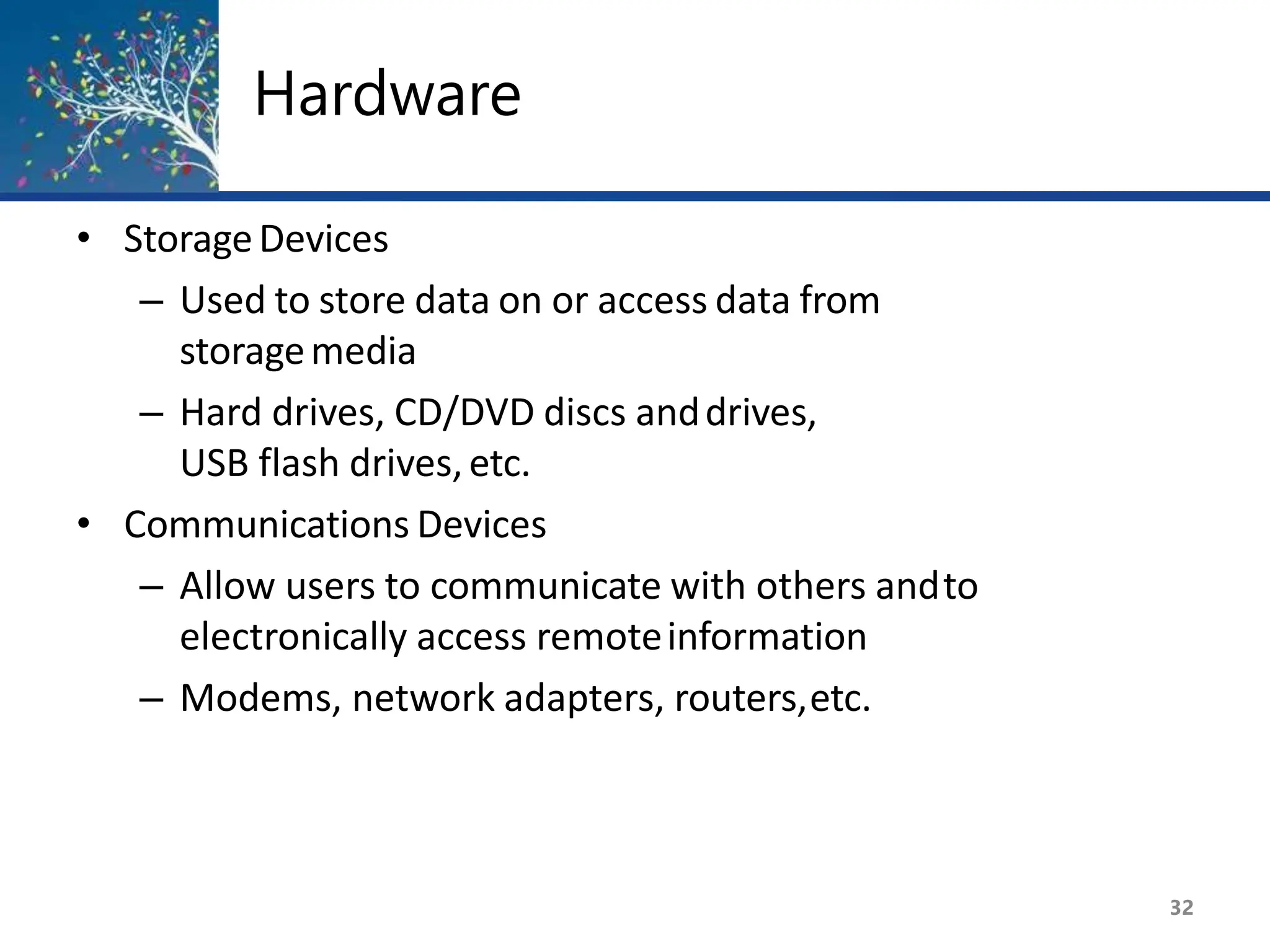 Hardware
32
• StorageDevices
– Used to store data on or access data from
storagemedia
– Hard drives, CD/DVD discs anddrives,
USB flash drives,etc.
• Communications Devices
– Allow users to communicate with others andto
electronically access remoteinformation
– Modems, network adapters, routers,etc.
 