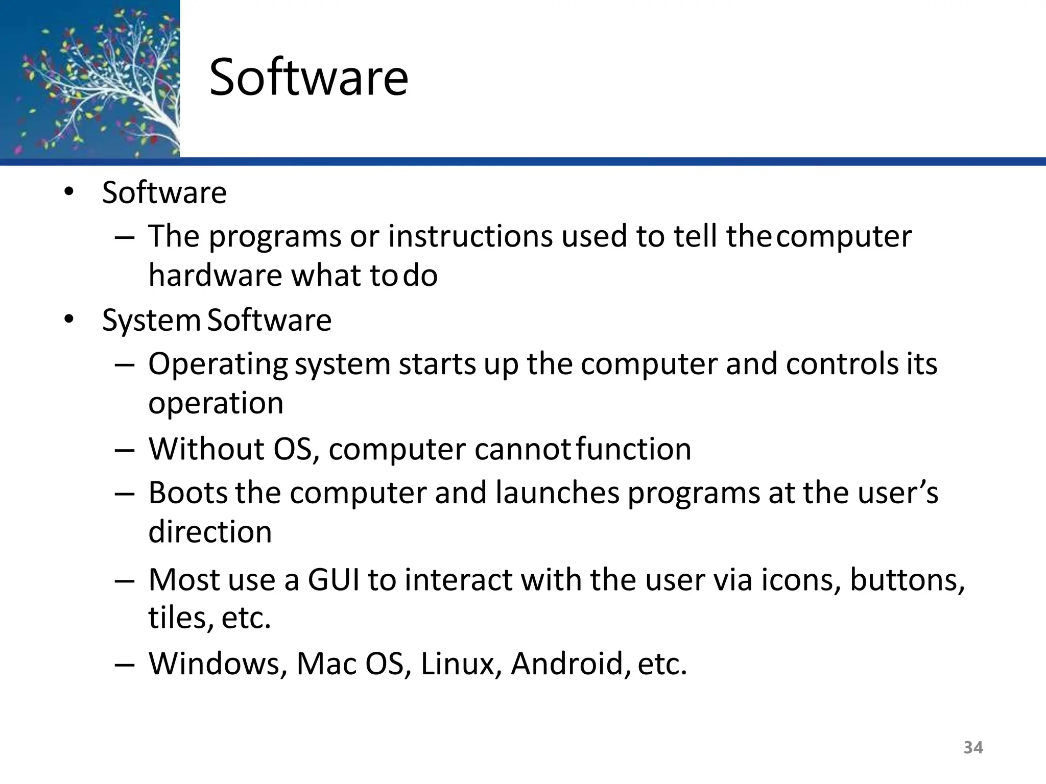 Software
34
• Software
– The programs or instructions used to tell thecomputer
hardware what todo
• SystemSoftware
– Operating system starts up the computer and controls its
operation
– Without OS, computer cannotfunction
– Boots the computer and launches programs at the user’s
direction
– Most use a GUI to interact with the user via icons, buttons,
tiles, etc.
– Windows, Mac OS, Linux, Android,etc.
 
