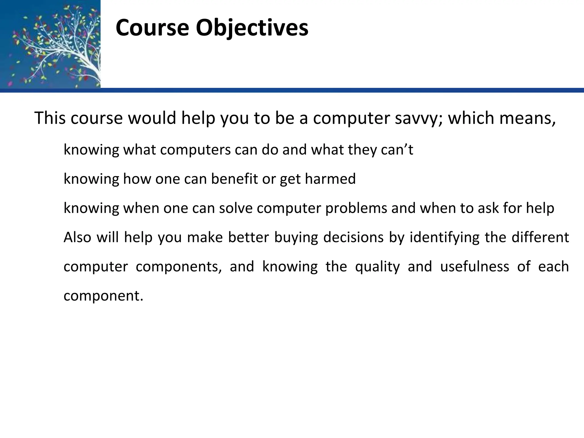 Course Objectives
This course would help you to be a computer savvy; which means,
knowing what computers can do and what they can’t
knowing how one can benefit or get harmed
knowing when one can solve computer problems and when to ask for help
Also will help you make better buying decisions by identifying the different
computer components, and knowing the quality and usefulness of each
component.
 