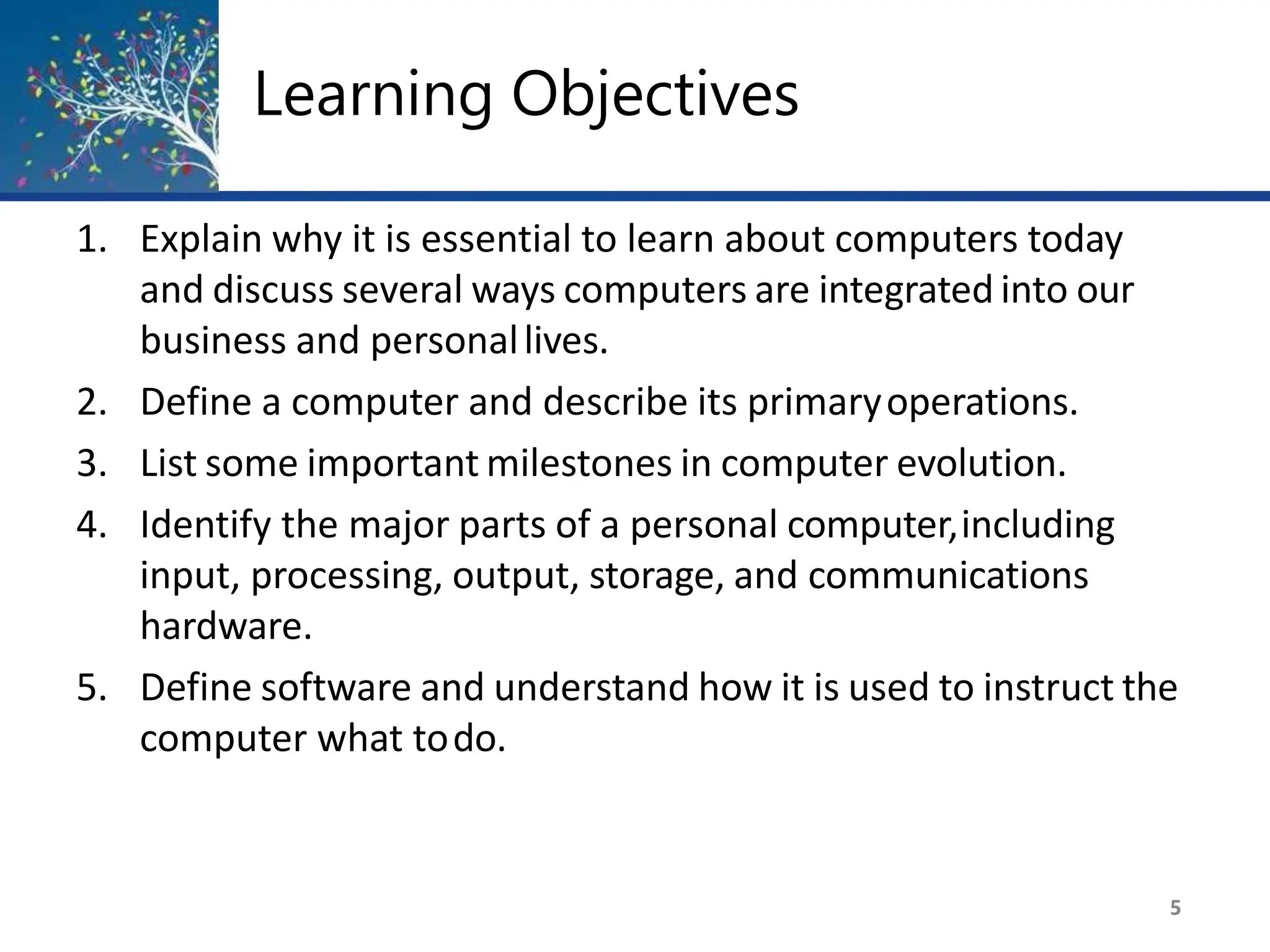 Learning Objectives
5
1. Explain why it is essential to learn about computers today
and discuss several ways computers are integrated into our
business and personallives.
2. Define a computer and describe its primaryoperations.
3. List some important milestones in computer evolution.
4. Identify the major parts of a personal computer,including
input, processing, output, storage, and communications
hardware.
5. Define software and understand how it is used to instruct the
computer what todo.
 