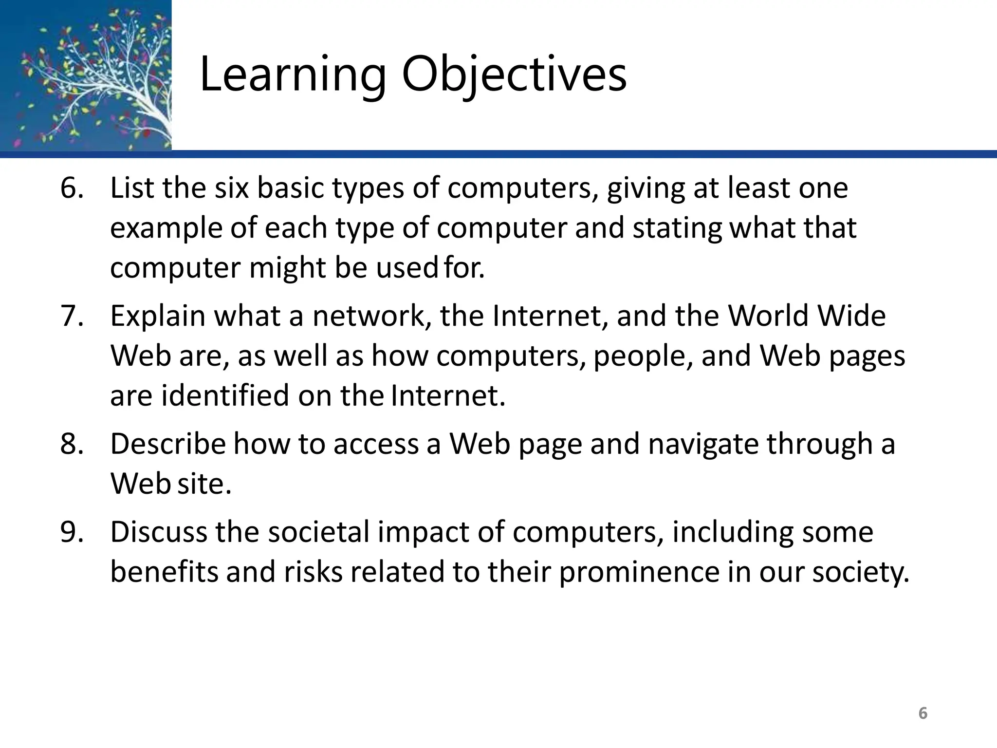 Learning Objectives
6
6. List the six basic types of computers, giving at least one
example of each type of computer and stating what that
computer might be usedfor.
7. Explain what a network, the Internet, and the World Wide
Web are, as well as how computers, people, and Web pages
are identified on the Internet.
8. Describe how to access a Web page and navigate through a
Website.
9. Discuss the societal impact of computers, including some
benefits and risks related to their prominence in our society.
 