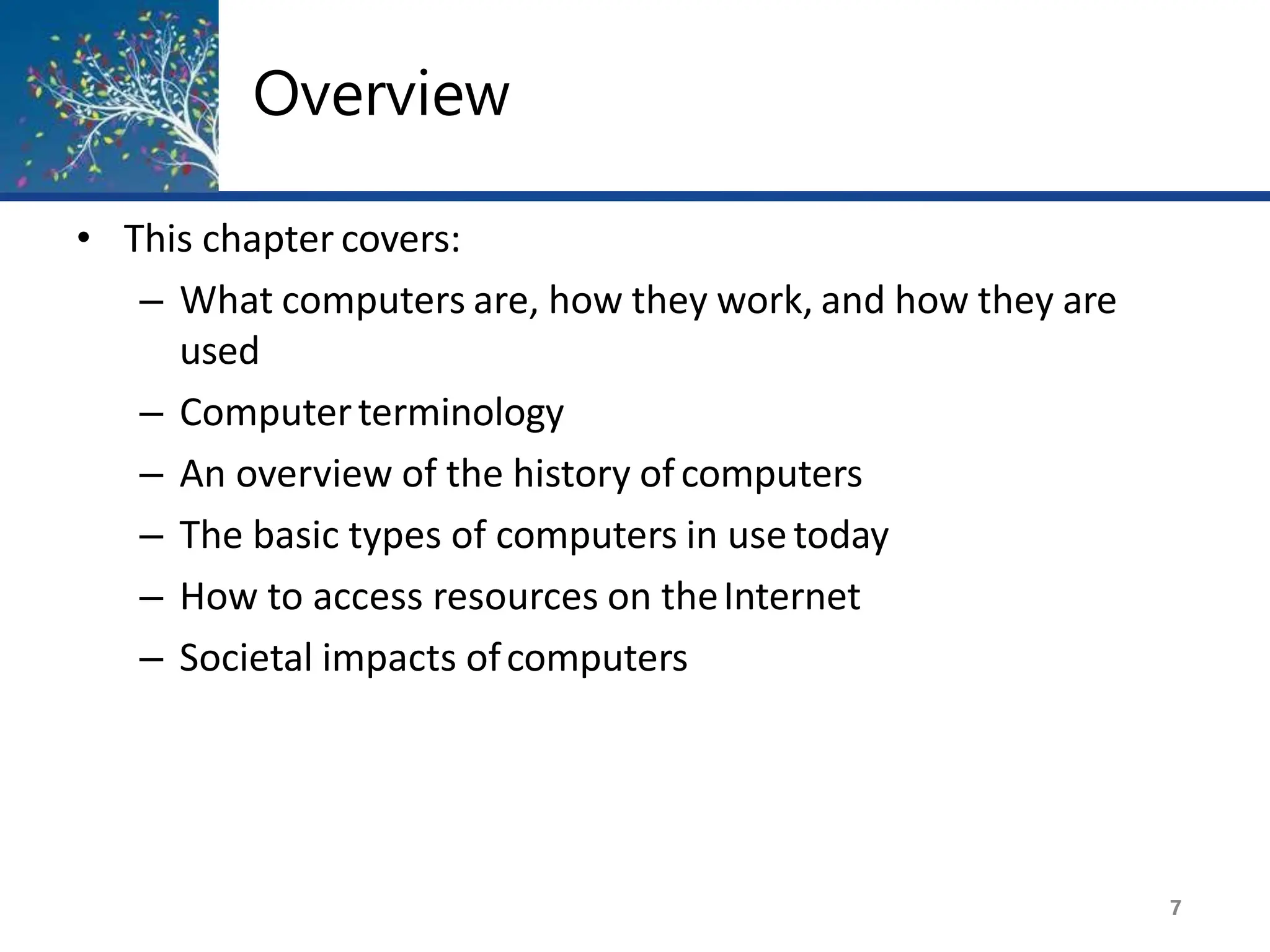 Overview
7
• This chapter covers:
– What computers are, how they work, and how they are
used
– Computerterminology
– An overview of the history ofcomputers
– The basic types of computers in usetoday
– How to access resources on theInternet
– Societal impacts ofcomputers
 