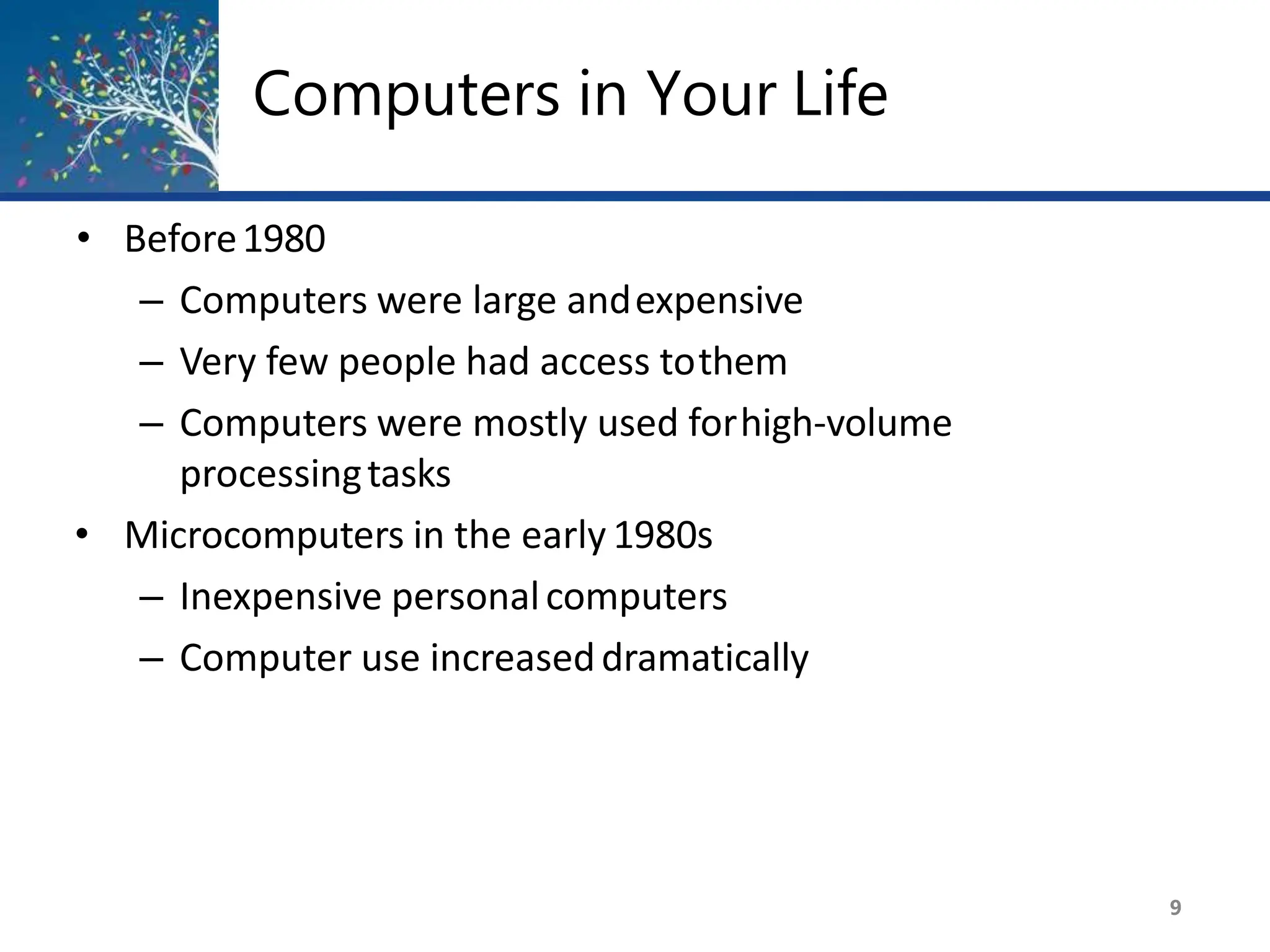 Computers in Your Life
9
• Before1980
– Computers were large andexpensive
– Very few people had access tothem
– Computers were mostly used forhigh-volume
processingtasks
• Microcomputers in the early 1980s
– Inexpensive personalcomputers
– Computer use increaseddramatically
 