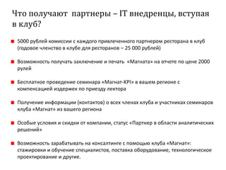 Что получают партнеры – IT внедренцы, вступая
в клуб?
5000 рублей комиссии с каждого привлеченного партнером ресторана в клуб
(годовое членство в клубе для ресторанов – 25 000 рублей)
Возможность получать заключение и печать «Магната» на отчете по цене 2000
рулей
Бесплатное проведение семинара «Магнат-KPI» в вашем регионе с
компенсацией издержек по приезду лектора
Получение информации (контактов) о всех членах клуба и участниках семинаров
клуба «Магнат» из вашего региона
Особые условия и скидки от компании, статус «Партнер в области аналитических
решений»
Возможность зарабатывать на консалтинге с помощью клуба «Магнат»:
стажировки и обучение специалистов, поставка оборудование, технологическое
проектирование и другие.
 