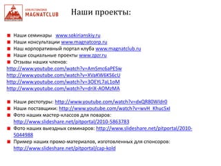 Наши проекты:
Наши семинары www.sokirianskiy.ru
Наши консультации www.magnatcorp.ru
Наш корпоративный портал клуба www.magnatclub.ru
Наши социальные проекты www.zpzr.ru
Отзывы наших членов:
http://www.youtube.com/watch?v=AmSmc6aPESw
http://www.youtube.com/watch?v=XVaKW6KS6cU
http://www.youtube.com/watch?v=3OEYL7aL1oM
http://www.youtube.com/watch?v=driX-AOMzMA
Наши рестотуры: http://www.youtube.com/watch?v=dxQR80Wldr0
Наши поставщики: http://www.youtube.com/watch?v=wvH_Khuc5xI
Фото наших мастер-классов для поваров:
http://www.slideshare.net/pitportal/2010-5863783
Фото наших выездных семинаров: http://www.slideshare.net/pitportal/2010-
5044988
Пример наших промо-материалов, изготовленных для спонсоров:
http://www.slideshare.net/pitportal/cap-kold
 