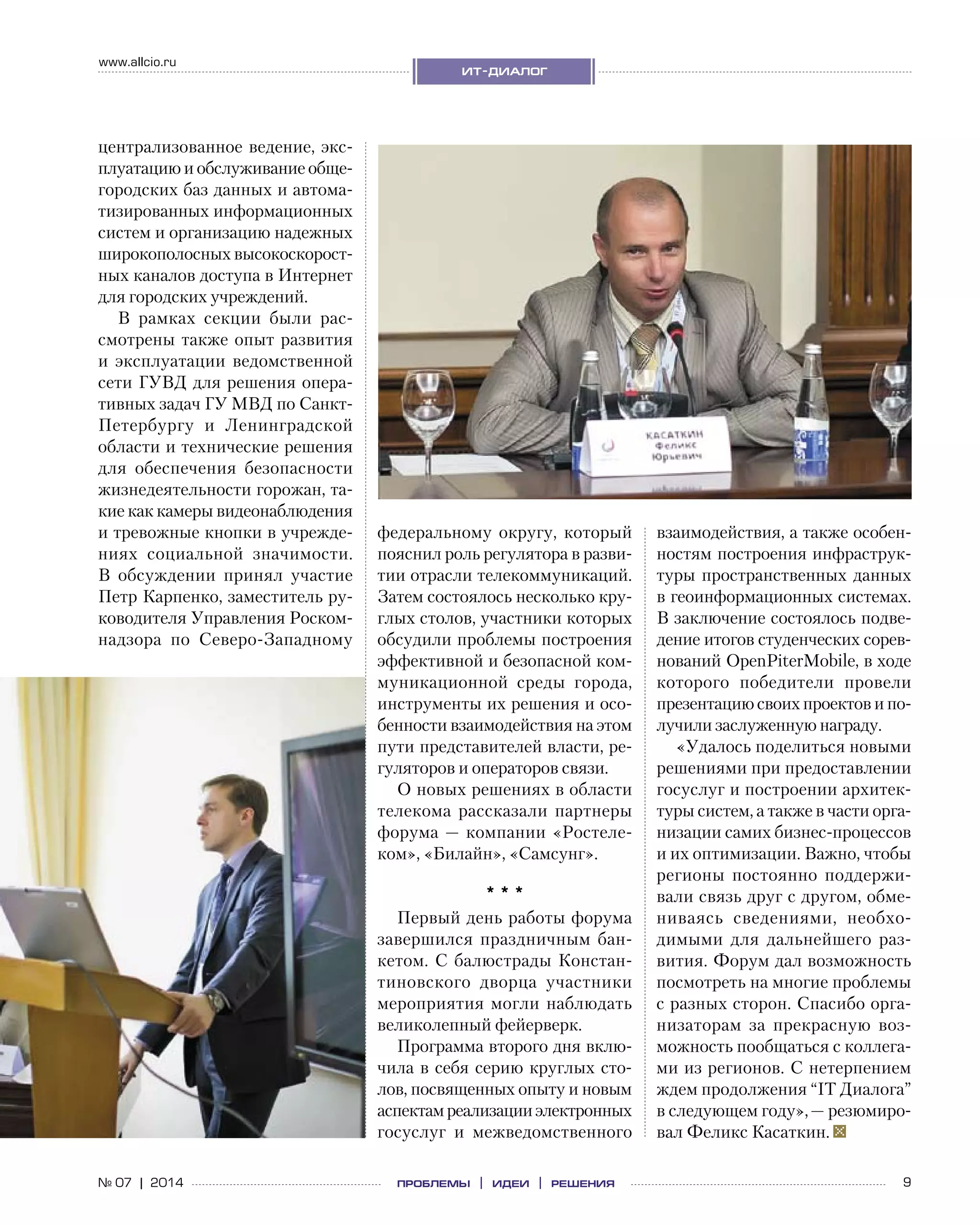 9№ 07 | 2014
www.allcio.ru
ит-диалог
проблемы | идеи | решения
централизованное ведение, экс-
плуатацию и обслуживание обще-
городских баз данных и автома-
тизированных информационных
систем и организацию надежных
широкополосных высокоскорост-
ных каналов доступа в Интернет
для городских учреждений.
В рамках секции были рас-
смотрены также опыт развития
и  эксплуатации ведомственной
сети ГУВД для решения опера-
тивных задач ГУ МВД по Санкт-
Петербургу и  Ленинградской
области и технические решения
для обеспечения безопасности
жизнедеятельности горожан, та-
кие как камеры видеонаблюдения
и тревожные кнопки в учрежде-
ниях социальной значимости.
В  обсуждении принял участие
Петр Карпенко, заместитель ру-
ководителя Управления Роском-
надзора по  Северо-Западному
федеральному округу, который
пояснил роль регулятора в разви-
тии отрасли телекоммуникаций.
Затем состоялось несколько кру-
глых столов, участники которых
обсудили проблемы построения
эффективной и безопасной ком-
муникационной среды города,
инструменты их решения и осо-
бенности взаимодействия на этом
пути представителей власти, ре-
гуляторов и операторов связи.
О новых решениях в области
телекома рассказали партнеры
форума — компании «Ростеле-
ком», «Билайн», «Самсунг».
* * *
Первый день работы форума
завершился праздничным бан-
кетом. С балюстрады Констан-
тиновского дворца участники
мероприятия могли наблюдать
великолепный фейерверк.
Программа второго дня вклю-
чила в себя серию круглых сто-
лов, посвященных опыту и новым
аспектамреализацииэлектронных
госуслуг и  межведомственного
взаимодействия, а также особен-
ностям построения инфраструк-
туры пространственных данных
в геоинформационных системах.
В заключение состоялось подве-
дение итогов студенческих сорев-
нований OpenPiterMobile, в ходе
которого победители провели
презентацию своих проектов и по-
лучили заслуженную награду.
«Удалось поделиться новыми
решениями при предоставлении
госуслуг и построении архитек-
туры систем, а также в части орга-
низации самих бизнес-процессов
и их оптимизации. Важно, чтобы
регионы постоянно поддержи-
вали связь друг с другом, обме-
ниваясь сведениями, необхо-
димыми для дальнейшего раз-
вития. Форум дал возможность
посмотреть на многие проблемы
с разных сторон. Спасибо орга-
низаторам за  прекрасную воз-
можность пообщаться с коллега-
ми из регионов. С нетерпением
ждем продолжения “IT Диалога”
в следующем году», — резюмиро-
вал Феликс Касаткин.
 