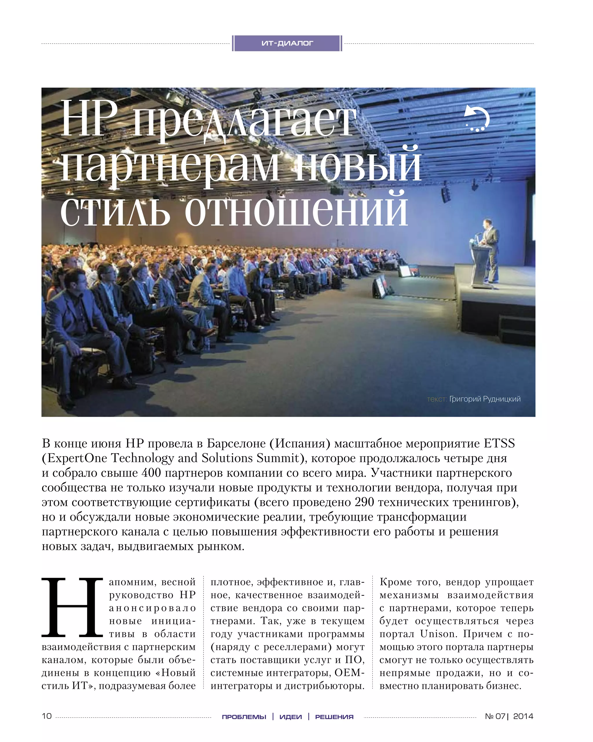 10 проблемы | идеи | решения
ит-диалог
№ 07| 2014
Н
апомним, весной
руководство HP
а н о н с и р о в а л о
новые инициа-
тивы в  области
взаимодействия с партнерским
каналом, которые были объе-
динены в  концепцию «Новый
стиль ИТ», подразумевая более
В конце июня HP провела в Барселоне (Испания) масштабное мероприятие ETSS
(ExpertOne Technology and Solutions Summit), которое продолжалось четыре дня
и собрало свыше 400 партнеров компании со всего мира. Участники партнерского
сообщества не только изучали новые продукты и технологии вендора, получая при
этом соответствующие сертификаты (всего проведено 290 технических тренингов),
но и обсуждали новые экономические реалии, требующие трансформации
партнерского канала с целью повышения эффективности его работы и решения
новых задач, выдвигаемых рынком.
плотное, эффективное и, глав-
ное, качественное взаимодей-
ствие вендора со  своими пар-
тнерами. Так, уже в  текущем
году участниками программы
(наряду с реселлерами) могут
стать поставщики услуг и ПО,
системные интеграторы, OEM-
интеграторы и дистрибьюторы.
Кроме того, вендор упрощает
механизмы взаимодействия
с  партнерами, которое теперь
будет осуществляться через
портал Unison. Причем с  по-
мощью этого портала партнеры
смогут не только осуществлять
непрямые продажи, но  и  со-
вместно планировать бизнес.
HP предлагает
партнерам новый
стиль отношений
текст: Григорий Рудницкий
 