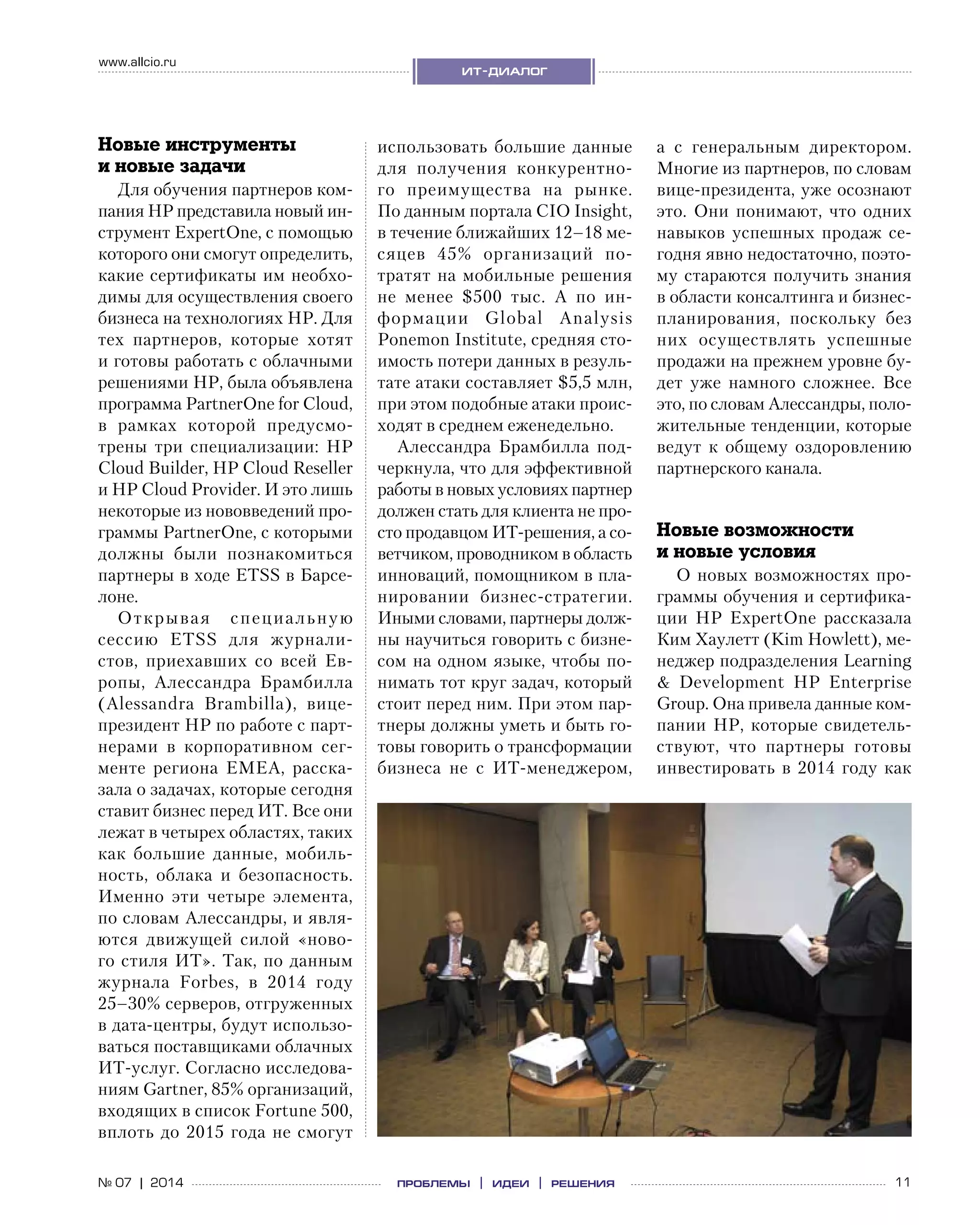 11№ 07 | 2014
www.allcio.ru
ит-диалог
проблемы | идеи | решения
использовать большие данные
для получения конкурентно-
го преимущества на  рынке.
По данным портала CIO Insight,
в течение ближайших 12–18 ме-
сяцев 45% организаций по-
тратят на мобильные решения
не  менее $500  тыс. А  по  ин-
формации Global Analysis
Ponemon Institute, средняя сто-
имость потери данных в резуль-
тате атаки составляет $5,5 млн,
при этом подобные атаки проис-
ходят в среднем еженедельно.
Алессандра Брамбилла под-
черкнула, что для эффективной
работы в новых условиях партнер
должен стать для клиента не про-
сто продавцом ИТ-решения, а со-
ветчиком, проводником в область
инноваций, помощником в пла-
нировании бизнес-стратегии.
Иными словами, партнеры долж-
ны научиться говорить с бизне-
сом на одном языке, чтобы по-
нимать тот круг задач, который
стоит перед ним. При этом пар-
тнеры должны уметь и быть го-
товы говорить о трансформации
бизнеса не  с  ИТ-менеджером,
а  с  генеральным директором.
Многие из партнеров, по словам
вице-президента, уже осознают
это. Они понимают, что одних
навыков успешных продаж се-
годня явно недостаточно, поэто-
му стараются получить знания
в области консалтинга и бизнес-
планирования, поскольку без
них осуществлять успешные
продажи на прежнем уровне бу-
дет уже намного сложнее. Все
это, по словам Алессандры, поло-
жительные тенденции, которые
ведут к  общему оздоровлению
партнерского канала.
Новые возможности
и новые условия
О новых возможностях про-
граммы обучения и сертифика-
ции HP ExpertOne рассказала
Ким Хаулетт (Kim Howlett), ме-
неджер подразделения Learning
& Development HP Enterprise
Group. Она привела данные ком-
пании HP, которые свидетель-
ствуют, что партнеры готовы
инвестировать в 2014 году как
Новые инструменты
и новые задачи
Для обучения партнеров ком-
пания HP представила новый ин-
струмент ExpertOne, с помощью
которого они смогут определить,
какие сертификаты им необхо-
димы для осуществления своего
бизнеса на технологиях HP. Для
тех партнеров, которые хотят
и готовы работать с облачными
решениями HP, была объявлена
программа PartnerOne for Cloud,
в  рамках которой предусмо-
трены три специализации: HP
Cloud Builder, HP Cloud Reseller
и HP Cloud Provider. И это лишь
некоторые из нововведений про-
граммы PartnerOne, с которыми
должны были познакомиться
партнеры в ходе ETSS в Барсе-
лоне.
Открывая специальную
сессию ETSS для журнали-
стов, приехавших со  всей Ев-
ропы, Алессандра Брамбилла
(Alessandra Brambilla), вице-
президент HP по работе с парт­
нерами в  корпоративном сег-
менте региона EMEA, расска-
зала о задачах, которые сегодня
ставит бизнес перед ИТ. Все они
лежат в четырех областях, таких
как большие данные, мобиль-
ность, облака и  безопасность.
Именно эти четыре элемента,
по словам Алессандры, и явля-
ются движущей силой «ново-
го стиля ИТ». Так, по данным
журнала Forbes, в  2014  году
25–30% серверов, отгруженных
в дата-центры, будут использо-
ваться поставщиками облачных
ИТ-услуг. Согласно исследова-
ниям Gartner, 85% организаций,
входящих в список Fortune 500,
вплоть до 2015 года не смогут
 