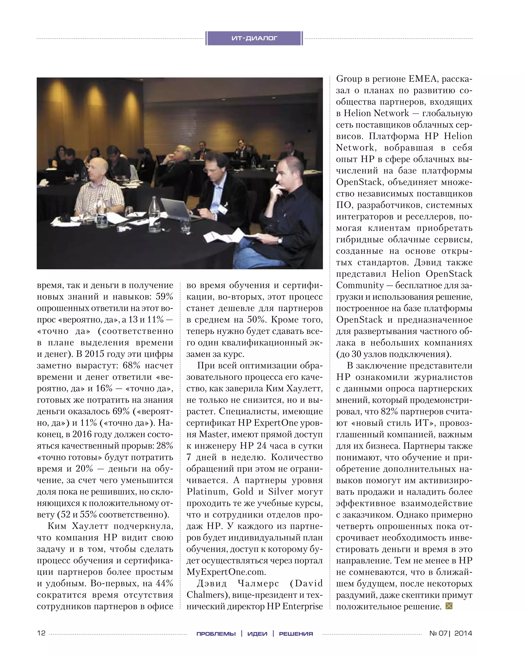 12 проблемы | идеи | решения
ит-диалог
№ 07| 2014
время, так и деньги в получение
новых знаний и  навыков: 59%
опрошенных ответили на этот во-
прос «вероятно, да», а 13 и 11% —
«точно да» (соответственно
в  плане выделения времени
и денег). В 2015 году эти цифры
заметно вырастут: 68% насчет
времени и денег ответили «ве-
роятно, да» и 16% — «точно да»,
готовых же потратить на знания
деньги оказалось 69% («вероят-
но, да») и 11% («точно да»). На-
конец, в 2016 году должен состо-
яться качественный прорыв: 28%
«точно готовы» будут потратить
время и  20%  — деньги на  обу-
чение, за счет чего уменьшится
доля пока не решивших, но скло-
няющихся к положительному от-
вету (52 и 55% соответственно).
Ким Хаулетт подчеркнула,
что компания HP видит свою
задачу и  в  том, чтобы сделать
процесс обучения и сертифика-
ции партнеров более простым
и удобным. Во‑первых, на 44%
сократится время отсутствия
сотрудников партнеров в офисе
во время обучения и сертифи-
кации, во‑вторых, этот процесс
станет дешевле для партнеров
в среднем на 50%. Кроме того,
теперь нужно будет сдавать все-
го один квалификационный эк-
замен за курс.
При всей оптимизации обра-
зовательного процесса его каче-
ство, как заверила Ким Хаулетт,
не только не снизится, но и вы-
растет. Специалисты, имеющие
сертификат HP ExpertOne уров-
ня Master, имеют прямой доступ
к инженеру HP 24 часа в сутки
7  дней в  неделю. Количество
обращений при этом не ограни-
чивается. А  партнеры уровня
Platinum, Gold и  Silver могут
проходить те же учебные курсы,
что и сотрудники отделов про-
даж HP. У каждого из партне-
ров будет индивидуальный план
обучения, доступ к которому бу-
дет осуществляться через портал
MyExpertOne.com.
Дэвид Чалмерс (David
Chalmers), вице-президент и тех-
нический директор HP Enterprise
Group в регионе EMEA, расска-
зал о  планах по  развитию со-
общества партнеров, входящих
в Helion Network — глобальную
сеть поставщиков облачных сер-
висов. Платформа HP Helion
Network, вобравшая в  себя
опыт HP в сфере облачных вы-
числений на  базе платформы
OpenStack, объединяет множе-
ство независимых поставщиков
ПО, разработчиков, системных
интеграторов и реселлеров, по-
могая клиентам приобретать
гибридные облачные сервисы,
созданные на  основе откры-
тых стандартов. Дэвид также
представил Helion OpenStack
Community — бесплатное для за-
грузки и использования решение,
построенное на базе платформы
OpenStack и  предназначенное
для развертывания частного об-
лака в  небольших компаниях
(до 30 узлов подключения).
В заключение представители
HP ознакомили журналистов
с данными опроса партнерских
мнений, который продемонстри-
ровал, что 82% партнеров счита-
ют «новый стиль ИТ», провоз-
глашенный компанией, важным
для их бизнеса. Партнеры также
понимают, что обучение и при-
обретение дополнительных на-
выков помогут им активизиро-
вать продажи и наладить более
эффективное взаимодействие
с заказчиком. Однако примерно
четверть опрошенных пока от-
срочивает необходимость инве-
стировать деньги и время в это
направление. Тем не менее в HP
не сомневаются, что в ближай-
шем будущем, после некоторых
раздумий, даже скептики примут
положительное решение.  
 