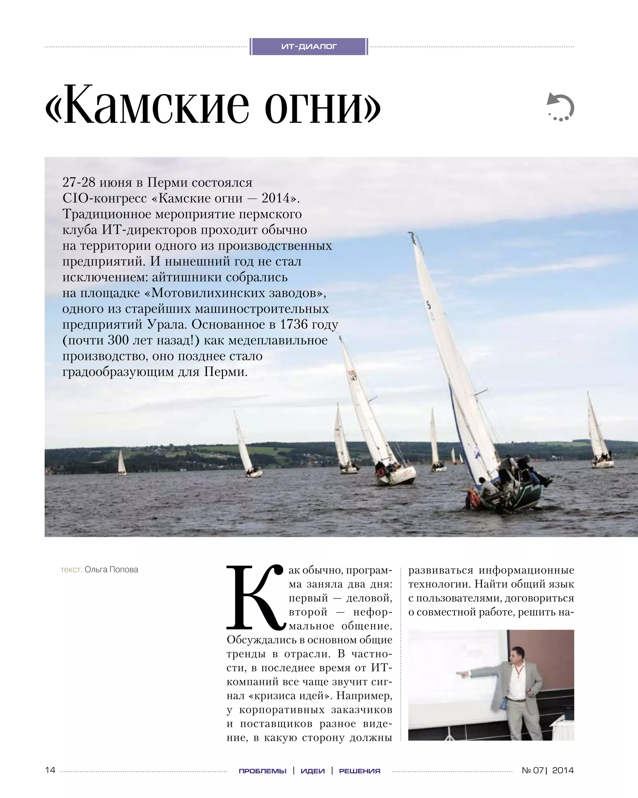 14 проблемы | идеи | решения
ит-диалог
№ 07| 2014
«Камские огни»
текст: Ольга Попова
27-28 июня в Перми состоялся  
CIO-конгресс «Камские огни — 2014».
Традиционное мероприятие пермского
клуба ИТ-директоров проходит обычно
на территории одного из производственных
предприятий. И нынешний год не стал
исключением: айтишники собрались
на площадке «Мотовилихинских заводов»,
одного из старейших машиностроительных
предприятий Урала. Основанное в 1736 году
(почти 300 лет назад!) как медеплавильное
производство, оно позднее стало
градообразующим для Перми.
К
ак обычно, програм-
ма заняла два дня:
первый — деловой,
второй  — нефор-
мальное общение.
Обсуждались в основном общие
тренды в  отрасли. В  частно-
сти, в последнее время от ИТ-
компаний все чаще звучит сиг-
нал «кризиса идей». Например,
у  корпоративных заказчиков
и  поставщиков разное виде-
ние, в  какую сторону должны
развиваться информационные
технологии. Найти общий язык
с пользователями, договориться
о совместной работе, решить на-
 