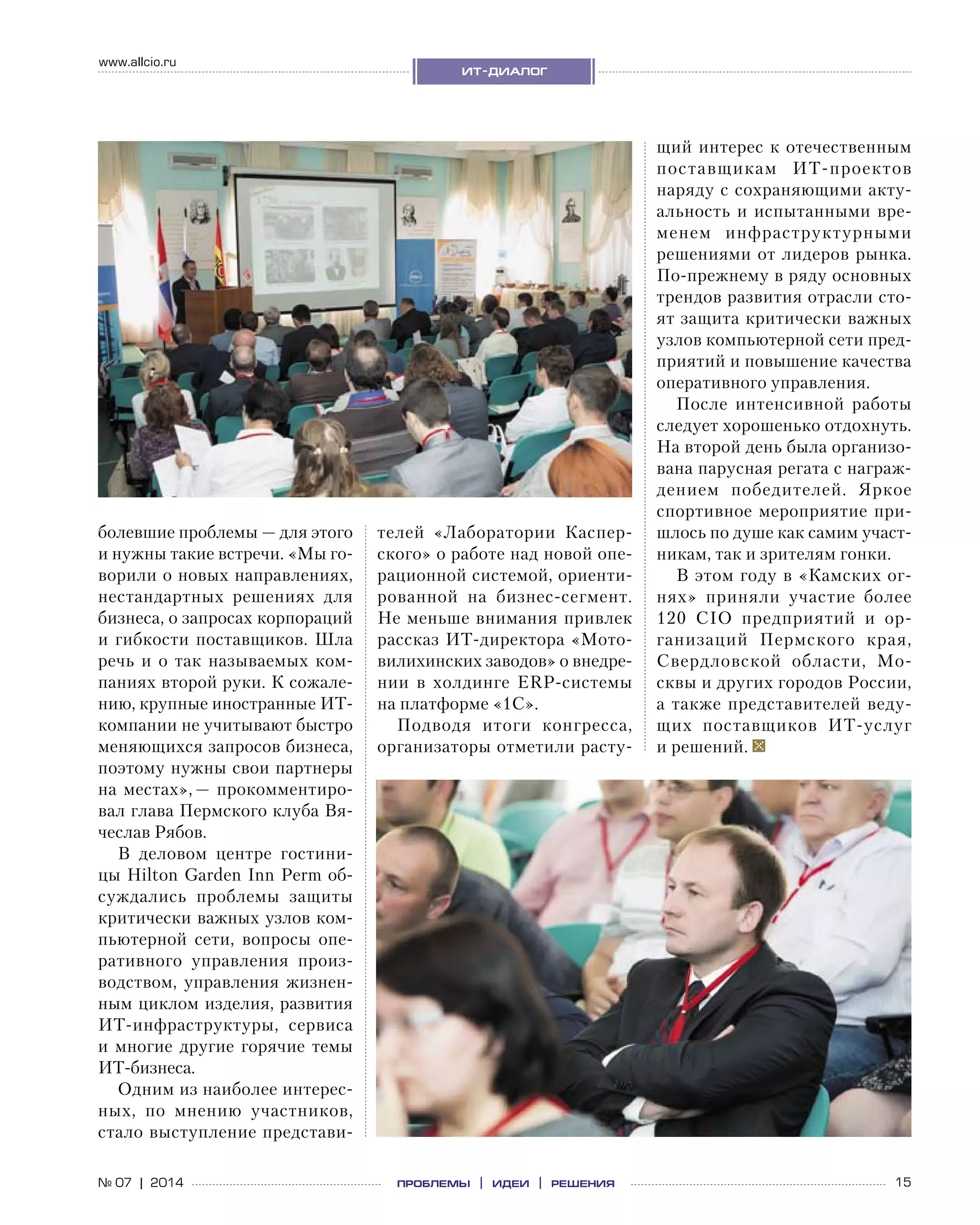 15№ 07 | 2014
www.allcio.ru
ит-диалог
проблемы | идеи | решения
болевшие проблемы — для этого
и нужны такие встречи. «Мы го-
ворили о новых направлениях,
нестандартных решениях для
бизнеса, о запросах корпораций
и гибкости поставщиков. Шла
речь и  о  так называемых ком-
паниях второй руки. К сожале-
нию, крупные иностранные ИТ-
компании не учитывают быстро
меняющихся запросов бизнеса,
поэтому нужны свои партнеры
на местах», — прокомментиро-
вал глава Пермского клуба Вя-
чеслав Рябов.
В деловом центре гостини-
цы Hilton Garden Inn Perm об-
суждались проблемы защиты
критически важных узлов ком-
пьютерной сети, вопросы опе-
ративного управления произ-
водством, управления жизнен-
ным циклом изделия, развития
ИТ-инфраструктуры, сервиса
и  многие другие горячие темы
ИТ-бизнеса.
Одним из наиболее интерес-
ных, по  мнению участников,
стало выступление представи-
телей «Лаборатории Каспер-
ского» о работе над новой опе-
рационной системой, ориенти-
рованной на  бизнес-сегмент.
Не меньше внимания привлек
рассказ ИТ-директора «Мото-
вилихинских заводов» о внедре-
нии в  холдинге ERP-системы
на платформе «1С».
Подводя итоги конгресса,
организаторы отметили расту-
щий интерес к отечественным
поставщикам ИТ-проектов
наряду с сохраняющими акту-
альность и испытанными вре-
менем инфраструктурными
решениями от лидеров рынка.
По-прежнему в ряду основных
трендов развития отрасли сто-
ят защита критически важных
узлов компьютерной сети пред-
приятий и повышение качества
оперативного управления.
После интенсивной работы
следует хорошенько отдохнуть.
На второй день была организо-
вана парусная регата с награж-
дением победителей. Яркое
спортивное мероприятие при-
шлось по душе как самим участ-
никам, так и зрителям гонки.
В этом году в «Камских ог-
нях» приняли участие более
120  CIO предприятий и  ор-
ганизаций Пермского края,
Свердловской области, Мо-
сквы и других городов России,
а также представителей веду-
щих поставщиков ИТ-услуг
и решений.
 