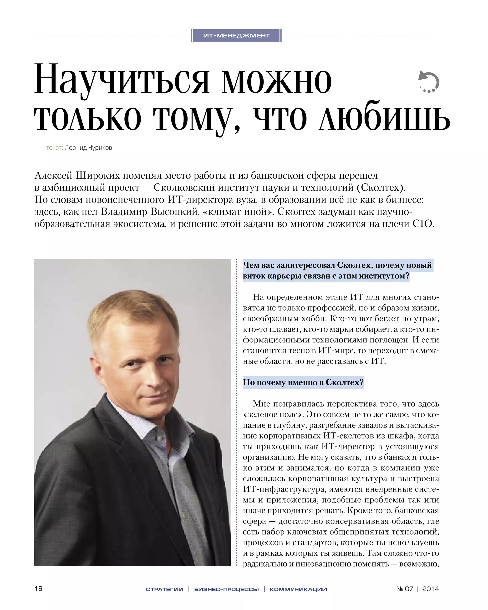 16 № 07 | 2014
ит-менеджмент
стратегии | бизнес
-процессы | коммуникации
Чем вас заинтересовал Сколтех, почему новый
виток карьеры связан с этим институтом?
На определенном этапе ИТ для многих стано-
вятся не только профессией, но и образом жизни,
своеобразным хобби. Кто-то вот бегает по утрам,
кто-то плавает, кто-то марки собирает, а кто-то ин-
формационными технологиями поглощен. И если
становится тесно в ИТ-мире, то переходит в смеж-
ные области, но не расставаясь с ИТ.
Но почему именно в Сколтех?
Мне понравилась перспектива того, что здесь
«зеленое поле». Это совсем не то же самое, что ко-
пание в глубину, разгребание завалов и вытаскива-
ние корпоративных ИТ-скелетов из шкафа, когда
ты приходишь как ИТ-директор в устоявшуюся
организацию. Не могу сказать, что в банках я толь-
ко этим и занимался, но когда в компании уже
сложилась корпоративная культура и выстроена
ИТ-инфраструктура, имеются внедренные систе-
мы и приложения, подобные проблемы так или
иначе приходится решать. Кроме того, банковская
сфера — достаточно консервативная область, где
есть набор ключевых общепринятых технологий,
процессов и стандартов, которые ты используешь
и в рамках которых ты живешь. Там сложно что-то
радикально и инновационно поменять — возможно,
Научиться можно
только тому, что любишьтекст: Леонид Чуриков
Алексей Широких поменял место работы и из банковской сферы перешел
в амбициозный проект — Сколковский институт науки и технологий (Сколтех).
По словам новоиспеченного ИТ-директора вуза, в образовании всё не как в бизнесе:
здесь, как пел Владимир Высоцкий, «климат иной». Сколтех задуман как научно-
образовательная экосистема, и решение этой задачи во многом ложится на плечи CIO.
 