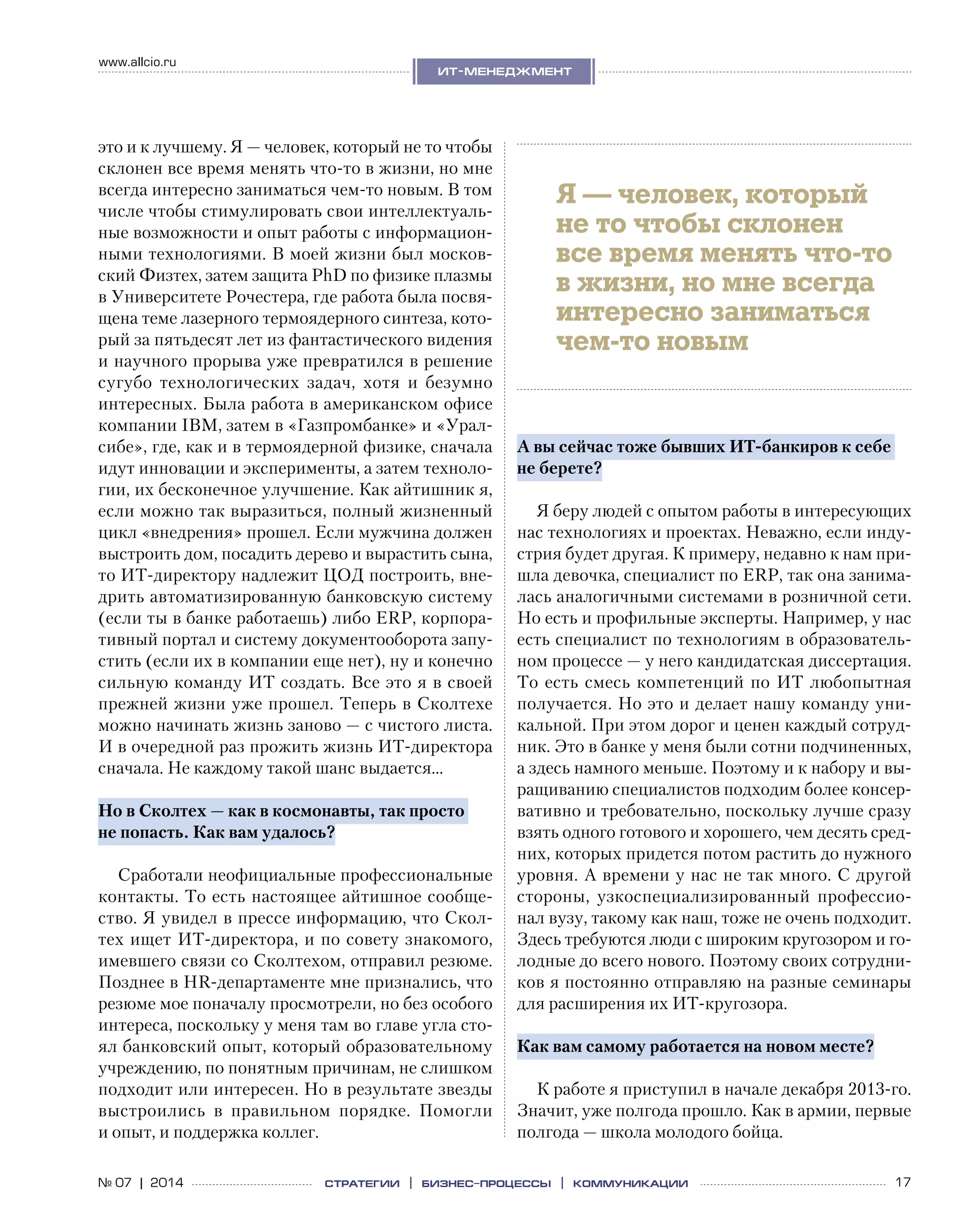 17№ 07 | 2014
www.allcio.ru
Аутсорсинг
ит-менеджмент
стратегии | бизнес
-процессы | коммуникации
это и к лучшему. Я — человек, который не то чтобы
склонен все время менять что-то в жизни, но мне
всегда интересно заниматься чем-то новым. В том
числе чтобы стимулировать свои интеллектуаль-
ные возможности и опыт работы с информацион-
ными технологиями. В моей жизни был москов-
ский Физтех, затем защита PhD по физике плазмы
в Университете Рочестера, где работа была посвя-
щена теме лазерного термоядерного синтеза, кото-
рый за пятьдесят лет из фантастического видения
и научного прорыва уже превратился в решение
сугубо технологических задач, хотя и  безумно
интересных. Была работа в американском офисе
компании IBM, затем в «Газпромбанке» и «Урал-
сибе», где, как и в термоядерной физике, сначала
идут инновации и эксперименты, а затем техноло-
гии, их бесконечное улучшение. Как айтишник я,
если можно так выразиться, полный жизненный
цикл «внедрения» прошел. Если мужчина должен
выстроить дом, посадить дерево и вырастить сына,
то ИТ-директору надлежит ЦОД построить, вне-
дрить автоматизированную банковскую систему
(если ты в банке работаешь) либо ERP, корпора-
тивный портал и систему документооборота запу-
стить (если их в компании еще нет), ну и конечно
сильную команду ИТ создать. Все это я в своей
прежней жизни уже прошел. Теперь в Сколтехе
можно начинать жизнь заново — с чистого листа.
И в очередной раз прожить жизнь ИТ-директора
сначала. Не каждому такой шанс выдается…
Но в Сколтех — как в космонавты, так просто
не попасть. Как вам удалось?
Сработали неофициальные профессиональные
контакты. То есть настоящее айтишное сообще-
ство. Я увидел в прессе информацию, что Скол-
тех ищет ИТ-директора, и по совету знакомого,
имевшего связи со Сколтехом, отправил резюме.
Позднее в HR-департаменте мне признались, что
резюме мое поначалу просмотрели, но без особого
интереса, поскольку у меня там во главе угла сто-
ял банковский опыт, который образовательному
учреждению, по понятным причинам, не слишком
подходит или интересен. Но в результате звезды
выстроились в  правильном порядке. Помогли
и опыт, и поддержка коллег.
А вы сейчас тоже бывших ИТ-банкиров к себе
не берете?
Я беру людей с опытом работы в интересующих
нас технологиях и проектах. Неважно, если инду-
стрия будет другая. К примеру, недавно к нам при-
шла девочка, специалист по ERP, так она занима-
лась аналогичными системами в розничной сети.
Но есть и профильные эксперты. Например, у нас
есть специалист по технологиям в образователь-
ном процессе — у него кандидатская диссертация.
То есть смесь компетенций по ИТ любопытная
получается. Но это и делает нашу команду уни-
кальной. При этом дорог и ценен каждый сотруд-
ник. Это в банке у меня были сотни подчиненных,
а здесь намного меньше. Поэтому и к набору и вы-
ращиванию специалистов подходим более консер-
вативно и требовательно, поскольку лучше сразу
взять одного готового и хорошего, чем десять сред-
них, которых придется потом растить до нужного
уровня. А времени у нас не так много. С другой
стороны, узкоспециализированный профессио-
нал вузу, такому как наш, тоже не очень подходит.
Здесь требуются люди с широким кругозором и го-
лодные до всего нового. Поэтому своих сотрудни-
ков я постоянно отправляю на разные семинары
для расширения их ИТ-кругозора.
Как вам самому работается на новом месте?
К работе я приступил в начале декабря 2013‑го.
Значит, уже полгода прошло. Как в армии, первые
полгода — школа молодого бойца.
Я — человек, который
не то чтобы склонен
все время менять что-то
в жизни, но мне всегда
интересно заниматься
чем-то новым
 
