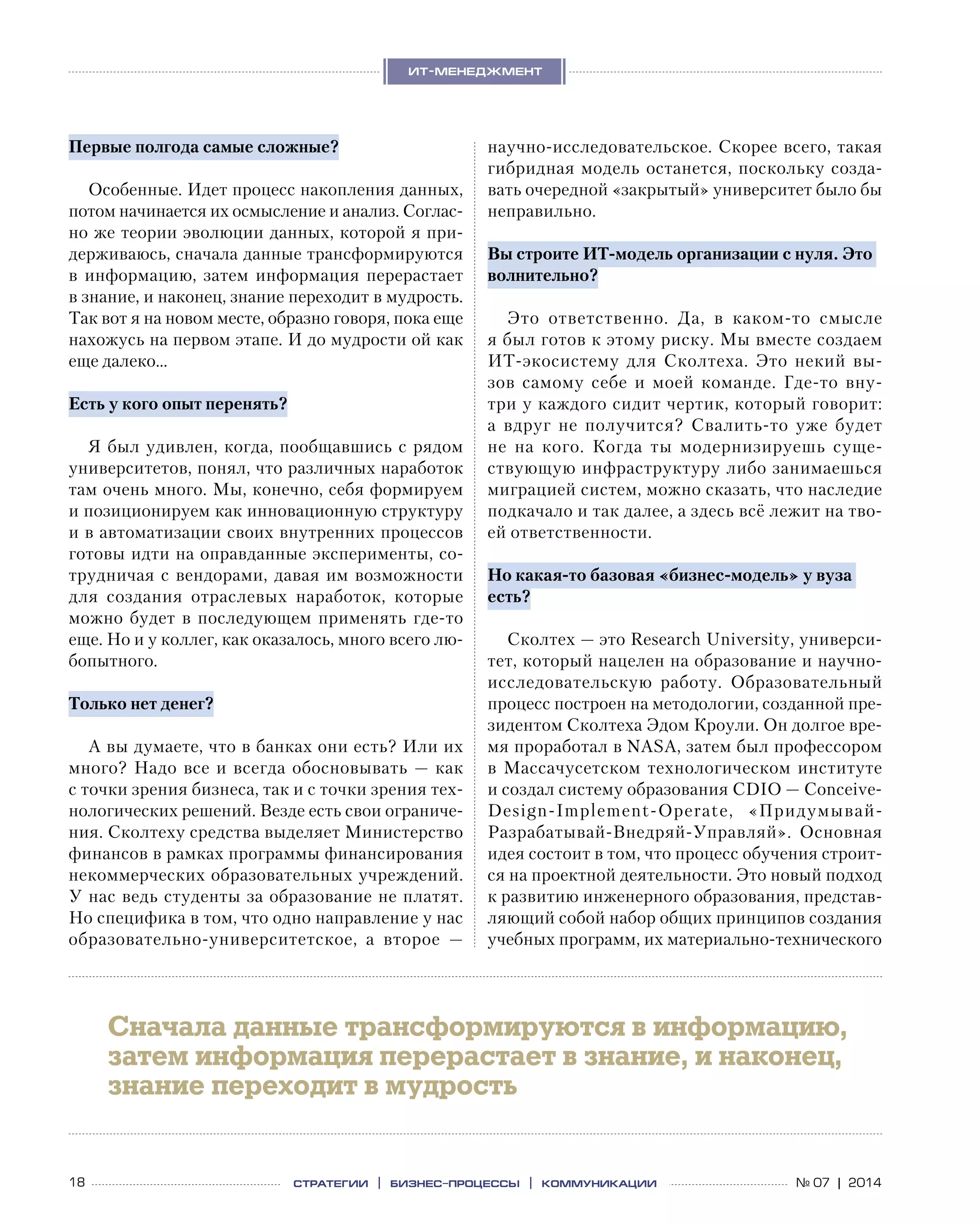 18 № 07 | 2014
ит-менеджмент
стратегии | бизнес
-процессы | коммуникации
Первые полгода самые сложные?
Особенные. Идет процесс накопления данных,
потом начинается их осмысление и анализ. Соглас-
но же теории эволюции данных, которой я при-
держиваюсь, сначала данные трансформируются
в  информацию, затем информация перерастает
в знание, и наконец, знание переходит в мудрость.
Так вот я на новом месте, образно говоря, пока еще
нахожусь на первом этапе. И до мудрости ой как
еще далеко…
Есть у кого опыт перенять?
Я был удивлен, когда, пообщавшись с рядом
университетов, понял, что различных наработок
там очень много. Мы, конечно, себя формируем
и позиционируем как инновационную структуру
и в автоматизации своих внутренних процессов
готовы идти на оправданные эксперименты, со-
трудничая с вендорами, давая им возможности
для создания отраслевых наработок, которые
можно будет в последующем применять где-то
еще. Но и у коллег, как оказалось, много всего лю-
бопытного.
Только нет денег?
А вы думаете, что в банках они есть? Или их
много? Надо все и всегда обосновывать — как
с точки зрения бизнеса, так и с точки зрения тех-
нологических решений. Везде есть свои ограниче-
ния. Сколтеху средства выделяет Министерство
финансов в рамках программы финансирования
некоммерческих образовательных учреждений.
У нас ведь студенты за образование не платят.
Но специфика в том, что одно направление у нас
образовательно-университетское, а  второе  —
научно-исследовательское. Скорее всего, такая
гибридная модель останется, поскольку созда-
вать очередной «закрытый» университет было бы
неправильно.
Вы строите ИТ-модель организации с нуля. Это
волнительно?
Это ответственно. Да, в  каком-то смысле
я был готов к этому риску. Мы вместе создаем
ИТ-экосистему для Сколтеха. Это некий вы-
зов самому себе и  моей команде. Где-то вну-
три у каждого сидит чертик, который говорит:
а  вдруг не  получится? Свалить-то уже будет
не  на  кого. Когда ты модернизируешь суще-
ствующую инфраструктуру либо занимаешься
миграцией систем, можно сказать, что наследие
подкачало и так далее, а здесь всё лежит на тво-
ей ответственности.
Но какая-то базовая «бизнес-модель» у вуза
есть?
Сколтех — это Research University, универси-
тет, который нацелен на образование и научно-
исследовательскую работу. Образовательный
процесс построен на методологии, созданной пре-
зидентом Сколтеха Эдом Кроули. Он долгое вре-
мя проработал в NASA, затем был профессором
в Массачусетском технологическом институте
и создал систему образования CDIO — Conceive-
Design-Implement-Operate, «Придумывай-
Разрабатывай-Внедряй-Управляй». Основная
идея состоит в том, что процесс обучения строит-
ся на проектной деятельности. Это новый подход
к развитию инженерного образования, представ-
ляющий собой набор общих принципов создания
учебных программ, их материально-технического
Cначала данные трансформируются в информацию,
затем информация перерастает в знание, и наконец,
знание переходит в мудрость
 