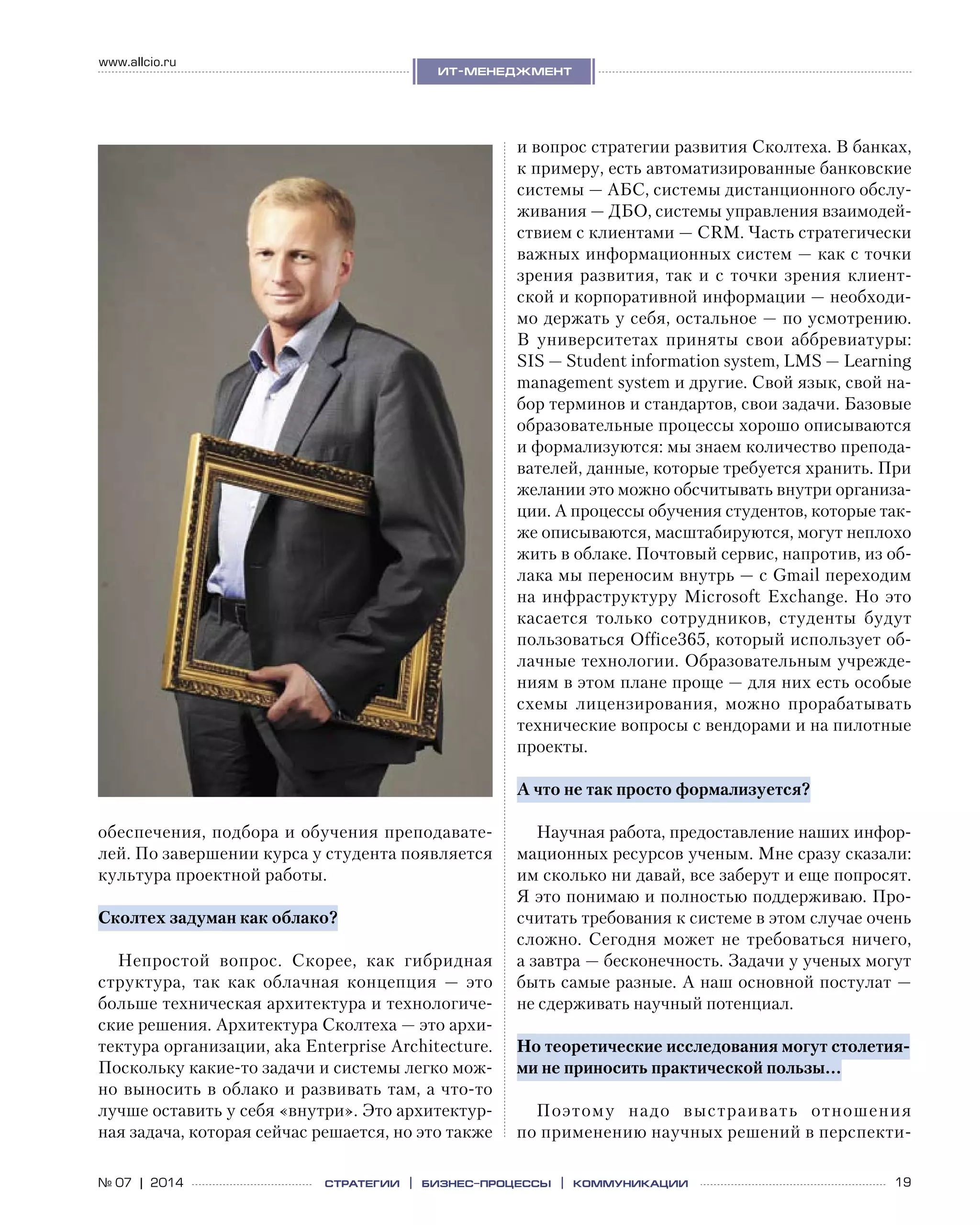 19№ 07 | 2014
www.allcio.ru
Аутсорсинг
ит-менеджмент
стратегии | бизнес
-процессы | коммуникации
обеспечения, подбора и обучения преподавате-
лей. По завершении курса у студента появляется
культура проектной работы.
Сколтех задуман как облако?
Непростой вопрос. Скорее, как гибридная
структура, так как облачная концепция  — это
больше техническая архитектура и технологиче-
ские решения. Архитектура Сколтеха — это архи-
тектура организации, aka Enterprise Architecture.
Поскольку какие-то задачи и системы легко мож-
но выносить в облако и развивать там, а что-то
лучше оставить у себя «внутри». Это архитектур-
ная задача, которая сейчас решается, но это также
и вопрос стратегии развития Сколтеха. В банках,
к примеру, есть автоматизированные банковские
системы — АБС, системы дистанционного обслу-
живания — ДБО, системы управления взаимодей-
ствием с клиентами — CRM. Часть стратегически
важных информационных систем — как с точки
зрения развития, так и с точки зрения клиент-
ской и корпоративной информации — необходи-
мо держать у себя, остальное — по усмотрению.
В  университетах приняты свои аббревиатуры:
SIS — Student information system, LMS — Learning
management system и другие. Свой язык, свой на-
бор терминов и стандартов, свои задачи. Базовые
образовательные процессы хорошо описываются
и формализуются: мы знаем количество препода-
вателей, данные, которые требуется хранить. При
желании это можно обсчитывать внутри организа-
ции. А процессы обучения студентов, которые так-
же описываются, масштабируются, могут неплохо
жить в облаке. Почтовый сервис, напротив, из об-
лака мы переносим внутрь — с Gmail переходим
на инфраструктуру Microsoft Exchange. Но это
касается только сотрудников, студенты будут
пользоваться Office365, который использует об-
лачные технологии. Образовательным учрежде-
ниям в этом плане проще — для них есть особые
схемы лицензирования, можно прорабатывать
технические вопросы с вендорами и на пилотные
проекты.
А что не так просто формализуется?
Научная работа, предоставление наших инфор-
мационных ресурсов ученым. Мне сразу сказали:
им сколько ни давай, все заберут и еще попросят.
Я это понимаю и полностью поддерживаю. Про-
считать требования к системе в этом случае очень
сложно. Сегодня может не  требоваться ничего,
а завтра — бесконечность. Задачи у ученых могут
быть самые разные. А наш основной постулат —
не сдерживать научный потенциал.
Но теоретические исследования могут столетия-
ми не приносить практической пользы…
Поэтому надо выстраивать отношения
по применению научных решений в перспекти-
 