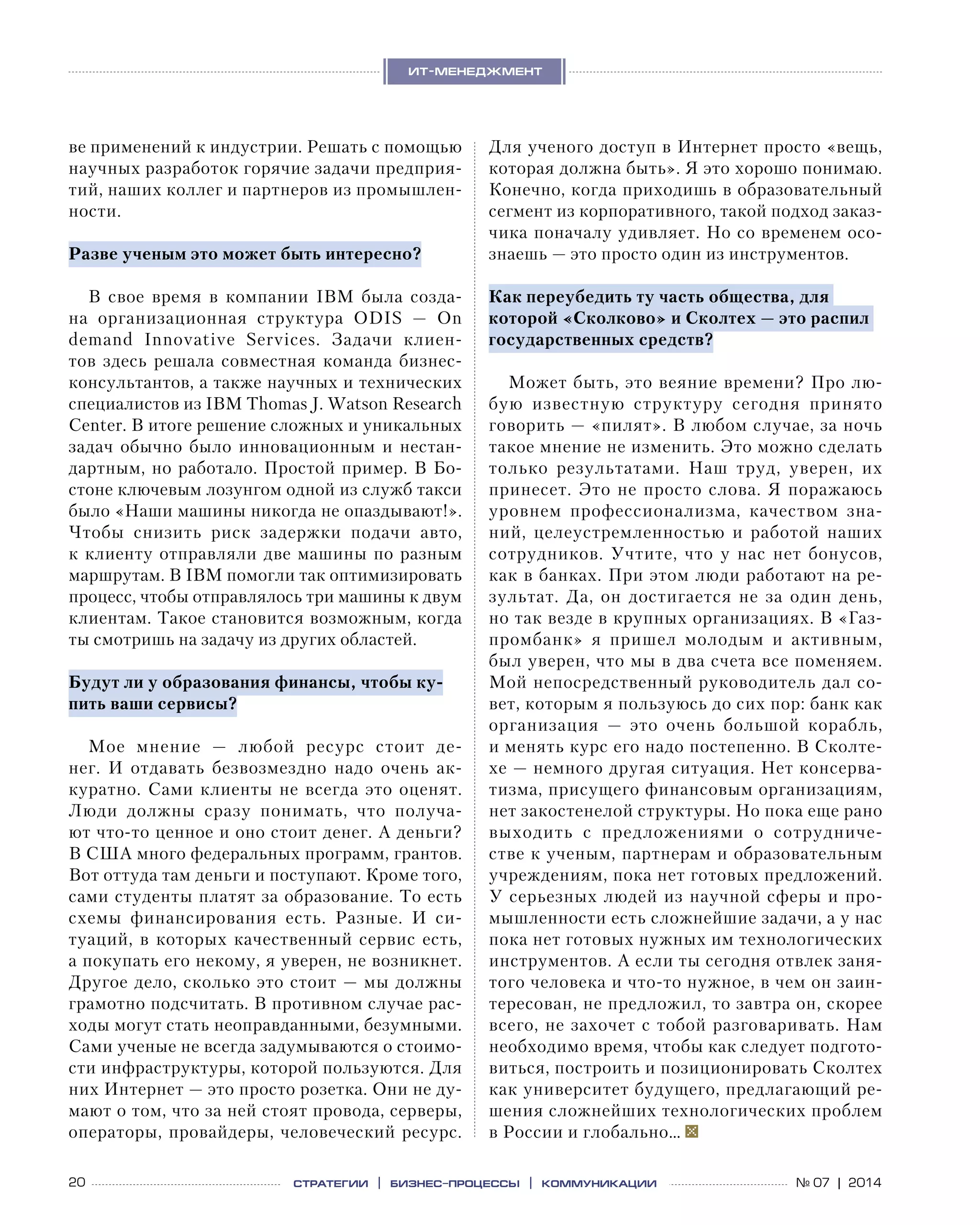 20 № 07 | 2014
ит-менеджмент
стратегии | бизнес
-процессы | коммуникации
ве применений к индустрии. Решать с помощью
научных разработок горячие задачи предприя-
тий, наших коллег и партнеров из промышлен-
ности.
Разве ученым это может быть интересно?
В свое время в  компании  IBM была созда-
на организационная структура ODIS  — On
demand  Innovative Services. Задачи клиен-
тов здесь решала совместная команда бизнес-
консультантов, а также научных и технических
специалистов из IBM Thomas J. Watson Research
Center. В итоге решение сложных и уникальных
задач обычно было инновационным и  нестан-
дартным, но работало. Простой пример. В Бо-
стоне ключевым лозунгом одной из служб такси
было «Наши машины никогда не опаздывают!».
Чтобы снизить риск задержки подачи авто,
к клиенту отправляли две машины по разным
маршрутам. В IBM помогли так оптимизировать
процесс, чтобы отправлялось три машины к двум
клиентам. Такое становится возможным, когда
ты смотришь на задачу из других областей.
Будут ли у образования финансы, чтобы ку-
пить ваши сервисы?
Мое мнение  — любой ресурс стоит де-
нег.  И  отдавать безвозмездно надо очень ак-
куратно. Сами клиенты не всегда это оценят.
Люди должны сразу понимать, что получа-
ют что-то ценное и оно стоит денег. А деньги?
В США много федеральных программ, грантов.
Вот оттуда там деньги и поступают. Кроме того,
сами студенты платят за образование. То есть
схемы финансирования есть. Разные. И  си-
туаций, в которых качественный сервис есть,
а покупать его некому, я уверен, не возникнет.
Другое дело, сколько это стоит — мы должны
грамотно подсчитать. В противном случае рас-
ходы могут стать неоправданными, безумными.
Сами ученые не всегда задумываются о стоимо-
сти инфраструктуры, которой пользуются. Для
них Интернет — это просто розетка. Они не ду-
мают о том, что за ней стоят провода, серверы,
операторы, провайдеры, человеческий ресурс.
Для ученого доступ в Интернет просто «вещь,
которая должна быть». Я это хорошо понимаю.
Конечно, когда приходишь в образовательный
сегмент из корпоративного, такой подход заказ-
чика поначалу удивляет. Но со временем осо-
знаешь — это просто один из инстру­ментов.
Как переубедить ту часть общества, для
которой «Сколково» и Сколтех — это распил
государственных средств?
Может быть, это веяние времени? Про лю-
бую известную структуру сегодня принято
говорить — «пилят». В любом случае, за ночь
такое мнение не изменить. Это можно сделать
только результатами. Наш труд, уверен, их
принесет. Это не просто слова. Я поражаюсь
уровнем профессионализма, качеством зна-
ний, целеустремленностью и  работой наших
сотрудников. Учтите, что у  нас нет бонусов,
как в банках. При этом люди работают на ре-
зультат. Да, он достигается не  за  один день,
но так везде в крупных организациях. В «Газ-
промбанк» я  пришел молодым и  активным,
был уверен, что мы в два счета все поменяем.
Мой непосредственный руководитель дал со-
вет, которым я пользуюсь до сих пор: банк как
организация  — это очень большой корабль,
и менять курс его надо постепенно. В Сколте-
хе — немного другая ситуация. Нет консерва-
тизма, присущего финансовым организациям,
нет закостенелой структуры. Но пока еще рано
выходить с  предложениями о  сотрудниче-
стве к ученым, партнерам и образовательным
учреждениям, пока нет готовых предложений.
У серьезных людей из научной сферы и про-
мышленности есть сложнейшие задачи, а у нас
пока нет готовых нужных им технологических
инструментов. А если ты сегодня отвлек заня-
того человека и что-то нужное, в чем он заин-
тересован, не предложил, то завтра он, скорее
всего, не захочет с тобой разговаривать. Нам
необходимо время, чтобы как следует подгото-
виться, построить и позиционировать Сколтех
как университет будущего, предлагающий ре-
шения сложнейших технологических проблем
в России и глобально…
 