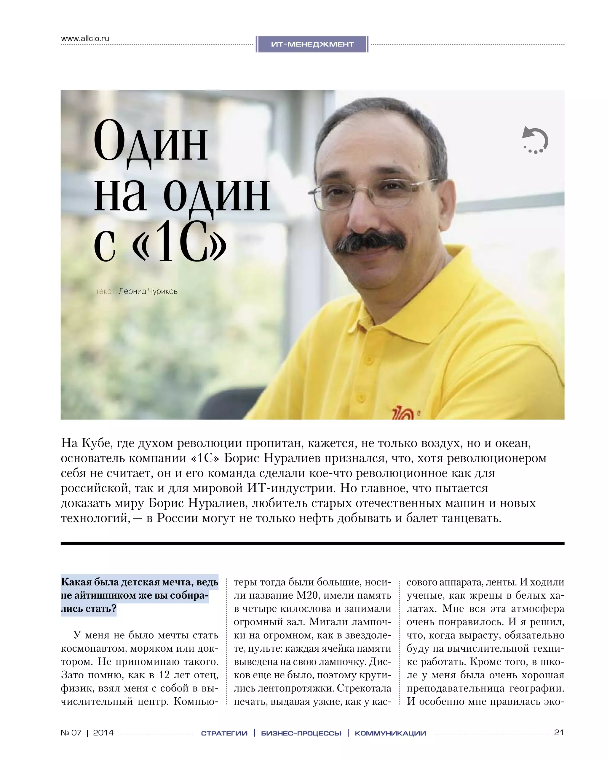 21№ 07 | 2014
www.allcio.ru
Аутсорсинг
ит-менеджмент
стратегии | бизнес
-процессы | коммуникации
Какая была детская мечта, ведь
не айтишником же вы собира-
лись стать?
У меня не было мечты стать
космонавтом, моряком или док-
тором. Не припоминаю такого.
Зато помню, как в 12 лет отец,
физик, взял меня с собой в вы-
числительный центр. Компью-
теры тогда были большие, носи-
ли название М20, имели память
в четыре килослова и занимали
огромный зал. Мигали лампоч-
ки на огромном, как в звездоле-
те, пульте: каждая ячейка памяти
выведена на свою лампочку. Дис-
ков еще не было, поэтому крути-
лись лентопротяжки. Стрекотала
печать, выдавая узкие, как у кас-
сового аппарата, ленты. И ходили 
ученые, как жрецы в белых ха-
латах. Мне вся эта атмосфера
очень понравилось. И я решил,
что, когда вырасту, обязательно
буду на вычислительной техни-
ке работать. Кроме того, в шко-
ле у меня была очень хорошая
преподавательница географии.
И особенно мне нравилась эко-
На Кубе, где духом революции пропитан, кажется, не только воздух, но и океан,
основатель компании «1С» Борис Нуралиев признался, что, хотя революционером
себя не считает, он и его команда сделали кое-что революционное как для
российской, так и для мировой ИТ-индустрии. Но главное, что пытается
доказать миру Борис Нуралиев, любитель старых отечественных машин и новых
технологий, — в России могут не только нефть добывать и балет танцевать.
Один
на один
с «1С»
текст: Леонид Чуриков
 