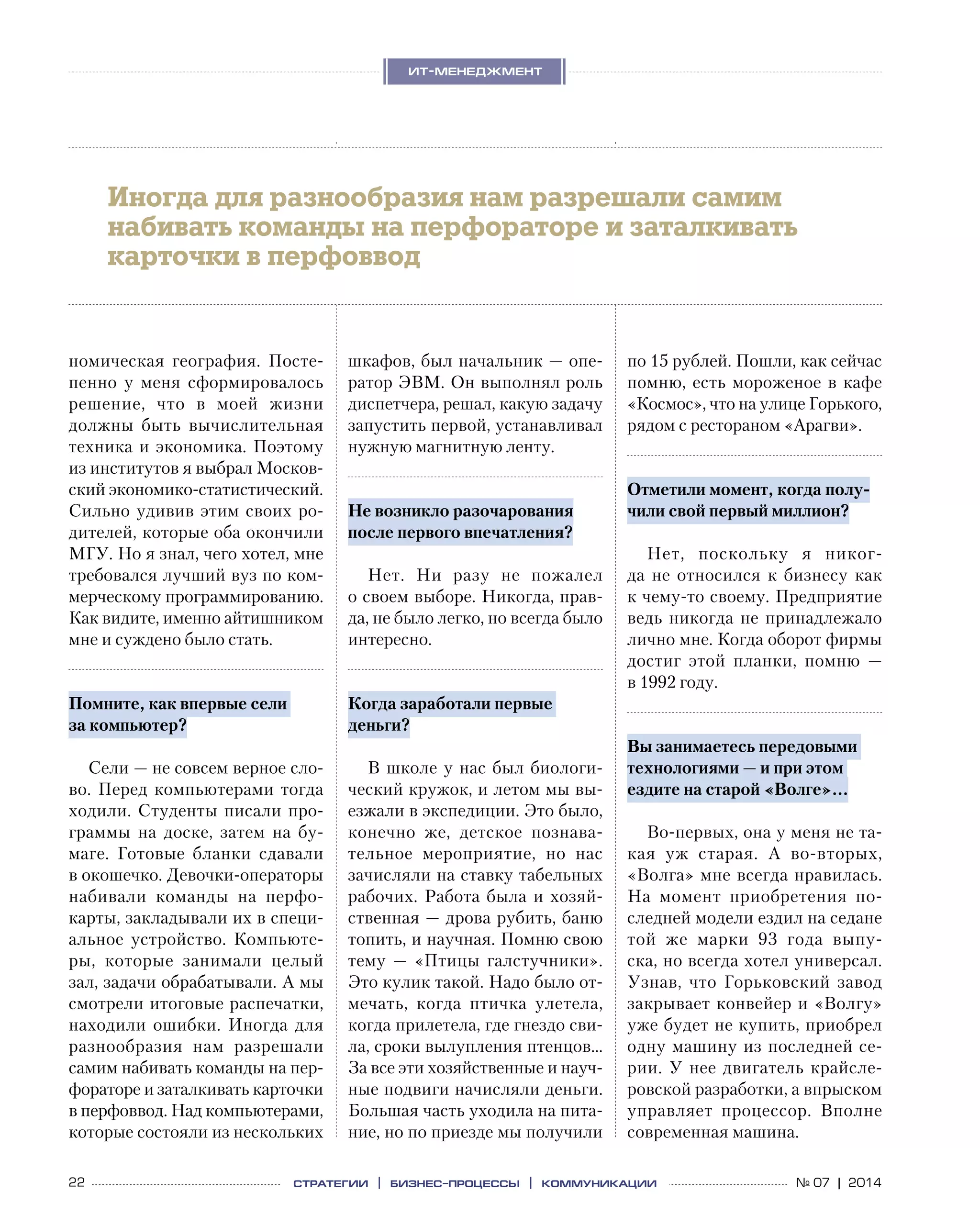 22 № 07 | 2014
ит-менеджмент
стратегии | бизнес
-процессы | коммуникации
номическая география. Посте-
пенно у  меня сформировалось
решение, что в  моей жизни
должны быть вычислительная
техника и экономика. Поэтому
из институтов я выбрал Москов-
ский экономико-статистический.
Сильно удивив этим своих ро-
дителей, которые оба окончили
МГУ. Но я знал, чего хотел, мне
требовался лучший вуз по ком-
мерческому программированию.
Как видите, именно айтишником
мне и суждено было стать.
Помните, как впервые сели
за компьютер?
Сели — не совсем верное сло-
во. Перед компьютерами тогда
ходили. Студенты писали про-
граммы на  доске, затем на  бу-
маге. Готовые бланки сдавали
в окошечко. Девочки-операторы
набивали команды на  перфо-
карты, закладывали их в специ-
альное устройство. Компьюте-
ры, которые занимали целый
зал, задачи обрабатывали. А мы
смотрели итоговые распечатки,
находили ошибки. Иногда для
разнообразия нам разрешали
самим набивать команды на пер-
фораторе и заталкивать карточки
в перфоввод. Над компьютерами,
которые состояли из нескольких
шкафов, был начальник — опе-
ратор ЭВМ. Он выполнял роль
диспетчера, решал, какую задачу
запустить первой, устанавливал
нужную магнитную ленту.
Не возникло разочарования
после первого впечатления?
Нет. Ни  разу не  пожалел
о своем выборе. Никогда, прав-
да, не было легко, но всегда было
интересно.
Когда заработали первые
деньги?
В школе у нас был биологи-
ческий кружок, и летом мы вы-
езжали в экспедиции. Это было,
конечно  же, детское познава-
тельное мероприятие, но  нас
зачисляли на ставку табельных
рабочих. Работа была и хозяй-
ственная — дрова рубить, баню
топить, и научная. Помню свою
тему  — «Птицы галстучники».
Это кулик такой. Надо было от-
мечать, когда птичка улетела,
когда прилетела, где гнездо сви-
ла, сроки вылупления птенцов…
За все эти хозяйственные и науч-
ные подвиги начисляли деньги.
Большая часть уходила на пита-
ние, но по приезде мы получили
по 15 рублей. Пошли, как сейчас
помню, есть мороженое в кафе
«Космос», что на улице Горького,
рядом с рестораном «Арагви».
Отметили момент, когда полу-
чили свой первый миллион?
Нет, поскольку я  никог-
да не  относился к  бизнесу как
к чему-то своему. Предприятие
ведь никогда не принадлежало
лично мне. Когда оборот фирмы
достиг этой планки, помню  —
в 1992 году.
Вы занимаетесь передовыми
технологиями — и при этом
ездите на старой «Волге»…
Во‑первых, она у меня не та-
кая  уж старая. А  во‑вторых,
«Волга» мне всегда нравилась.
На  момент приобретения по-
следней модели ездил на седане
той  же марки 93  года выпу-
ска, но всегда хотел универсал.
Узнав, что Горьковский завод
закрывает конвейер и «Волгу»
уже будет не купить, приобрел
одну машину из последней се-
рии. У нее двигатель крайсле-
ровской разработки, а впрыском
управляет процессор. Вполне
современная машина.
Иногда для разнообразия нам разрешали самим
набивать команды на перфораторе и заталкивать
карточки в перфоввод
 