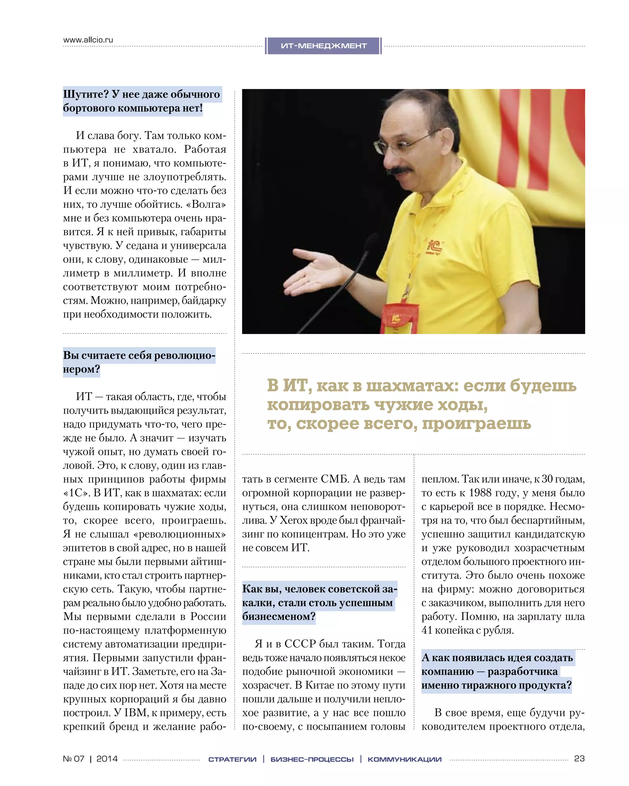 23№ 07 | 2014
www.allcio.ru
Аутсорсинг
ит-менеджмент
стратегии | бизнес
-процессы | коммуникации
Шутите? У нее даже обычного
бортового компьютера нет!
И слава богу. Там только ком-
пьютера не  хватало. Работая
в ИТ, я понимаю, что компьюте-
рами лучше не злоупотреблять.
И если можно что-то сделать без
них, то лучше обойтись. «Волга»
мне и без компьютера очень нра-
вится. Я к ней привык, габариты
чувствую. У седана и универсала
они, к слову, одинаковые — мил-
лиметр в миллиметр. И вполне
соответствуют моим потребно-
стям. Можно, например, байдарку
при необходимости положить.
Вы считаете себя революцио-
нером?
ИТ — такая область, где, чтобы
получить выдающийся результат,
надо придумать что-то, чего пре-
жде не было. А значит — изучать
чужой опыт, но думать своей го-
ловой. Это, к слову, один из глав-
ных принципов работы фирмы
«1С». В ИТ, как в шахматах: если
будешь копировать чужие ходы,
то, скорее всего, проиграешь.
Я не слышал «революционных»
эпитетов в свой адрес, но в нашей
стране мы были первыми айтиш-
никами, кто стал строить партнер-
скую сеть. Такую, чтобы партне-
рамреальнобылоудобноработать.
Мы первыми сделали в  России
по-настоящему платформенную
систему автоматизации предпри-
ятия. Первыми запустили фран-
чайзинг в ИТ. Заметьте, его на За-
паде до сих пор нет. Хотя на месте
крупных корпораций я бы давно
построил. У IBM, к примеру, есть
крепкий бренд и желание рабо-
тать в сегменте СМБ. А ведь там
огромной корпорации не развер-
нуться, она слишком неповорот-
лива. У Xerox вроде был франчай-
зинг по копицентрам. Но это уже
не совсем ИТ.
Как вы, человек советской за-
калки, стали столь успешным
бизнесменом?
Я и в СССР был таким. Тогда
ведьтоженачалопоявлятьсянекое
подобие рыночной экономики —
хозрасчет. В Китае по этому пути
пошли дальше и получили непло-
хое развитие, а у нас все пошло
по-своему, с посыпанием головы
пеплом. Так или иначе, к 30 годам,
то есть к 1988 году, у меня было
с карьерой все в порядке. Несмо-
тря на то, что был беспартийным,
успешно защитил кандидатскую
и  уже руководил хозрасчетным
отделом большого проектного ин-
ститута. Это было очень похоже
на  фирму: можно договориться
с заказчиком, выполнить для него
работу. Помню, на зарплату шла
41 копейка с рубля.
А как появилась идея создать
компанию — разработчика
именно тиражного продукта?
В свое время, еще будучи ру-
ководителем проектного отдела,
В ИТ, как в шахматах: если будешь
копировать чужие ходы,
то, скорее всего, проиграешь
 