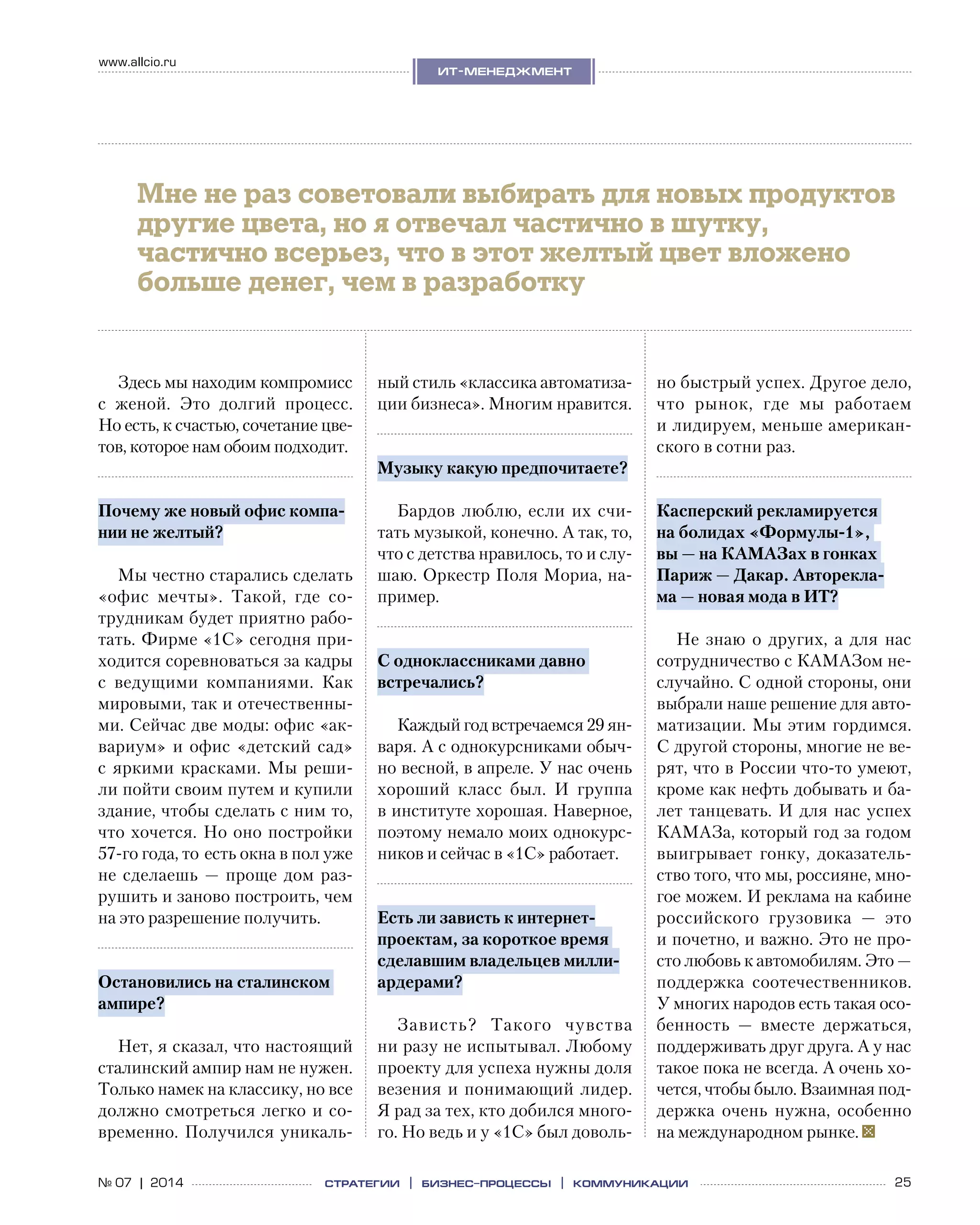 25№ 07 | 2014
www.allcio.ru
Аутсорсинг
ит-менеджмент
стратегии | бизнес
-процессы | коммуникации
Здесь мы находим компромисс
с  женой. Это долгий процесс.
Но есть, к счастью, сочетание цве-
тов, которое нам обоим подходит.
Почему же новый офис компа-
нии не желтый?
Мы честно старались сделать
«офис мечты». Такой, где со-
трудникам будет приятно рабо-
тать. Фирме «1С» сегодня при-
ходится соревноваться за кадры
с  ведущими компаниями. Как
мировыми, так и отечественны-
ми. Сейчас две моды: офис «ак-
вариум» и офис «детский сад»
с яркими красками. Мы реши-
ли пойти своим путем и купили
здание, чтобы сделать с ним то,
что хочется. Но оно постройки
57‑го года, то  есть окна в пол уже
не сделаешь — проще дом раз-
рушить и заново построить, чем
на это разрешение получить.
Остановились на сталинском
ампире?
Нет, я сказал, что настоящий
сталинский ампир нам не нужен.
Только намек на классику, но все
должно смотреться легко и со-
временно. Получился уникаль-
ный стиль «классика автоматиза-
ции бизнеса». Многим нравится.
Музыку какую предпочитаете?
Бардов люблю, если их счи-
тать музыкой, конечно. А так, то,
что с детства нравилось, то и слу-
шаю. Оркестр Поля Мориа, на-
пример.
С одноклассниками давно
встречались?
Каждый год встречаемся 29 ян-
варя. А с однокурсниками обыч-
но весной, в апреле. У нас очень
хороший класс был. И  группа
в институте хорошая. Наверное,
поэтому немало моих однокурс-
ников и сейчас в «1С» работает.
Есть ли зависть к интернет-
проектам, за короткое время
сделавшим владельцев милли-
ардерами?
Зависть? Такого чувства
ни разу не испытывал. Любому
проекту для успеха нужны доля
везения и понимающий лидер.
Я рад за тех, кто добился много-
го. Но ведь и у «1С» был доволь-
но быстрый успех. Другое дело,
что рынок, где мы работаем
и лидируем, меньше американ-
ского в сотни раз.
Касперский рекламируется
на болидах «Формулы‑1»,
вы — на КамАЗах в гонках
Париж — Дакар. Авторекла-
ма — новая мода в ИТ?
Не знаю о  других, а  для нас
сотрудничество с КамАЗом не-
случайно. С одной стороны, они
выбрали наше решение для авто-
матизации. Мы этим гордимся.
С другой стороны, многие не ве-
рят, что в России что-то умеют,
кроме как нефть добывать и ба-
лет танцевать. И для нас успех
КамАЗа, который год за годом
выигрывает гонку, доказатель-
ство того, что мы, россияне, мно-
гое можем. И реклама на кабине
российского грузовика  — это
и почетно, и важно. Это не про-
сто любовь к автомобилям. Это —
поддержка соотечественников.
У многих народов есть такая осо-
бенность  — вместе держаться,
поддерживать друг друга. А у нас
такое пока не всегда. А очень хо-
чется, чтобы было. Взаимная под-
держка очень нужна, особенно
на международном рынке.
Мне не раз советовали выбирать для новых продуктов
другие цвета, но я отвечал частично в шутку,
частично всерьез, что в этот желтый цвет вложено
больше денег, чем в разработку
 