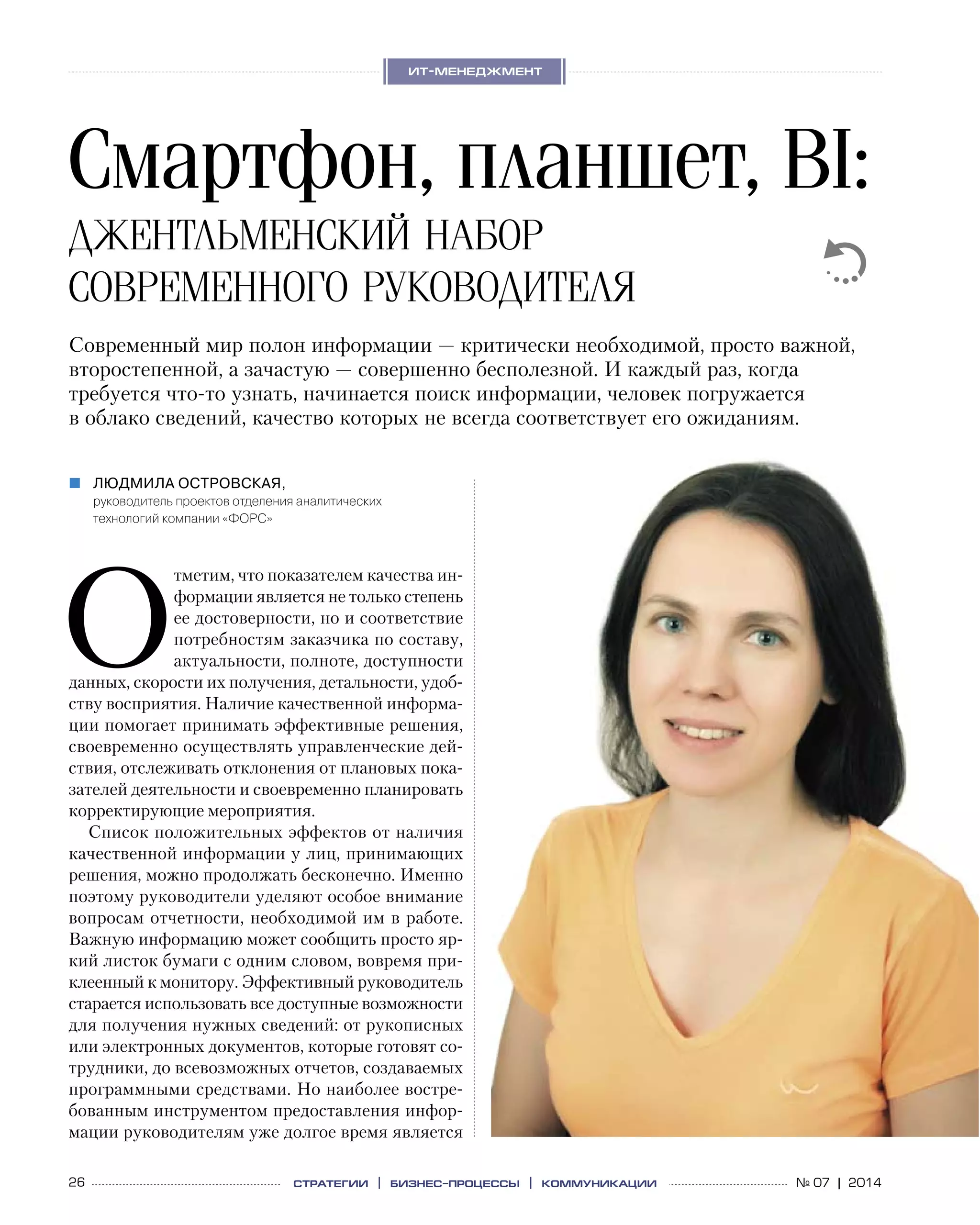 26 № 07 | 2014
ит-менеджмент
стратегии | бизнес
-процессы | коммуникации
О
тметим, что показателем качества ин-
формации является не только степень
ее достоверности, но и соответствие
потребностям заказчика по составу,
актуальности, полноте, доступности
данных, скорости их получения, детальности, удоб-
ству восприятия. Наличие качественной информа-
ции помогает принимать эффективные решения,
своевременно осуществлять управленческие дей-
ствия, отслеживать отклонения от плановых пока-
зателей деятельности и своевременно планировать
корректирующие мероприятия.
Список положительных эффектов от наличия
качественной информации у лиц, принимающих
решения, можно продолжать бесконечно. Именно
поэтому руководители уделяют особое внимание
вопросам отчетности, необходимой им в работе.
Важную информацию может сообщить просто яр-
кий листок бумаги с одним словом, вовремя при-
клеенный к монитору. Эффективный руководитель
старается использовать все доступные возможности
для получения нужных сведений: от рукописных
или электронных документов, которые готовят со-
трудники, до всевозможных отчетов, создаваемых
программными средствами. Но наиболее востре-
бованным инструментом предоставления инфор-
мации руководителям уже долгое время является
Смартфон, планшет, BI:
джентльменский набор
современного руководителя
Людмила Островская,„„
руководитель проектов отделения аналитических
технологий компании «ФОРС»
Современный мир полон информации — критически необходимой, просто важной,
второстепенной, а зачастую — совершенно бесполезной. И каждый раз, когда
требуется что-то узнать, начинается поиск информации, человек погружается
в облако сведений, качество которых не всегда соответствует его ожиданиям.
 