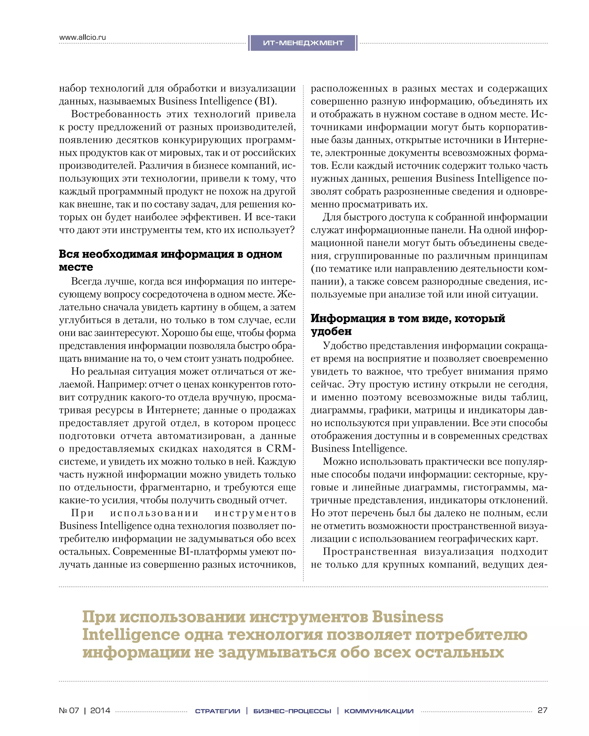 27№ 07 | 2014
www.allcio.ru
Аутсорсинг
ит-менеджмент
стратегии | бизнес
-процессы | коммуникации
набор технологий для обработки и визуализации
данных, называемых Business Intelligence (BI).
Востребованность этих технологий привела
к росту предложений от разных производителей,
появлению десятков конкурирующих программ-
ных продуктов как от мировых, так и от российских
производителей. Различия в бизнесе компаний, ис-
пользующих эти технологии, привели к тому, что
каждый программный продукт не похож на другой
как внешне, так и по составу задач, для решения ко-
торых он будет наиболее эффективен. И все-таки
что дают эти инструменты тем, кто их использует?
Вся необходимая информация в одном
месте
Всегда лучше, когда вся информация по интере-
сующему вопросу сосредоточена в одном месте. Же-
лательно сначала увидеть картину в общем, а затем
углубиться в детали, но только в том случае, если
они вас заинтересуют. Хорошо бы еще, чтобы форма
представления информации позволяла быстро обра-
щать внимание на то, о чем стоит узнать подробнее.
Но реальная ситуация может отличаться от же-
лаемой. Например: отчет о ценах конкурентов гото-
вит сотрудник какого-то отдела вручную, просма-
тривая ресурсы в Интернете; данные о продажах
предоставляет другой отдел, в котором процесс
подготовки отчета автоматизирован, а  данные
о  предоставляемых скидках находятся в  CRM-
системе, и увидеть их можно только в ней. Каждую
часть нужной информации можно увидеть только
по отдельности, фрагментарно, и требуются еще
какие-то усилия, чтобы получить сводный отчет.
При использовании инструментов
Business Intelligence одна технология позволяет по-
требителю информации не задумываться обо всех
остальных. Современные BI-платформы умеют по-
лучать данные из совершенно разных источников,
расположенных в  разных местах и  содержащих
совершенно разную информацию, объединять их
и отображать в нужном составе в одном месте. Ис-
точниками информации могут быть корпоратив-
ные базы данных, открытые источники в Интерне-
те, электронные документы всевозможных форма-
тов. Если каждый источник содержит только часть
нужных данных, решения Business Intelligence по-
зволят собрать разрозненные сведения и одновре-
менно просматривать их.
Для быстрого доступа к собранной информации
служат информационные панели. На одной инфор-
мационной панели могут быть объединены сведе-
ния, сгруппированные по различным принципам
(по тематике или направлению деятельности ком-
пании), а также совсем разнородные сведения, ис-
пользуемые при анализе той или иной ситуации.
Информация в том виде, который
удобен
Удобство представления информации сокраща-
ет время на восприятие и позволяет своевременно
увидеть то важное, что требует внимания прямо
сейчас. Эту простую истину открыли не сегодня,
и  именно поэтому всевозможные виды таблиц,
диаграммы, графики, матрицы и индикаторы дав-
но используются при управлении. Все эти способы
отображения доступны и в современных средствах
Business Intelligence.
Можно использовать практически все популяр-
ные способы подачи информации: секторные, кру-
говые и линейные диаграммы, гистограммы, ма-
тричные представления, индикаторы отклонений.
Но этот перечень был бы далеко не полным, если
не отметить возможности пространственной визуа-
лизации с использованием географических карт.
Пространственная визуализация подходит
не только для крупных компаний, ведущих дея-
При использовании инструментов Business
Intelligence одна технология позволяет потребителю
информации не задумываться обо всех остальных
 