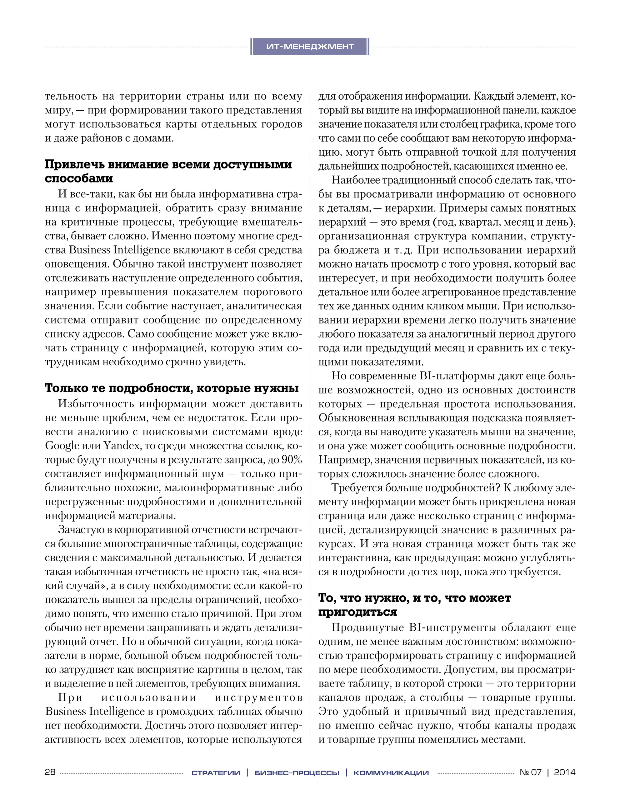 28 № 07 | 2014
ит-менеджмент
стратегии | бизнес
-процессы | коммуникации
тельность на  территории страны или по  всему
миру, — при формировании такого представления
могут использоваться карты отдельных городов
и даже районов с домами.
Привлечь внимание всеми доступными
способами
И все-таки, как бы ни была информативна стра-
ница с  информацией, обратить сразу внимание
на критичные процессы, требующие вмешатель-
ства, бывает сложно. Именно поэтому многие сред-
ства Business Intelligence включают в себя средства
оповещения. Обычно такой инструмент позволяет
отслеживать наступление определенного события,
например превышения показателем порогового
значения. Если событие наступает, аналитическая
система отправит сообщение по определенному
списку адресов. Само сообщение может уже вклю-
чать страницу с информацией, которую этим со-
трудникам необходимо срочно увидеть.
Только те подробности, которые нужны
Избыточность информации может доставить
не меньше проблем, чем ее недостаток. Если про-
вести аналогию с поисковыми системами вроде
Google или Yandex, то среди множества ссылок, ко-
торые будут получены в результате запроса, до 90%
составляет информационный шум — только при-
близительно похожие, малоинформативные либо
перегруженные подробностями и дополнительной
информацией материалы.
Зачастую в корпоративной отчетности встречают-
ся большие многостраничные таблицы, содержащие
сведения с максимальной детальностью. И делается
такая избыточная отчетность не просто так, «на вся-
кий случай», а в силу необходимости: если какой-то
показатель вышел за пределы ограничений, необхо-
димо понять, что именно стало причиной. При этом
обычно нет времени запрашивать и ждать детализи-
рующий отчет. Но в обычной ситуации, когда пока-
затели в норме, большой объем подробностей толь-
ко затрудняет как восприятие картины в целом, так
и выделение в ней элементов, требующих внимания.
При использовании инструментов
Business Intelligence в громоздких таблицах обычно
нет необходимости. Достичь этого позволяет интер­
активность всех элементов, которые используются
для отображения информации. Каждый элемент, ко-
торыйвывидитена информационной панели,каждое
значениепоказателяилистолбецграфика,крометого
что сами по себе сообщают вам некоторую информа-
цию, могут быть отправной точкой для получения
дальнейших подробностей, касающихся именно ее.
Наиболее традиционный способ сделать так, что-
бы вы просматривали информацию от основного
к деталям, — иерархии. Примеры самых понятных
иерархий — это время (год, квартал, месяц и день),
организационная структура компании, структу-
ра бюджета и т. д. При использовании иерархий
можно начать просмотр с того уровня, который вас
интересует, и при необходимости получить более
детальное или более агрегированное представление
тех же данных одним кликом мыши. При использо-
вании иерархии времени легко получить значение
любого показателя за аналогичный период другого
года или предыдущий месяц и сравнить их с теку-
щими показателями.
Но современные BI-платформы дают еще боль-
ше возможностей, одно из основных достоинств
которых — предельная простота использования.
Обыкновенная всплывающая подсказка появляет-
ся, когда вы наводите указатель мыши на значение,
и она уже может сообщить основные подробности.
Например, значения первичных показателей, из ко-
торых сложилось значение более сложного.
Требуется больше подробностей? К любому эле-
менту информации может быть прикреплена новая
страница или даже несколько страниц с информа-
цией, детализирующей значение в различных ра-
курсах. И эта новая страница может быть так же
интерактивна, как предыдущая: можно углублять-
ся в подробности до тех пор, пока это требуется.
То, что нужно, и то, что может
пригодиться
Продвинутые BI-инструменты обладают еще
одним, не менее важным достоинством: возможно-
стью трансформировать страницу с информацией
по мере необходимости. Допустим, вы просматри-
ваете таблицу, в которой строки — это территории
каналов продаж, а столбцы — товарные группы.
Это удобный и  привычный вид представления,
но именно сейчас нужно, чтобы каналы продаж
и товарные группы поменялись местами.
 