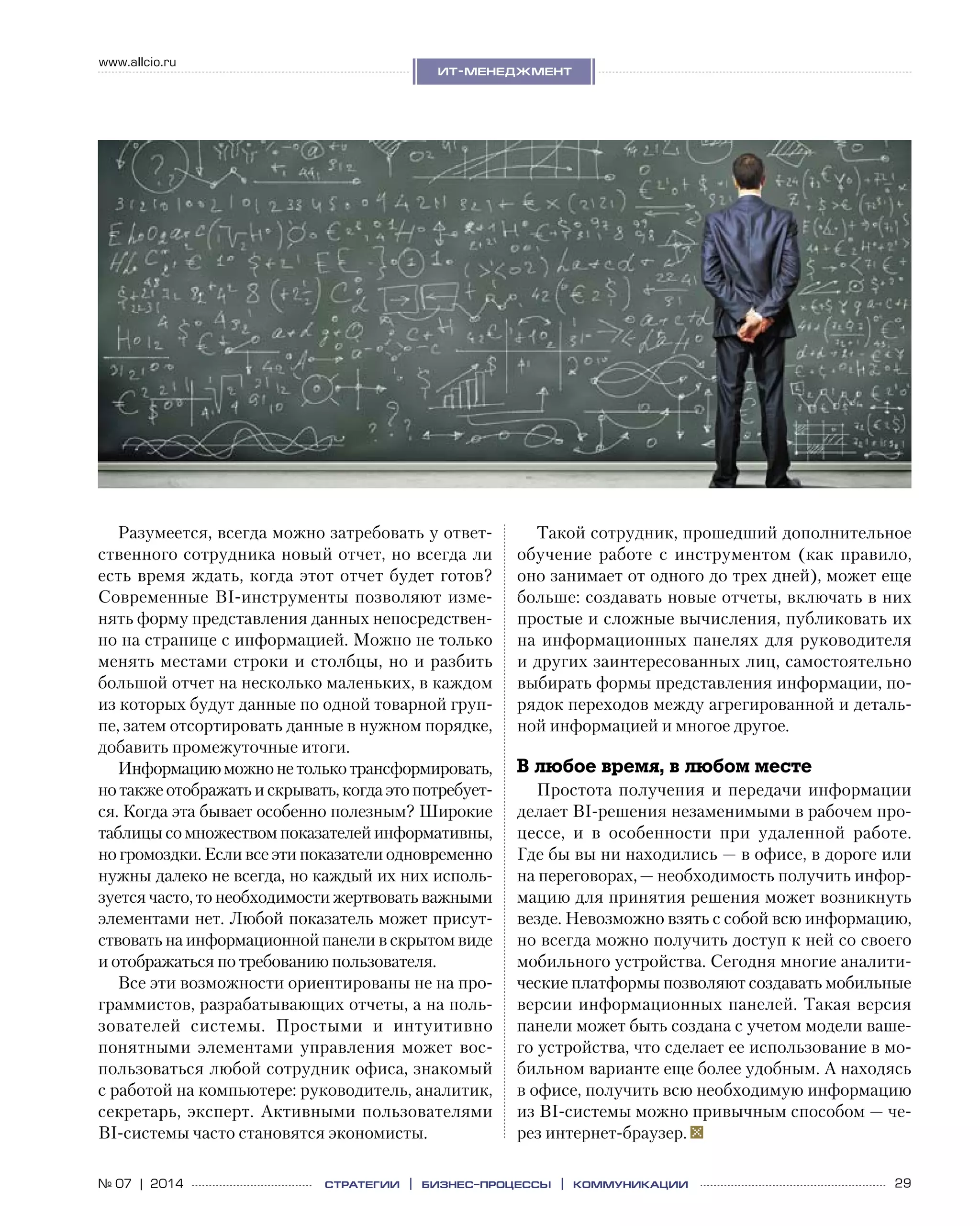 29№ 07 | 2014
www.allcio.ru
Аутсорсинг
ит-менеджмент
стратегии | бизнес
-процессы | коммуникации
Разумеется, всегда можно затребовать у ответ-
ственного сотрудника новый отчет, но всегда ли
есть время ждать, когда этот отчет будет готов?
Современные BI-инструменты позволяют изме-
нять форму представления данных непосредствен-
но на странице с информацией. Можно не только
менять местами строки и столбцы, но и разбить
большой отчет на несколько маленьких, в каждом
из которых будут данные по одной товарной груп-
пе, затем отсортировать данные в нужном порядке,
добавить промежуточные итоги.
Информациюможноне толькотрансформировать,
но также отображать и скрывать, когда это потребует-
ся. Когда эта бывает особенно полезным? Широкие
таблицы со множеством показателей информативны,
но громоздки. Если все эти показатели одновременно
нужны далеко не всегда, но каждый их них исполь-
зуется часто, то необходимости жертвовать важными
элементами нет. Любой показатель может присут-
ствовать на информационной панели в скрытом виде
и отображаться по требованию пользователя.
Все эти возможности ориентированы не на про-
граммистов, разрабатывающих отчеты, а на поль-
зователей системы. Простыми и  интуитивно
понятными элементами управления может вос-
пользоваться любой сотрудник офиса, знакомый
с работой на компьютере: руководитель, аналитик,
секретарь, эксперт. Активными пользователями
BI-системы часто становятся экономисты.
Такой сотрудник, прошедший дополнительное
обучение работе с  инструментом (как правило,
оно занимает от одного до трех дней), может еще
больше: создавать новые отчеты, включать в них
простые и сложные вычисления, публиковать их
на информационных панелях для руководителя
и других заинтересованных лиц, самостоятельно
выбирать формы представления информации, по-
рядок переходов между агрегированной и деталь-
ной информацией и многое другое.
В любое время, в любом месте
Простота получения и передачи информации
делает BI-решения незаменимыми в рабочем про-
цессе, и  в  особенности при удаленной работе.
Где бы вы ни находились — в офисе, в дороге или
на переговорах, — необходимость получить инфор-
мацию для принятия решения может возникнуть
везде. Невозможно взять с собой всю информацию,
но всегда можно получить доступ к ней со своего
мобильного устройства. Сегодня многие аналити-
ческие платформы позволяют создавать мобильные
версии информационных панелей. Такая версия
панели может быть создана с учетом модели ваше-
го устройства, что сделает ее использование в мо-
бильном варианте еще более удобным. А находясь
в офисе, получить всю необходимую информацию
из BI-системы можно привычным способом — че-
рез интернет-браузер.
 