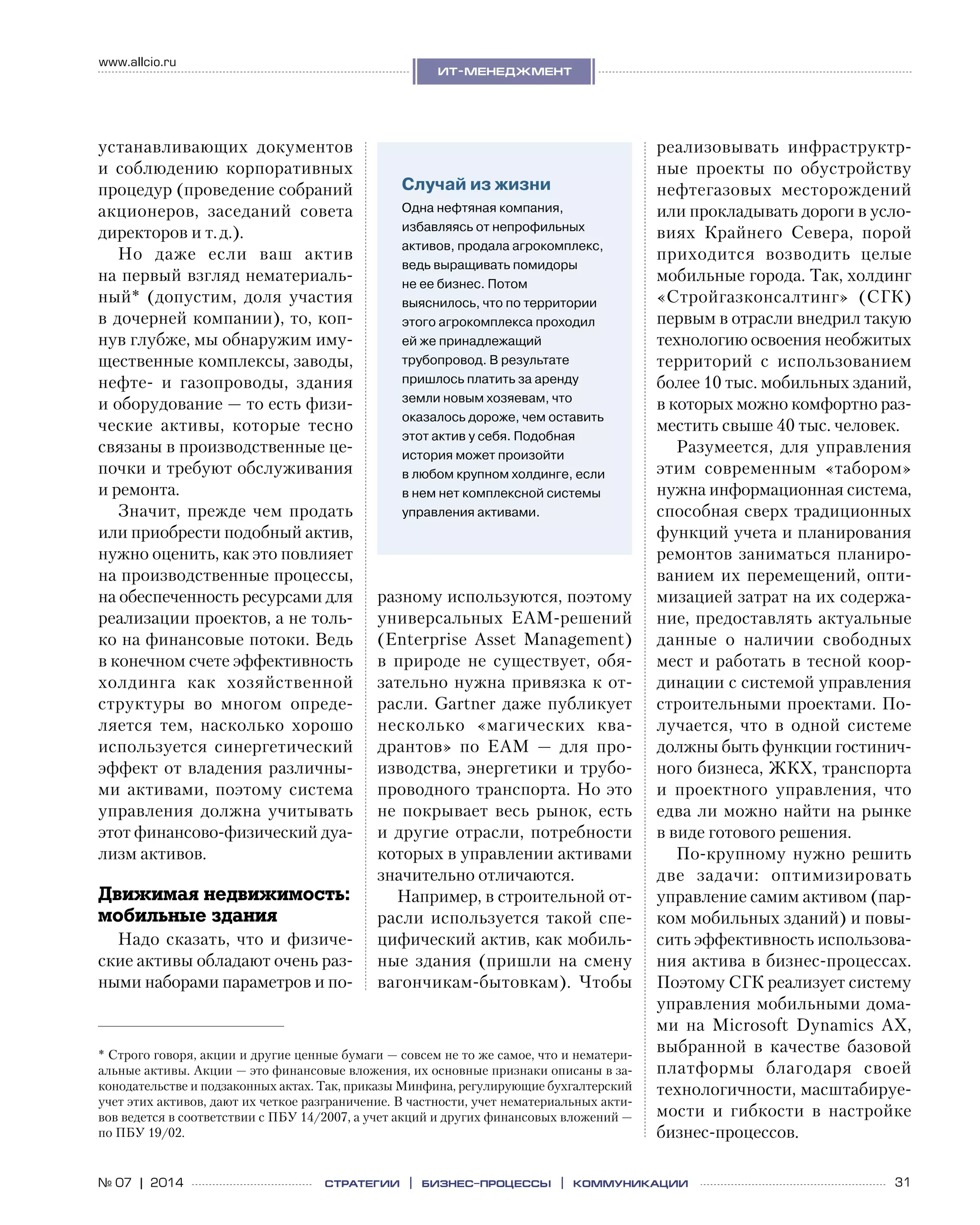 31№ 07 | 2014
www.allcio.ru
Аутсорсинг
ит-менеджмент
стратегии | бизнес
-процессы | коммуникации
устанавливающих документов
и  соблюдению корпоративных
процедур (проведение собраний
акционеров, заседаний совета
директоров и т. д.).
Но даже если ваш актив
на первый взгляд нематериаль-
ный* (допустим, доля участия
в дочерней компании), то, коп-
нув глубже, мы обнаружим иму-
щественные комплексы, заводы,
нефте- и  газопроводы, здания
и оборудование — то есть физи-
ческие активы, которые тесно
связаны в производственные це-
почки и требуют обслуживания
и ремонта.
Значит, прежде чем продать
или приобрести подобный актив,
нужно оценить, как это повлияет
на производственные процессы,
на обеспеченность ресурсами для
реализации проектов, а не толь-
ко на финансовые потоки. Ведь
в конечном счете эффективность
холдинга как хозяйственной
структуры во  многом опреде-
ляется тем, насколько хорошо
используется синергетический
эффект от владения различны-
ми активами, поэтому система
управления должна учитывать
этот финансово‑физический дуа-
лизм активов.
Движимая недвижимость:
мобильные здания
Надо сказать, что и физиче-
ские активы обладают очень раз-
ными наборами параметров и по-
разному используются, поэтому
универсальных EAM-решений
(Enterprise Asset Management)
в  природе не  существует, обя-
зательно нужна привязка к от-
расли. Gartner даже публикует
несколько «магических ква-
дрантов» по  EAM  — для про-
изводства, энергетики и трубо-
проводного транспорта. Но это
не  покрывает весь рынок, есть
и другие отрасли, потребности
которых в управлении активами
значительно отличаются.
Например, в строительной от-
расли используется такой спе­
цифический актив, как мобиль-
ные здания (пришли на  смену
вагончикам-бытовкам). Чтобы
реализовывать инфраструктр-
ные проекты по  обустройству
нефтегазовых месторождений
или прокладывать дороги в усло-
виях Крайнего Севера, порой
приходится возводить целые
мобильные города. Так, холдинг
«Стройгазконсалтинг» (СГК)
первым в отрасли внедрил такую
технологию освоения необжитых
территорий с  использованием
более 10 тыс. мобильных зданий,
в которых можно комфортно раз-
местить свыше 40 тыс. человек.
Разумеется, для управления
этим современным «табором»
нужна информационная система,
способная сверх традиционных
функций учета и планирования
ремонтов заниматься планиро-
ванием их перемещений, опти-
мизацией затрат на их содержа-
ние, предоставлять актуальные
данные о  наличии свободных
мест и работать в тесной коор-
динации с системой управления
строительными проектами. По-
лучается, что в  одной системе
должны быть функции гостинич-
ного бизнеса, ЖКХ, транспорта
и  проектного управления, что
едва ли можно найти на рынке
в виде готового решения.
По-крупному нужно решить
две задачи: оптимизировать
управление самим активом (пар-
ком мобильных зданий) и повы-
сить эффективность использова-
ния актива в бизнес-процессах.
Поэтому СГК реализует систему
управления мобильными дома-
ми на  Microsoft Dynamics AX,
выбранной в  качестве базовой
платформы благодаря своей
технологичности, масштабируе-
мости и  гибкости в  настройке
бизнес-процессов.
Случай из жизни
Одна нефтяная компания,
избавляясь от непрофильных
активов, продала агрокомплекс,
ведь выращивать помидоры
не ее бизнес. Потом
выяснилось, что по территории
этого агрокомплекса проходил
ей же принадлежащий
трубопровод. В результате
пришлось платить за аренду
земли новым хозяевам, что
оказалось дороже, чем оставить
этот актив у себя. Подобная
история может произойти
в любом крупном холдинге, если
в нем нет комплексной системы
управления активами.
* Строго говоря, акции и другие ценные бумаги — совсем не то же самое, что и нематери-
альные активы. Акции — это финансовые вложения, их основные признаки описаны в за-
конодательстве и подзаконных актах. Так, приказы Минфина, регулирующие бухгалтерский
учет этих активов, дают их четкое разграничение. В частности, учет нематериальных акти-
вов ведется в соответствии с ПБУ 14/2007, а учет акций и других финансовых вложений —
по ПБУ 19/02.
 