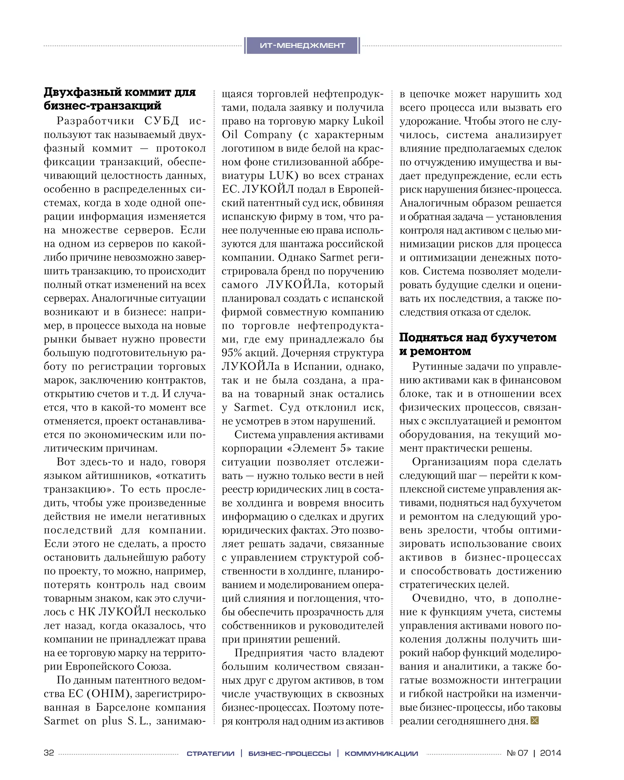 32 № 07 | 2014
ит-менеджмент
стратегии | бизнес
-процессы | коммуникации
Двухфазный коммит для
бизнес-транзакций
Разработчики СУБД ис-
пользуют так называемый двух-
фазный коммит  — протокол
фиксации транзакций, обеспе-
чивающий целостность данных,
особенно в распределенных си-
стемах, когда в ходе одной опе-
рации информация изменяется
на  множестве серверов. Если
на одном из серверов по какой-
либо причине невозможно завер-
шить транзакцию, то происходит
полный откат изменений на всех
серверах. Аналогичные ситуации
возникают и в бизнесе: напри-
мер, в процессе выхода на новые
рынки бывает нужно провести
большую подготовительную ра-
боту по  регистрации торговых
марок, заключению контрактов,
открытию счетов и т. д. И случа-
ется, что в какой-то момент все
отменяется, проект останавлива-
ется по экономическим или по-
литическим причинам.
Вот здесь-то и  надо, говоря
языком айтишников, «откатить
транзакцию». То  есть просле-
дить, чтобы уже произведенные
действия не имели негативных
последствий для компании.
Если этого не сделать, а просто
остановить дальнейшую работу
по проекту, то можно, например,
потерять контроль над своим
товарным знаком, как это случи-
лось с НК ЛУКОЙЛ несколько
лет назад, когда оказалось, что
компании не принадлежат права
на ее торговую марку на террито-
рии Европейского Союза.
По данным патентного ведом-
ства ЕС (OHIM), зарегистриро-
ванная в  Барселоне компания
Sarmet on plus S. L., занимаю-
щаяся торговлей нефтепродук-
тами, подала заявку и получила
право на торговую марку Lukoil
Oil Company (с  характерным
логотипом в виде белой на крас-
ном фоне стилизованной аббре-
виатуры LUK) во всех странах
ЕС. ЛУКОЙЛ подал в Европей-
ский патентный суд иск, обвиняя
испанскую фирму в том, что ра-
нее полученные ею права исполь-
зуются для шантажа российской
компании. Однако Sarmet реги-
стрировала бренд по поручению
самого ЛУКОЙЛа, который
планировал создать с испанской
фирмой совместную компанию
по  торговле нефтепродукта-
ми, где ему принадлежало  бы
95% акций. Дочерняя структура 
ЛУКОЙЛа в Испании, однако,
так и  не  была создана, а  пра-
ва на  товарный знак остались
у  Sarmet. Суд отклонил иск,
не усмотрев в этом нарушений.
Система управления активами
корпорации «Элемент 5» такие
ситуации позволяет отслежи-
вать — нужно только вести в ней
реестр юридических лиц в соста-
ве холдинга и вовремя вносить
информацию о сделках и других
юридических фактах. Это позво-
ляет решать задачи, связанные
с управлением структурой соб-
ственности в холдинге, планиро-
ванием и моделированием опера-
ций слияния и поглощения, что-
бы обеспечить прозрачность для
собственников и руководителей
при принятии решений.
Предприятия часто владеют
большим количеством связан-
ных друг с другом активов, в том
числе участвующих в сквозных
бизнес-процессах. Поэтому поте-
ря контроля над одним из активов
в  цепочке может нарушить ход
всего процесса или вызвать его
удорожание. Чтобы этого не слу-
чилось, система анализирует
влияние предполагаемых сделок
по отчуждению имущества и вы-
дает предупреждение, если есть
риск нарушения бизнес-процесса.
Аналогичным образом решается
и обратная задача — установления
контроля над активом с целью ми-
нимизации рисков для процесса
и оптимизации денежных пото-
ков. Система позволяет модели-
ровать будущие сделки и оцени-
вать их последствия, а также по-
следствия отказа от сделок.
Подняться над бухучетом
и ремонтом
Рутинные задачи по управле-
нию активами как в финансовом
блоке, так и в отношении всех
физических процессов, связан-
ных с эксплуатацией и ремонтом
оборудования, на  текущий мо-
мент практически решены.
Организациям пора сделать
следующий шаг — перейти к ком-
плексной системе управления ак-
тивами, подняться над бух­учетом
и ремонтом на следующий уро-
вень зрелости, чтобы оптими-
зировать использование своих
активов в  бизнес-процессах
и  способствовать достижению
стратегических целей.
Очевидно, что, в  дополне-
ние к функциям учета, системы
управления активами нового по-
коления должны получить ши-
рокий набор функций моделиро-
вания и аналитики, а также бо-
гатые возможности интеграции
и гибкой настройки на изменчи-
вые бизнес-процессы, ибо таковы
реалии сегодняшнего дня.
 
