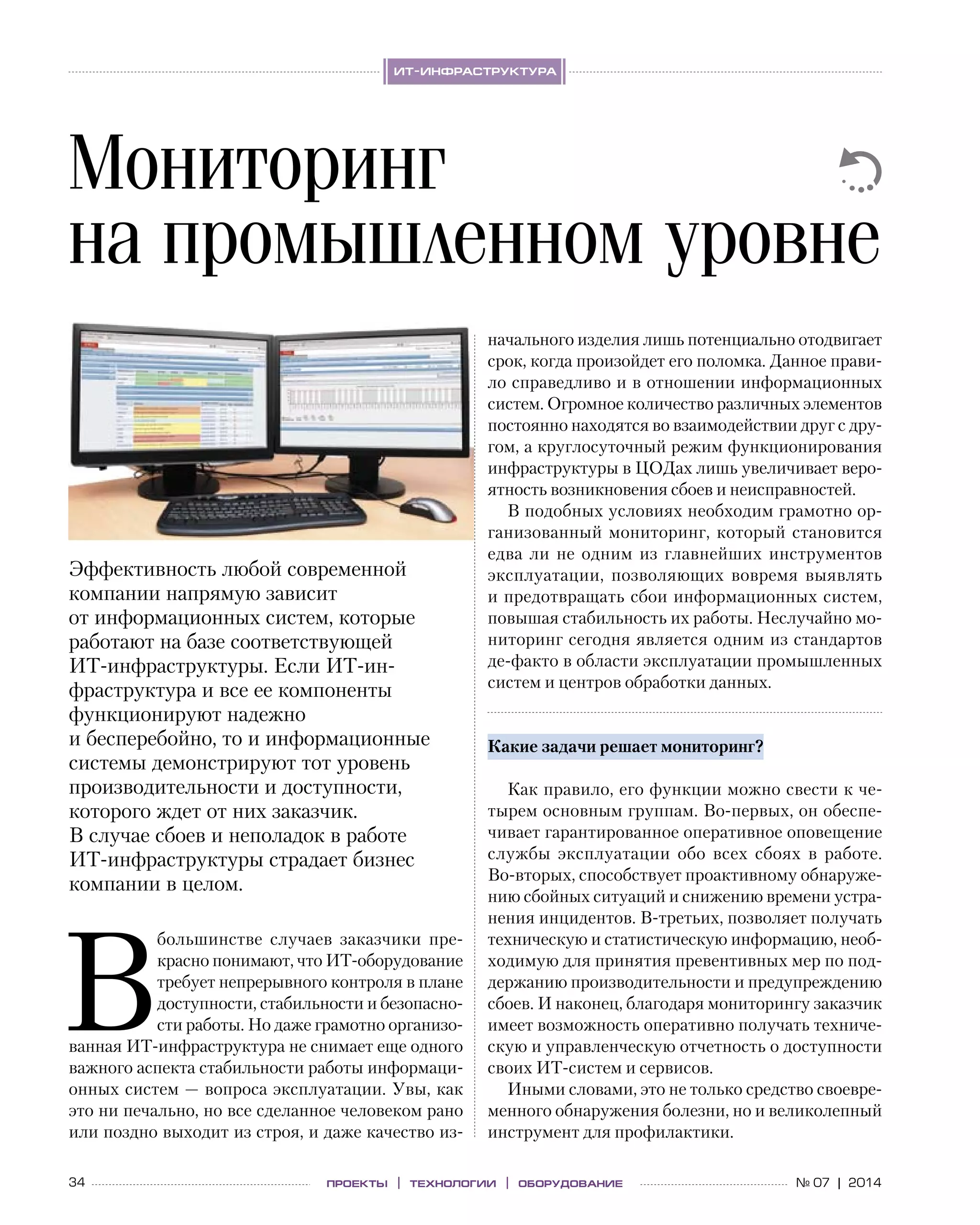 34 № 07 | 2014проекты | технологии | оборудование
ит-инфраструктура
В
большинстве случаев заказчики пре-
красно понимают, что ИТ-оборудование
требует непрерывного контроля в плане
доступности, стабильности и безопасно-
сти работы. Но даже грамотно организо-
ванная ИТ-инфраструктура не снимает еще одного
важного аспекта стабильности работы информаци-
онных систем — вопроса эксплуатации. Увы, как
это ни печально, но все сделанное человеком рано
или поздно выходит из строя, и даже качество из-
начального изделия лишь потенциально отодвигает
срок, когда произойдет его поломка. Данное прави-
ло справедливо и в отношении информационных
систем. Огромное количество различных элементов
постоянно находятся во взаимодействии друг с дру-
гом, а круглосуточный режим функционирования
инфраструктуры в ЦОДах лишь увеличивает веро-
ятность возникновения сбоев и неисправностей.
В подобных условиях необходим грамотно ор-
ганизованный мониторинг, который становится
едва  ли не  одним из  главнейших инструментов
эксплуатации, позволяющих вовремя выявлять
и предотвращать сбои информационных систем,
повышая стабильность их работы. Неслучайно мо-
ниторинг сегодня является одним из стандартов
де-факто в области эксплуатации промышленных
систем и центров обработки данных.
Какие задачи решает мониторинг?
Как правило, его функции можно свести к че-
тырем основным группам. Во‑первых, он обеспе-
чивает гарантированное оперативное оповещение
службы эксплуатации обо всех сбоях в  работе.
Во‑вторых, способствует проактивному обнаруже-
нию сбойных ситуаций и снижению времени устра-
нения инцидентов. В‑третьих, позволяет получать
техническую и статистическую информацию, необ-
ходимую для принятия превентивных мер по под-
держанию производительности и предупреждению
сбоев. И наконец, благодаря мониторингу заказчик
имеет возможность оперативно получать техниче-
скую и управленческую отчетность о доступности
своих ИТ-систем и сервисов.
Иными словами, это не только средство своевре-
менного обнаружения болезни, но и великолепный
инструмент для профилактики.
Мониторинг
на промышленном уровне
Эффективность любой современной
компании напрямую зависит
от информационных систем, которые
работают на базе соответствующей
ИТ-инфраструктуры. Если ИТ-ин­
фра­структура и все ее компоненты
функционируют надежно
и бесперебойно, то и информационные
системы демонстрируют тот уровень
производительности и доступности,
которого ждет от них заказчик.
В случае сбоев и неполадок в работе
ИТ-инфраструктуры страдает бизнес
компании в целом.
 