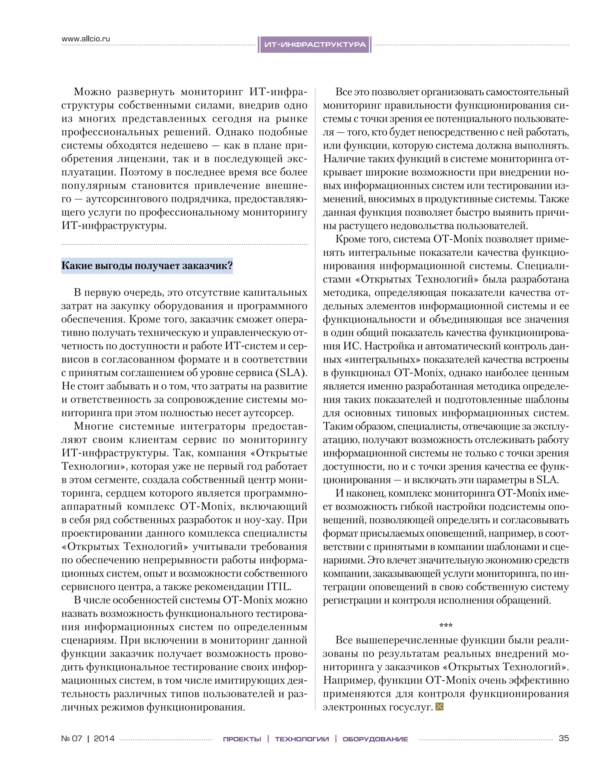 35№ 07 | 2014
www.allcio.ru
Аутсорсингпроекты | технологии | оборудование
ит-инфраструктура
Можно развернуть мониторинг ИТ-инфра­
структуры собственными силами, внедрив одно
из  многих представленных сегодня на  рынке
профессиональных решений. Однако подобные
системы обходятся недешево — как в плане при-
обретения лицензии, так и в последующей экс-
плуатации. Поэтому в последнее время все более
популярным становится привлечение внешне-
го — аутсорсингового подрядчика, предоставляю-
щего услуги по профессиональному мониторингу 
ИТ-инфраструктуры.
Какие выгоды получает заказчик?
В первую очередь, это отсутствие капитальных
затрат на закупку оборудования и программного
обеспечения. Кроме того, заказчик сможет опера-
тивно получать техническую и управленческую от-
четность по доступности и работе ИТ-систем и сер-
висов в согласованном формате и в соответствии
с принятым соглашением об уровне сервиса (SLA).
Не стоит забывать и о том, что затраты на развитие
и ответственность за сопровождение системы мо-
ниторинга при этом полностью несет аутсорсер.
Многие системные интеграторы предостав-
ляют своим клиентам сервис по  мониторингу 
ИТ-инфраструктуры. Так, компания «Открытые
Технологии», которая уже не первый год работает
в этом сегменте, создала собственный центр мони-
торинга, сердцем которого является программно-
аппаратный комплекс OT-Monix, включающий
в себя ряд собственных разработок и ноу-хау. При
проектировании данного комплекса специалисты
«Открытых Технологий» учитывали требования
по обеспечению непрерывности работы информа-
ционных систем, опыт и возможности собственного
сервисного центра, а также рекомендации ITIL.
В числе особенностей системы OT-Monix можно
назвать возможность функционального тестирова-
ния информационных систем по определенным
сценариям. При включении в мониторинг данной
функции заказчик получает возможность прово-
дить функциональное тестирование своих инфор-
мационных систем, в том числе имитирующих дея-
тельность различных типов пользователей и раз-
личных режимов функционирования.
Все это позволяет организовать самостоятельный
мониторинг правильности функционирования си-
стемы с точки зрения ее потенциального пользовате-
ля — того, кто будет непосредственно с ней работать,
или функции, которую система должна выполнять.
Наличие таких функций в системе мониторинга от-
крывает широкие возможности при внедрении но-
вых информационных систем или тестировании из-
менений, вносимых в продуктивные системы. Также
данная функция позволяет быстро выявить причи-
ны растущего недовольства пользователей.
Кроме того, система OT-Monix позволяет приме-
нять интегральные показатели качества функцио-
нирования информационной системы. Специали-
стами «Открытых Технологий» была разработана
методика, определяющая показатели качества от-
дельных элементов информационной системы и ее
функциональности и объединяющая все значения
в один общий показатель качества функционирова-
ния ИС. Настройка и автоматический контроль дан-
ных «интегральных» показателей качества встроены
в функционал OT-Monix, однако наиболее ценным
является именно разработанная методика определе-
ния таких показателей и подготовленные шаблоны
для основных типовых информационных систем. 
Таким образом, специалисты, отвечающие за эксплу-
атацию, получают возможность отслеживать работу
информационной системы не только с точки зрения
доступности, но и с точки зрения качества ее функ-
ционирования — и включать эти параметры в SLA.
И наконец, комплекс мониторинга OT-Monix име-
ет возможность гибкой настройки подсистемы опо-
вещений, позволяющей определять и согласовывать
формат присылаемых оповещений, например, в соот-
ветствии с принятыми в компании шаблонами и сце-
нариями.Этовлечетзначительнуюэкономиюсредств
компании,заказывающей услугимониторинга, по ин-
теграции оповещений в свою собственную систему
регистрации и контроля исполнения обращений.
***
Все вышеперечисленные функции были реали-
зованы по результатам реальных внедрений мо-
ниторинга у заказчиков «Открытых Технологий». 
Например, функции OT-Monix очень эффективно
применяются для контроля функционирования
электронных госуслуг.
 