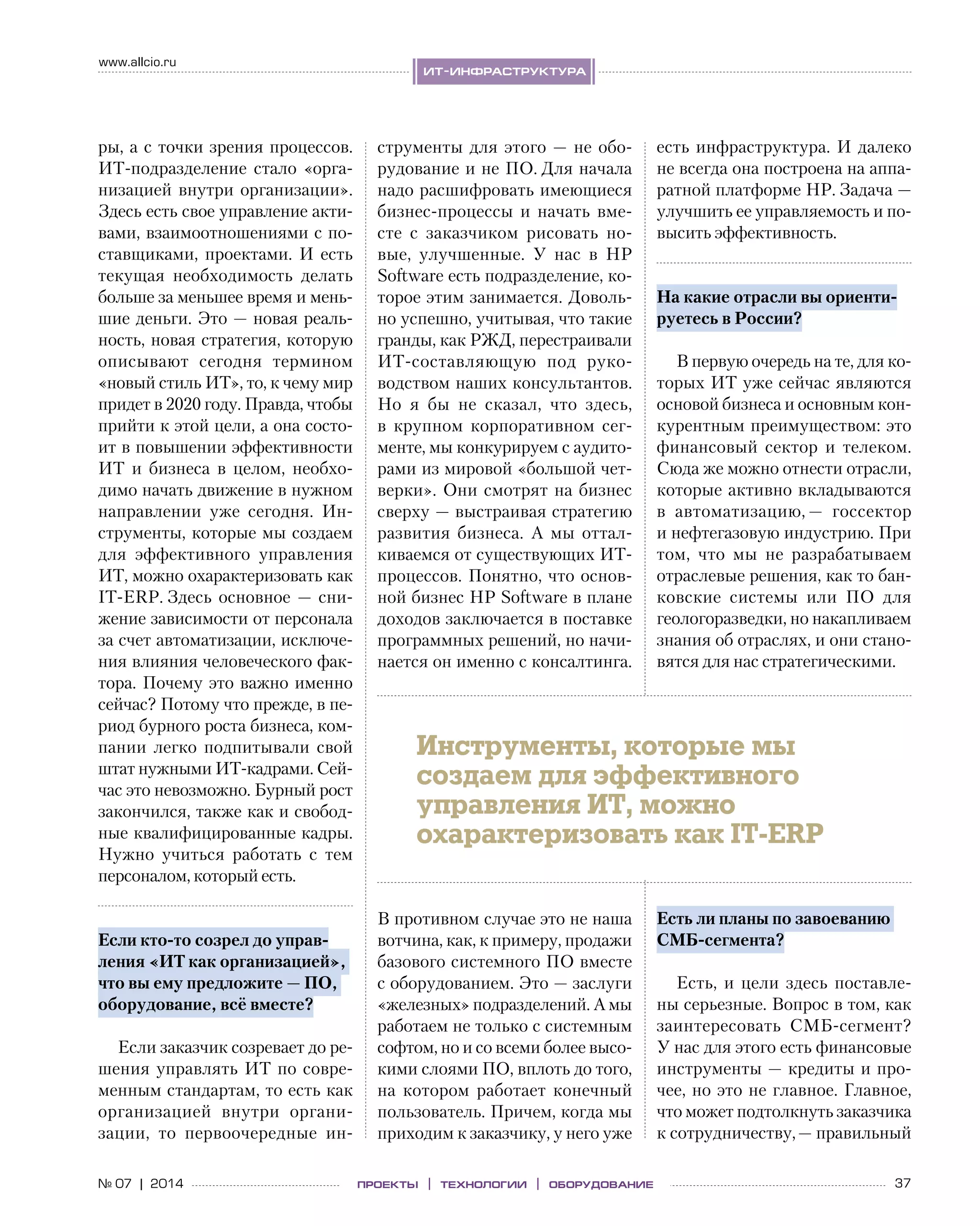 37№ 07 | 2014
www.allcio.ru
ит-инфраструктура
проекты | технологии | оборудование
ры, а с точки зрения процессов.
ИТ-подразделение стало «орга-
низацией внутри организации».
Здесь есть свое управление акти-
вами, взаимоотношениями с по-
ставщиками, проектами. И  есть
текущая необходимость делать
больше за меньшее время и мень-
шие деньги. Это — новая реаль-
ность, новая стратегия, которую
описывают сегодня термином
«новый стиль ИТ», то, к чему мир
придет в 2020 году. Правда, чтобы
прийти к этой цели, а она состо-
ит в повышении эффективности
ИТ и  бизнеса в  целом, необхо-
димо начать движение в нужном
направлении уже сегодня. Ин-
струменты, которые мы создаем
для эффективного управления
ИТ, можно охарактеризовать как  
IT-ERP. Здесь основное  — сни-
жение зависимости от персонала
за счет автоматизации, исключе-
ния влияния человеческого фак-
тора. Почему это важно именно
сейчас? Потому что прежде, в пе-
риод бурного роста бизнеса, ком-
пании легко подпитывали свой
штат нужными ИТ-кадрами. Сей-
час это невозможно. Бурный рост
закончился, также как и свобод-
ные квалифицированные кадры.
Нужно учиться работать с  тем
персоналом, который есть.
Если кто-то созрел до управ-
ления «ИТ как организацией»,
что вы ему предложите — ПО,
оборудование, всё вместе?
Если заказчик созревает до ре-
шения управлять ИТ по совре-
менным стандартам, то есть как
организацией внутри органи-
зации, то  первоочередные ин-
струменты для этого — не обо-
рудование и не ПО. Для начала
надо расшифровать имеющиеся
бизнес-процессы и  начать вме-
сте с  заказчиком рисовать но-
вые, улучшенные. У  нас в  HP
Software есть подразделение, ко-
торое этим занимается. Доволь-
но успешно, учитывая, что такие
гранды, как РЖД, перестраивали 
ИТ-составляющую под руко-
водством наших консультантов.
Но  я  бы не  сказал, что здесь,
в  крупном корпоративном сег-
менте, мы конкурируем с аудито-
рами из мировой «большой чет-
верки». Они смотрят на бизнес
сверху — выстраивая стратегию
развития бизнеса. А  мы оттал-
киваемся от существующих ИТ-
процессов. Понятно, что основ-
ной бизнес HP Software в плане
доходов заключается в поставке
программных решений, но начи-
нается он именно с консалтинга.
В противном случае это не наша
вотчина, как, к примеру, продажи
базового системного ПО вместе
с оборудованием. Это — заслуги
«железных» подразделений. А мы
работаем не только с системным
софтом, но и со всеми более высо-
кими слоями ПО, вплоть до того,
на  котором работает конечный
пользователь. Причем, когда мы
приходим к заказчику, у него уже
есть инфраструктура. И далеко
не всегда она построена на аппа-
ратной платформе HP. Задача —
улучшить ее управляемость и по-
высить эффективность.
На какие отрасли вы ориенти-
руетесь в России?
В первую очередь на те, для ко-
торых ИТ уже сейчас являются
основой бизнеса и основным кон-
курентным преимуществом: это
финансовый сектор и  телеком.
Сюда же можно отнести отрасли,
которые активно вкладываются
в  автоматизацию, — госсектор
и нефтегазовую индустрию. При
том, что мы не  разрабатываем
отраслевые решения, как то бан-
ковские системы или ПО  для
геологоразведки, но накапливаем
знания об отраслях, и они стано-
вятся для нас стратегическими.
Есть ли планы по завоеванию
СМБ-сегмента?
Есть, и  цели здесь поставле-
ны серьезные. Вопрос в том, как
заинтересовать СМБ-сегмент?
У нас для этого есть финансовые
инструменты — кредиты и про-
чее, но это не главное. Главное,
что может подтолкнуть заказчика
к сотрудничеству, — правильный
Инструменты, которые мы
создаем для эффективного
управления ИТ, можно
охарактеризовать как IT-ERP
 