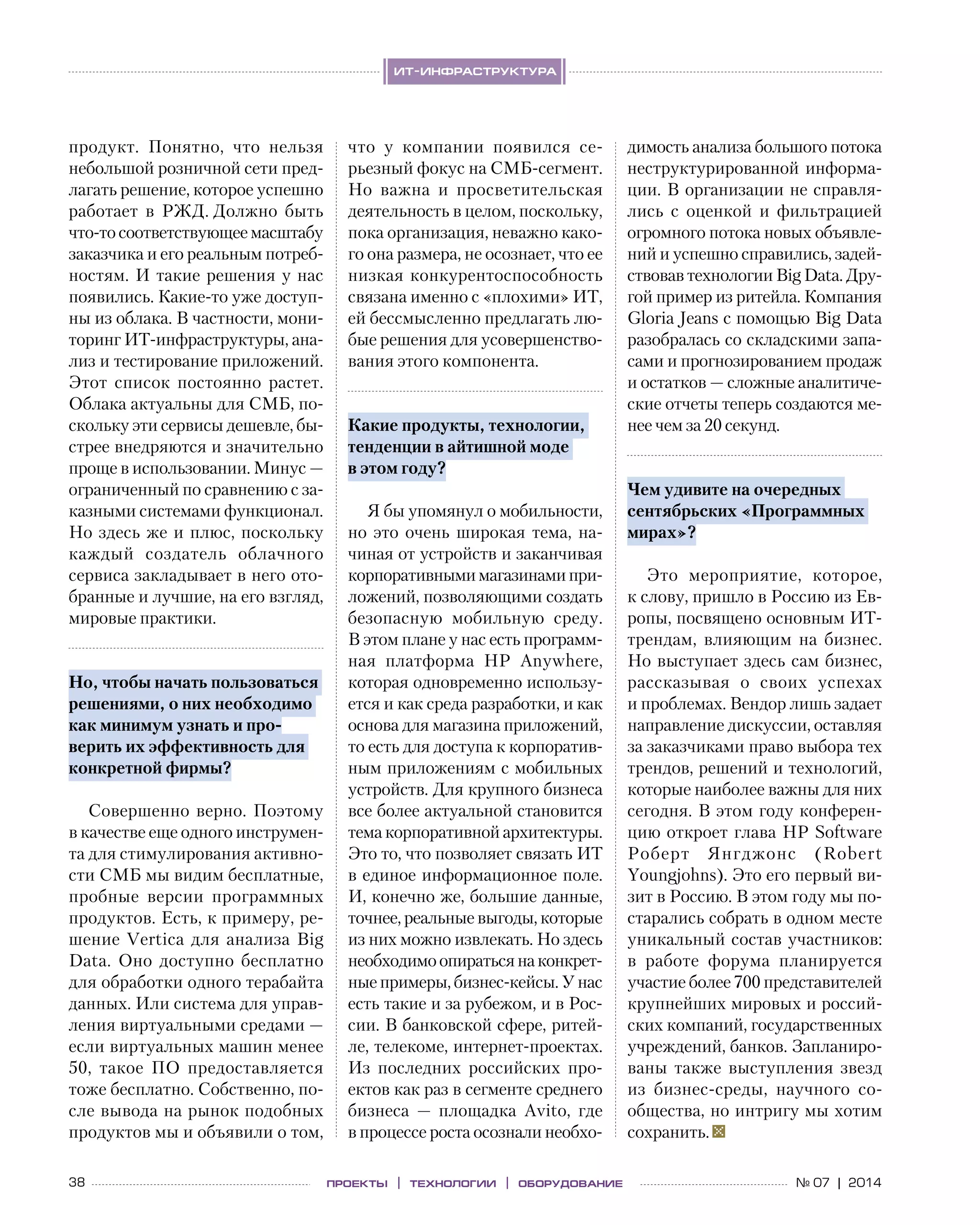 38 № 07 | 2014проекты | технологии | оборудование
ит-инфраструктура
продукт. Понятно, что нельзя
небольшой розничной сети пред-
лагать решение, которое успешно
работает в  РЖД. Должно быть
что-то соответствующее масштабу
заказчика и его реальным потреб-
ностям. И такие решения у нас
появились. Какие-то уже доступ-
ны из облака. В частности, мони-
торинг ИТ-инфраструктуры, ана-
лиз и тестирование приложений.
Этот список постоянно растет.
Облака актуальны для СМБ, по-
скольку эти сервисы дешевле, бы-
стрее внедряются и значительно
проще в использовании. Минус —
ограниченный по сравнению с за-
казными системами функционал.
Но здесь же и плюс, поскольку
каждый создатель облачного
сервиса закладывает в него ото-
бранные и лучшие, на его взгляд,
мировые практики.
Но, чтобы начать пользоваться
решениями, о них необходимо
как минимум узнать и про-
верить их эффективность для
конкретной фирмы?
Совершенно верно. Поэтому
в качестве еще одного инструмен-
та для стимулирования активно-
сти СМБ мы видим бесплатные,
пробные версии программных
продуктов. Есть, к примеру, ре-
шение Vertica для анализа Big
Data. Оно доступно бесплатно
для обработки одного терабайта
данных. Или система для управ-
ления виртуальными средами —
если виртуальных машин менее
50, такое ПО  предоставляется
тоже бесплатно. Собственно, по-
сле вывода на рынок подобных
продуктов мы и объявили о том,
что у  компании появился се-
рьезный фокус на СМБ-сегмент.
Но  важна и  просветительская
деятельность в целом, поскольку,
пока организация, неважно како-
го она размера, не осознает, что ее
низкая конкурентоспособность
связана именно с «плохими» ИТ,
ей бессмысленно предлагать лю-
бые решения для усовершенство-
вания этого компонента.
Какие продукты, технологии,
тенденции в айтишной моде
в этом году?
Я бы упомянул о мобильности,
но  это очень широкая тема, на-
чиная от устройств и заканчивая
корпоративнымимагазинамипри-
ложений, позволяющими создать
безопасную мобильную среду.
В этом плане у нас есть программ-
ная платформа HP Anywhere,
которая одновременно использу-
ется и как среда разработки, и как
основа для магазина приложений,
то есть для доступа к корпоратив-
ным приложениям с мобильных
устройств. Для крупного бизнеса
все более актуальной становится
тема корпоративной архитектуры.
Это то, что позволяет связать ИТ
в единое информационное поле.
И, конечно же, большие данные,
точнее, реальные выгоды, которые
из них можно извлекать. Но здесь
необходимоопиратьсяна конкрет-
ные примеры, бизнес-кейсы. У нас
есть такие и за рубежом, и в Рос-
сии. В банковской сфере, ритей-
ле, телекоме, интернет-проектах.
Из  последних российских про-
ектов как раз в сегменте среднего
бизнеса  — площадка Avito, где
в процессе роста осознали необхо-
димость анализа большого потока
неструктурированной информа-
ции. В организации не справля-
лись с  оценкой и  фильтрацией
огромного потока новых объявле-
ний и успешно справились, задей-
ствовав технологии Big Data. Дру-
гой пример из ритейла. Компания
Gloria Jeans с помощью Big Data
разобралась со складскими запа-
сами и прогнозированием продаж
и остатков — сложные аналитиче-
ские отчеты теперь создаются ме-
нее чем за 20 секунд.
Чем удивите на очередных
сентябрьских «Программных
мирах»?
Это мероприятие, которое,
к слову, пришло в Россию из Ев-
ропы, посвящено основным ИТ-
трендам, влияющим на  бизнес.
Но выступает здесь сам бизнес,
рассказывая о  своих успехах
и проблемах. Вендор лишь задает
направление дискуссии, оставляя
за заказчиками право выбора тех
трендов, решений и технологий,
которые наиболее важны для них
сегодня. В этом году конферен-
цию откроет глава HP Software
Роберт Янгджонс (Robert
Youngjohns). Это его первый ви-
зит в Россию. В этом году мы по-
старались собрать в одном месте
уникальный состав участников:
в  работе форума планируется
участие более 700 представителей
крупнейших мировых и россий-
ских компаний, государственных
учреждений, банков. Запланиро-
ваны также выступления звезд
из  бизнес-среды, научного со-
общества, но интригу мы хотим
сохранить.
 
