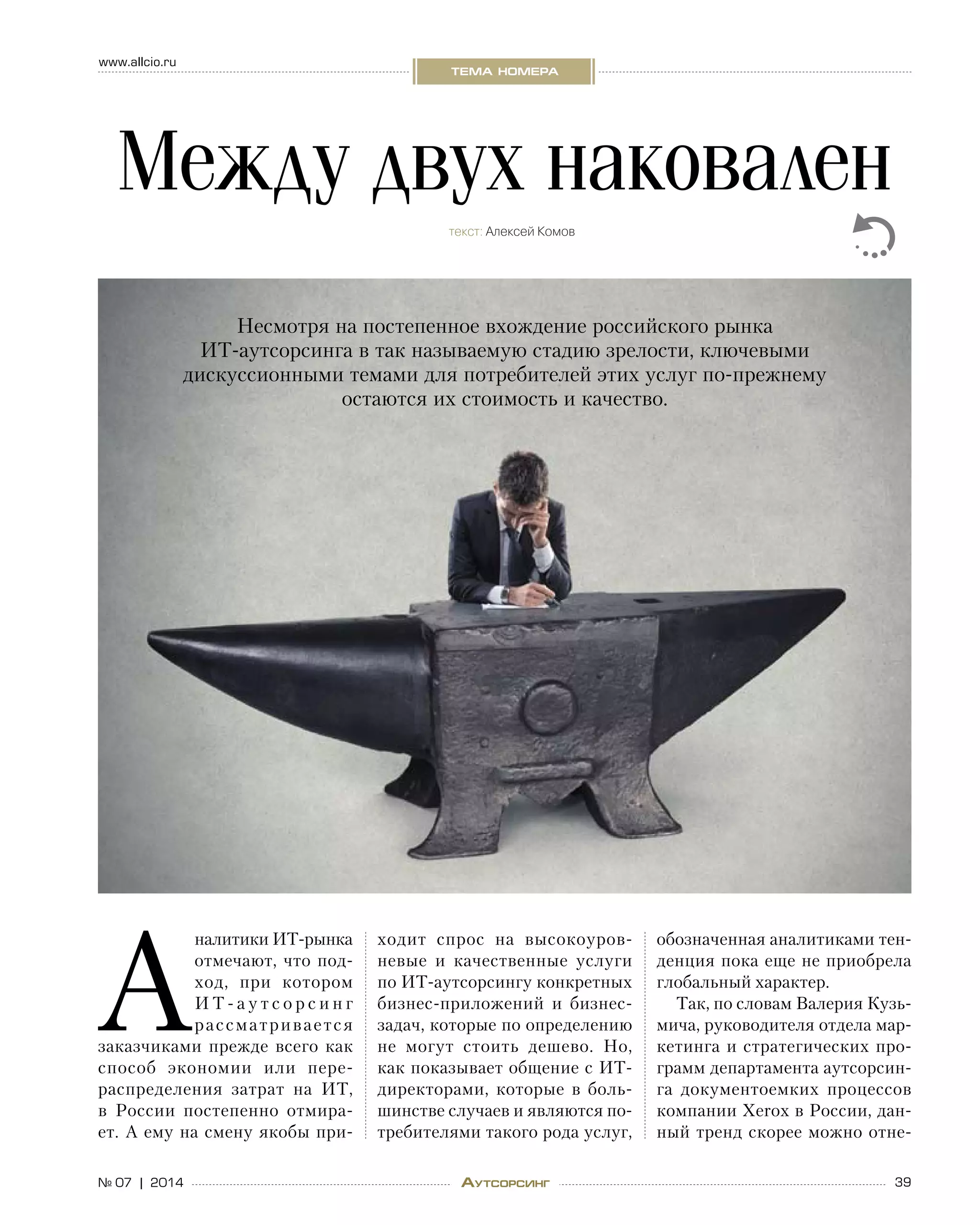 39№ 07 | 2014
www.allcio.ru
тема номера
Аутсорсинг
А
налитики ИТ-рынка
отмечают, что под-
ход, при котором
И Т - а у т с о р с и н г
рассматривается
заказчиками прежде всего как
способ экономии или пере-
распределения затрат на  ИТ,
в  России постепенно отмира-
ет. А ему на смену якобы при-
ходит спрос на  высокоуров-
невые и  качественные услуги
по ИТ-аутсорсингу конкретных
бизнес-приложений и  бизнес-
задач, которые по определению
не  могут стоить дешево. Но,
как показывает общение с ИТ-
директорами, которые в  боль-
шинстве случаев и являются по-
требителями такого рода услуг,
обозначенная аналитиками тен-
денция пока еще не приобрела
глобальный характер.
Так, по словам Валерия Кузь-
мича, руководителя отдела мар-
кетинга и стратегических про-
грамм департамента аутсорсин-
га документоемких процессов
компании Xerox в России, дан-
ный тренд скорее можно отне-
Между двух наковален
текст: Алексей Комов
Несмотря на постепенное вхождение российского рынка  
ИТ-аутсорсинга в так называемую стадию зрелости, ключевыми
дискуссионными темами для потребителей этих услуг по-прежнему
остаются их стоимость и качество.
 