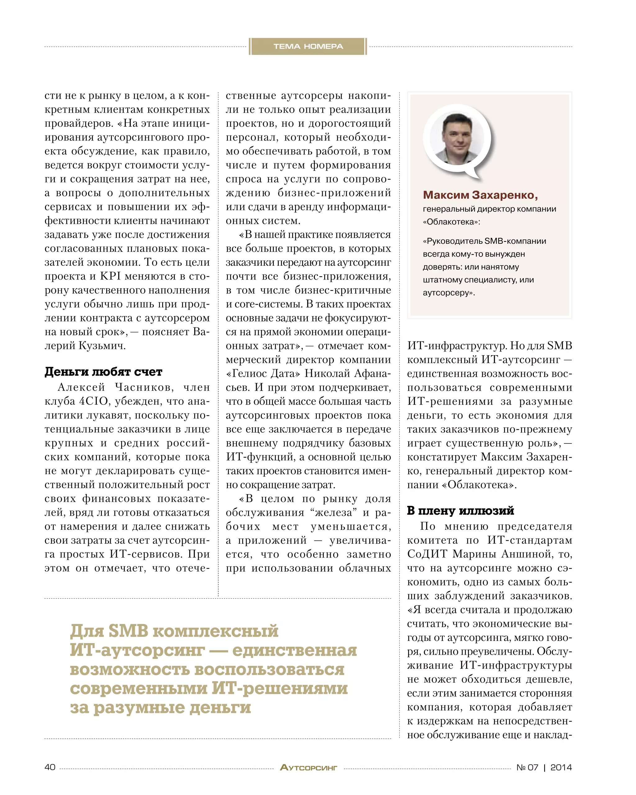 40 № 07 | 2014
тема номера
Аутсорсинг
сти не к рынку в целом, а к кон-
кретным клиентам конкретных
провайдеров. «На этапе иници-
ирования аутсорсингового про-
екта обсуждение, как правило,
ведется вокруг стоимости услу-
ги и сокращения затрат на нее,
а  вопросы о  дополнительных
сервисах и  повышении их эф-
фективности клиенты начинают
задавать уже после достижения
согласованных плановых пока-
зателей экономии. То есть цели
проекта и KPI меняются в сто-
рону качественного наполнения
услуги обычно лишь при прод-
лении контракта с аутсорсером
на новый срок», — поясняет Ва-
лерий Кузьмич.
Деньги любят счет
Алексей Часников, член
клуба 4CIO, убежден, что ана-
литики лукавят, поскольку по-
тенциальные заказчики в лице
крупных и  средних россий-
ских компаний, которые пока
не могут декларировать суще-
ственный положительный рост
своих финансовых показате-
лей, вряд ли готовы отказаться
от намерения и далее снижать
свои затраты за счет аутсорсин-
га простых ИТ-сервисов. При
этом он отмечает, что отече-
ственные аутсорсеры накопи-
ли не только опыт реализации
проектов, но и дорогостоящий
персонал, который необходи-
мо обеспечивать работой, в том
числе и  путем формирования
спроса на  услуги по  сопрово-
ждению бизнес-приложений
или сдачи в аренду информаци-
онных систем.
«В нашей практике появляется
все больше проектов, в которых
заказчики передают на аутсорсинг
почти все бизнес-приложения,
в  том числе бизнес-критичные
и core-системы. В таких проектах
основные задачи не фокусируют-
ся на прямой экономии операци-
онных затрат», — отмечает ком-
мерческий директор компании
«Гелиос Дата» Николай Афана-
сьев. И при этом подчеркивает,
что в общей массе большая часть
аутсорсинговых проектов пока
все еще заключается в передаче
внешнему подрядчику базовых
ИТ-функций, а основной целью
таких проектов становится имен-
но сокращение затрат.
«В  целом по  рынку доля
обслуживания “железа” и  ра-
бочих мест уменьшается,
а  приложений  — увеличива-
ется, что особенно заметно
при использовании облачных 
ИТ-инфраструктур. Но для SMB
комплексный ИТ-аутсорсинг —
единственная возможность вос-
пользоваться современными
ИТ-решениями за  разумные
деньги, то  есть экономия для
таких заказчиков по-прежнему
играет существенную роль», —
констатирует Максим Захарен-
ко, генеральный директор ком-
пании «Облакотека».
В плену иллюзий
По мнению председателя
комитета по  ИТ-стандартам 
СоДИТ Марины Аншиной, то,
что на  аутсорсинге можно сэ-
кономить, одно из самых боль-
ших заблуждений заказчиков.
«Я всегда считала и продолжаю
считать, что экономические вы-
годы от аутсорсинга, мягко гово-
ря, сильно преувеличены. Обслу-
живание ИТ-инфраструктуры
не  может обходиться дешевле,
если этим занимается сторонняя
компания, которая добавляет
к издержкам на непосредствен-
ное обслуживание еще и наклад-
Максим Захаренко,
генеральный директор компании
«Облакотека»:
«Руководитель SMB-компании
всегда кому-то вынужден
доверять: или нанятому
штатному специалисту, или
аутсорсеру».
Для SMB комплексный
ИТ-аутсорсинг — единственная
возможность воспользоваться
современными ИТ-решениями
за разумные деньги
 
